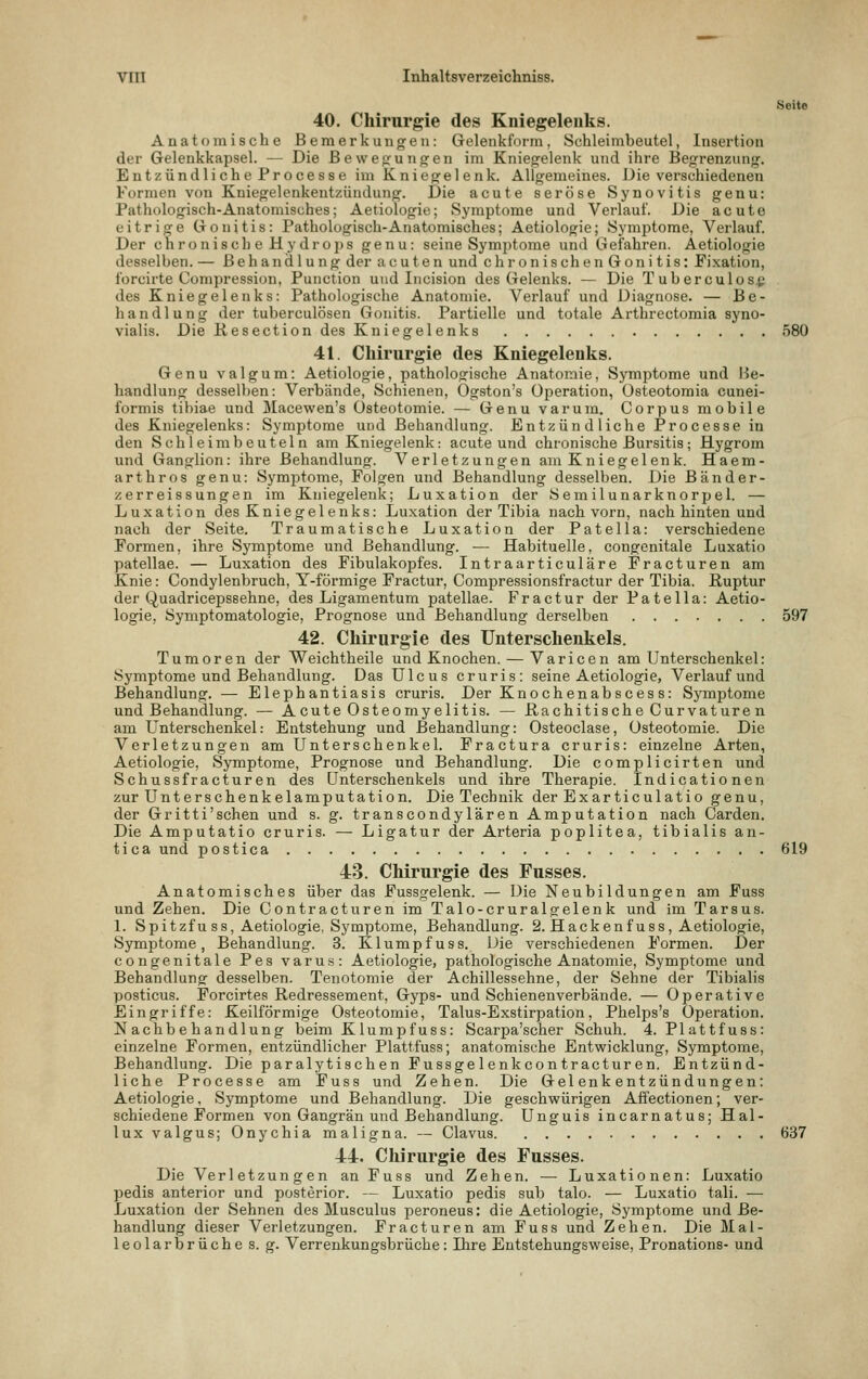 Seite 40. Chirurgie des Kniegelenks. Anatomische Bemerkungen: Gelenkform, Schleimbeutel, Insertion der Gelenkkapsel. — Die Bewegungen im Kniegelenk und ihre Begrenzung. Entzündliche Processe im Kniegelenk. Allgemeines. Die verschiedenen Formen von Kniegelenkentzündung. Die acute seröse Synovitis genu: Pathologisch-Anatomisches; Aetiologie; Symptome und Verlauf. Die acute eitrige Gonitis: Pathologisch-Anatomisches; Aetiologie; Symptome, Verlauf. Der chronisch e Hydrops genu: seine Symptome und Gefahren. Aetiologie desselben. — Behandlung der acuten und chronischen Gonitis: Fixation, ibrcirte Compression, Punction und Incision des Gelenks. — Die Tuberculos^ des Kniegelenks: Pathologische Anatomie. Verlauf und Diagnose. — Be- handlung der tuberculösen Gonitis. Partielle und totale Arthrectomia syno- vialis. Die Resection des Kniegelenks 580 41. Chirurgie des Kniegelenks. Genu valgum: Aetiologie, pathologische Anatomie, Symptome und Be- handlung desselben: Verbände, Schienen, Ogston's Operation, üsteotomia cunei- formis tibiae und Macewen's Osteotomie. — Genu varum. Corpus mobile des Kniegelenks: Symptome und Behandlung. Entzündliche Processe in den Seh leim beuteln am Kniegelenk: acute und chronische Bursitis; Hygrom und Ganglion: ihre Behandlung. Verletzungen am Kniegel enk. Haem- arthros genu: Symptome, Folgen und Behandlung desselben. Die Bander- zer reissungen im Kniegelenk; Luxation der öemilunarknorpel. — Luxation des Kniegelenks: Luxation der Tibia nach vorn, nach hinten und nach der Seite. Traumatische Luxation der Patella: verschiedene Formen, ihre Symptome und Behandlung. — Habituelle, congenitale Luxatio patellae. — Luxation des Fibulakopfes. Intraarticuläre Fracturen am Knie: Condylenbruch, Y-förmige Fractur, Compressionsfractur der Tibia. Ruptur der Quadricepssehne, des Ligamentum patellae. Fractur der Pate IIa: Aetio- logie, Symptomatologie, Prognose und Behandlung derselben 597 42. Chirurgie des Unterschenkels. Tumoren der Weichtheile und Knochen. — Varicen am Unterschenkel: Symptome und Behandlung. Das Ulcus cruris: seine Aetiologie, Verlauf und Behandlung. — Elephantiasis cruris. Der Knochenabsces s: Symptome und Behandlung. — Acute Osteomyelitis. — Rachitische Curvature n am L^nterschenkel: Entstehung und Behandlung: Osteoclase, Osteotomie. Die Verletzungen am Unterschenkel. Fractura cruris: einzelne Arten, Aetiologie, Symptome, Prognose und Behandlung. Die complicirten und Schussfracturen des Unterschenkels und ihre Therapie. Indicationen zur Unterschenkelamputation. Die Technik der Exarticulatio genu, der Gritti'sehen und s. g. transcondylären Amputation nach Garden. Die Amputatio cruris. — Ligatur der Arteria poplitea, tibialis an- tlca und postica 619 48. Chirurgie des Fusses. Anatomisches über das Fussgelenk. — Die Neubildungen am Fuss und Zehen. Die Contracturen im Talo-cruralgelenk und im Tarsus. 1. Spitzfu SS, Aetiologie, Symptome, Behandlung. 2. Hackenfuss, Aetiologie, Symptome, Behandlung. 3. Klumpfuss. Die verschiedenen Formen. Der congenitale Pes varus: Aetiologie, pathologische Anatomie, Symptome und Behandlung desselben. Tenotomie der Achillessehne, der Sehne der Tibialis posticus. Porcirtes Redressement, Gyps- und Schienenverbände. — Operative Eingriffe: Keilförmige Osteotomie, Talus-Exstirpation, Phelps's Operation. Nachbehandlung beim Klumpfuss: Scarpa'scher Schuh. 4. Plattfuss: einzelne Formen, entzündlicher Plattfuss; anatomische Entwicklung, Symptome, Behandlung. Die paralytisch en Fussge 1 enkcon tracturen. Entzünd- liche Processe am Fuss und Zehen. Die Gelenkentzündungen: Aetiologie, Symptome und Behandlung. Die geschwürigen Affectionen; ver- schiedene Formen von Gangrän und Behandlung. Unguis incarnatus; Hal- lux valgus; Onychia maligna. — Clavus 637 44. Chirurgie des Fusses. Die Verletzungen an Fuss und Zehen. — Luxationen: Luxatio pedis anterior und posterior. — Luxatio pedis sub talo. — Luxatio tali. — Luxation der Sehnen des Musculus peroneus: die Aetiologie, Symptome und Be- handlung dieser Verletzungen. Fracturen am Fuss und Zehen. Die Mal- leolarbrüche s. g. Verrenkungsbrüche: Ihre Entstehungsweise, Pronations- und