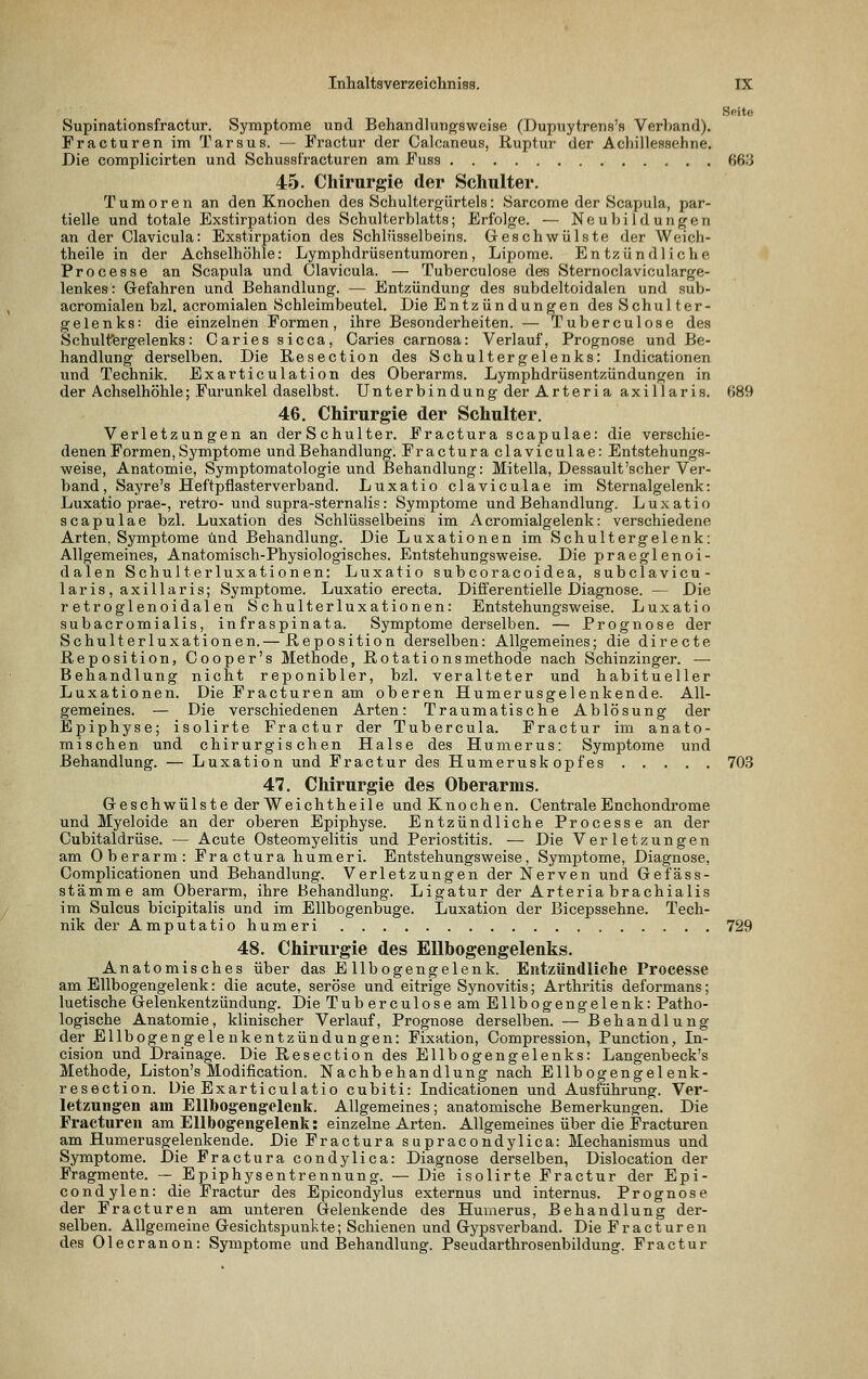 Sftitc Supinationsfractur. Symptome und Behandlungsweise (Dupnytrens's Verltand). Fracturen im Tarsus. — Fractur der Calcaneus, Ruptur der Achillessehne. Die complicirten und Schussf'racturen am Fuss 663 45. Chirurgie der Schulter. Tumoren an den Knochen des Schultergürtels: Sarcome der Scapula, par- tielle und totale Exstirpation des Schulterblatts; Erfolge. — Neubildungen an der Clavicula: Exstirpation des Schlüsselbeins. Geschwülste der Weich- theile in der Achselhöhle: Lymphdrüsentumoren, Lipome. Entzündliche Processe an Scapula und Clavicula. — Tuberculose des Sternoclavicularge- lenkes: Grefahren und Behandlung. — Entzündung des subdeltoidalen und sub- acromialen bzl. acromialen S chleimbeutel. Die Entzündungen desSchulter- gelenks: die einzelnen Formen, ihre Besonderheiten. — Tuberculose des Schulfergelenks: Caries sicca, Caries carnosa: Verlauf, Prognose und Be- handlung derselben. Die Resection des Schultergelenks: Indicationen und Technik. Exarticulation des Oberarms. Lymphdrüsentzündungen in der Achselhöhle; Furunkel daselbst. Unterbindung der Arteria axillaris. 689 46, Chirurgie der Schulter. Verletzungen an der Schulter. Fractura scapulae: die verschie- denen Formen, Symptome und Behandlung. Fractura claviculae: Entstehungs- weise, Anatomie, Symptomatologie und Behandlung: Mitella, Dessault'scher Ver- band, Sayre's Heftpflasterverband. Luxatio claviculae im Sternalgelenk: Luxatio prae-, retro- und supra-sternalis: Symptome und Behandlung. Luxatio scapulae bzl. Luxation des Schlüsselbeins im Acromialgelenk: verschiedene Arten, Symptome und Behandlung. Die Luxationen im Schultergelenk: Allgemeines, Anatomisch-Physiologisches. Entstehungsweise. Die praeglenoi- dalen Schulterluxationen: Luxatio subcoracoidea, subclavicu- laris, axillaris; Symptome. Luxatio erecta. Differentielle Diagnose. — Die retroglenoidalen Schulterluxationen: Entstehungsweise. Luxatio subacromialis, infraspinata. Symptome derselben. — Prognose der Schulterluxationen.— Reposition derselben: Allgemeines; die directe Reposition, Cooper's Methode, Rotationsmethode nach Schinzinger. — Behandlung nicht reponibler, bzl. veralteter und habitueller Luxationen. Die Fracturen am oberen Humerusgelenkende. All- gemeines. — Die verschiedenen Arten: Traumatische Ablösung der Epiphyse; isolirte Fractur der Tubercula. Fractur im anato- mischen und chirurgischen Halse des Humerus: Symptome und Behandlung. — Luxation und Fractur des Humerusk opfes 70.S 47. Chirurgie des Oberarms. Greschwülste der Weichtheile und Knochen. Centrale Enchondrome und Myeloide an der oberen Epiphyse. Entzündliche Processe an der Cubitaldrüse. — Acute Osteomyelitis und Periostitis. — Die Verletzungen am Oberarm: Fractura humeri. Entstehungsweise, Symptome, Diagnose, Complicationen und Behandlung. Verletzungen der Nerven und Gefäss- stämme am Oberarm, ihre Behandlung. Ligatur der Arteria brachialis im Sulcus bicipitalis und im Ellbogenbuge. Luxation der Bicepssehne. Tech- nik der Amputatio humeri 729 48. Chirurgie des Ellbogengelenks. Anatomisches über das Ellbogengelenk. Entzündliche Processe am Ellbogengelenk: die acute, seröse und eitrige Synovitis; Arthritis deformans; luetische Gelenkentzündung. Die Tuberculose am Ellbogengelenk: Patho- logische Anatomie, klinischer Verlauf, Prognose derselben. — Behandlung der Ellbogengelenkentzündungen: Fixation, Compression, Function, In- cision und Drainage. Die Resection des Ellbogengelenks: Langenbeck's Methode, Liston's Modification. Nachbehandlung nach Ellbogengelenk- resection. Die Exarticulatio cubiti: Indicationen und Ausführung. Ver- letzungen am EUbog'engelenk. Allgemeines; anatomische Bemerkungen. Die Fracturen am Ellbogengelenk: einzelne Arten. Allgemeines über die Fracturen am Humerusgelenkende. Die Fractura supracondylica: Mechanismus und Symptome. Die Fractura condylica: Diagnose derselben, Dislocation der Fragmente. — Epiphysentrennung. — Die isolirte Fractur der Epi- condylen: die Fractur des Epicondylus externus und internus. Prognose der Fracturen am unteren Gelenkende des Humerus, Behandlung der- selben. Allgemeine Gesichtspunkte; Schienen und Gypsverband. Die Fracturen des Olecranon: Symptome imd Behandlung. Pseudarthrosenbildung. Fractur