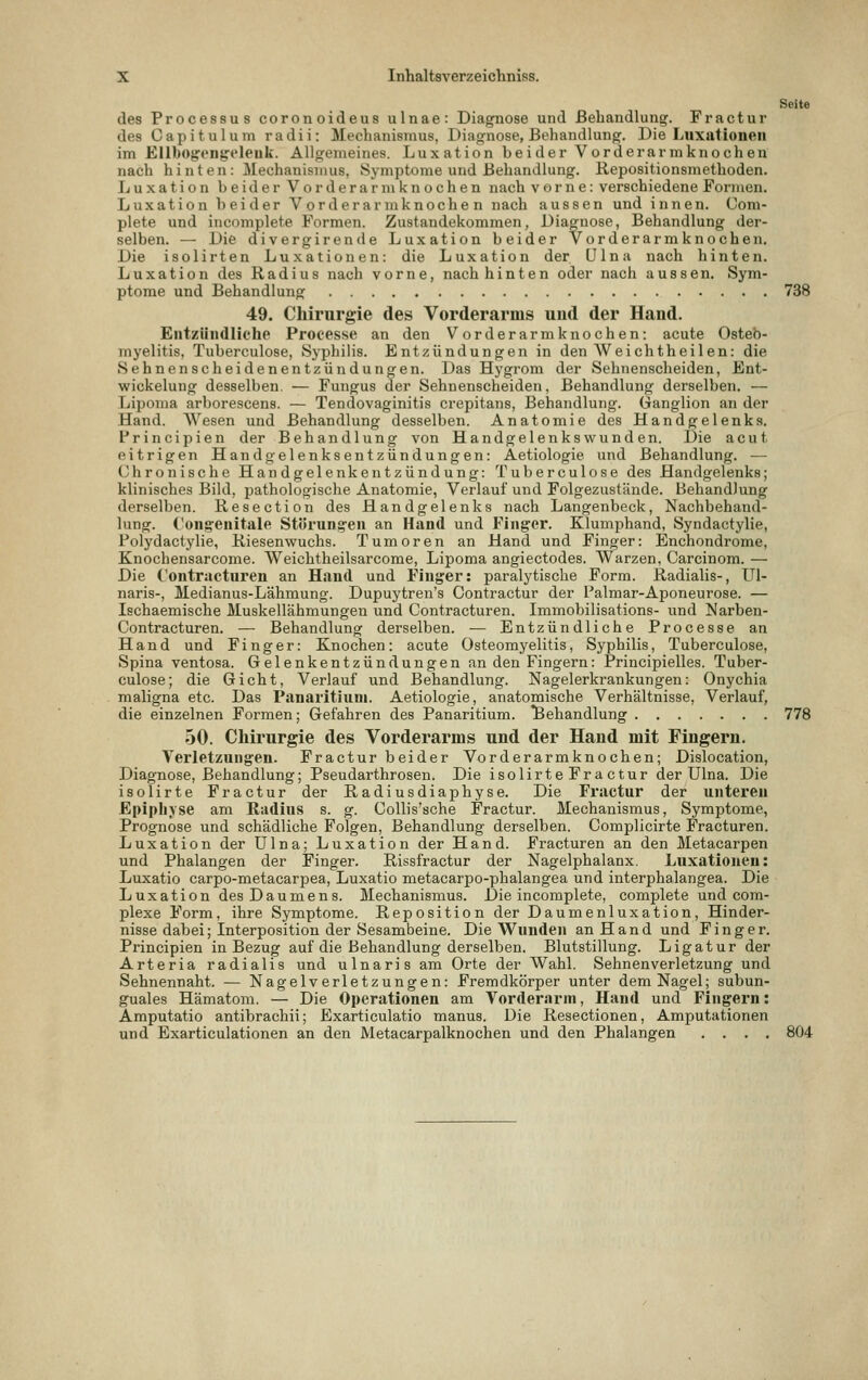 Seite des Processus coronoideus ulnae: Diagnose und Behandlung. Fractur des Capitulum radii: Mechanismus, Diagnose, Behandlung. Die Luxationen im Ellbogcng'eleuli. Allgemeines. Luxation beider Vorderarmknochen nach hinten : Mechanismus, Symptome und Behandlung. Kepositionsmethoden. Jjuxation beider Vorderarmknochen nach vorne: verschiedene Formen. Luxation beider Vorderarmknochen nach aussen und innen. Com- plete und incomplete Formen. Zustandekommen, Diagnose, Behandlung der- selben. — Die divergirende Luxation beider Vorderarmknochen. Die isolirten Luxationen: die Luxation der ülna nach hinten. Luxation des Radius nach vorne, nach hinten oder nach aussen. Sym- ptome und Behandlung 738 49. Chirurgie des Vorderarms und der Hand. Eiit/iindliche Proeesse an den Vorderarmknochen: acute Osteo- myelitis, Tuberculose, Sjphilis. Entzündungen in den Weichtheilen: die Sehnenscheidenentzündungen. Das Hj'grom der Sehnenscheiden, Ent- wickelung desselben. — Fungus der Sehnenscheiden, Behandlung derselben. — Lipoma arborescens. — Tendovaginitis crepitans, Behandlung. Ganglion an der Hand. Wesen und Behandlung desselben. Anatomie des Handgelenks. Frincipien der Behandlung von Handgelenkswunden. Die acut eitrigen Handgelenksentzündungen: Aetiologie und Behandlung. — Chronische Handgelenkentzündung: Tuberculose des Handgelenks; klinisches Bild, pathologische Anatomie, Verlauf und Folgezustände. Behandlung derselben. Resection des Handgelenks nach Langenbeck, Nachbehand- lung. Congenitale Störung-en an Hand und Finger. Klumphand, Syndactylie, Polydactylie, Riesenwuchs. Tumoren an Hand und Finger: Enchondrome, Knochensarcome. Weichtheilsarcome, Lipoma angiectodes. Warzen, Carcinom. — Die Contracturen an Hand und Finger: paralytische Form. Radialis-, Ul- naris-, Medianus-Lähmung. Dupuytren's Contractur der Palmar-Aponeurose. — Ischaemische Muskellähmungen und Contracturen. Immobilisations- und Narben- Contracturen. — Behandlung derselben. ■— Entzündliche Processe an Hand und Finger: Knochen: acute Osteomyelitis, Syphilis, Tuberculose, Spina ventosa. Gelenkentzündungen an den Fingern: Principielles. Tuber- culose; die Gicht, Verlauf und Behandlung. Nagelerkrankungen: Onychia maligna etc. Das Panaritiuni. Aetiologie, anatomische Verhältnisse, Verlauf, die einzelnen Formen; Gefahren des Panaritium. Behandlung 778 50. Chirurgie des Vorderarms und der Hand mit Fingern. Verletzungen. Fractur beider Vorderarmknochen; Dislocation, Diagnose, Behandlung; Pseudarthrosen. Die isolirteFractur der Ulna. Die isolirte Fractur der Radiusdiaphyse. Die Fractur der unteren Epiphyse am Radius s. g. Collis'sche Fractur. Mechanismus, Symptome, Prognose und schädliche Folgen, Behandlung derselben. Complicirte Fracturen. Luxation der Ulna; Luxation der Hand. Fracturen an den Metacarpen und Phalangen der Finger. Rissfractur der Nagelphalanx. Luxationen: Luxatio carpo-metacarpea, Luxatio metacarpo-phalangea und interphalangea. Die Luxation des Daumens. Mechanismus. Die incomplete, complete und com- plexe Form, ihre Symptome. Reposition der Daumenluxation, Hinder- nisse dabei; Interposition der Sesambeine. Die Wunden an Hand und Finger, Principien in Bezug auf die Behandlung derselben. Blutstillung. Ligatur der Arteria radialis und ulnaris am Orte der Wahl. Sehnenverletzung und Sehnennaht. — Nagelverletzungen: Fremdkörper unter dem Nagel; subun- guales Hämatom. — Die Operationen am Vorderarm, Hand und Fingern: Amputatio antibrachii; Exarticulatio manus. Die Resectionen, Amputationen und Bxarticulationen an den Metacarpalknochen und den Phalangen .... 804