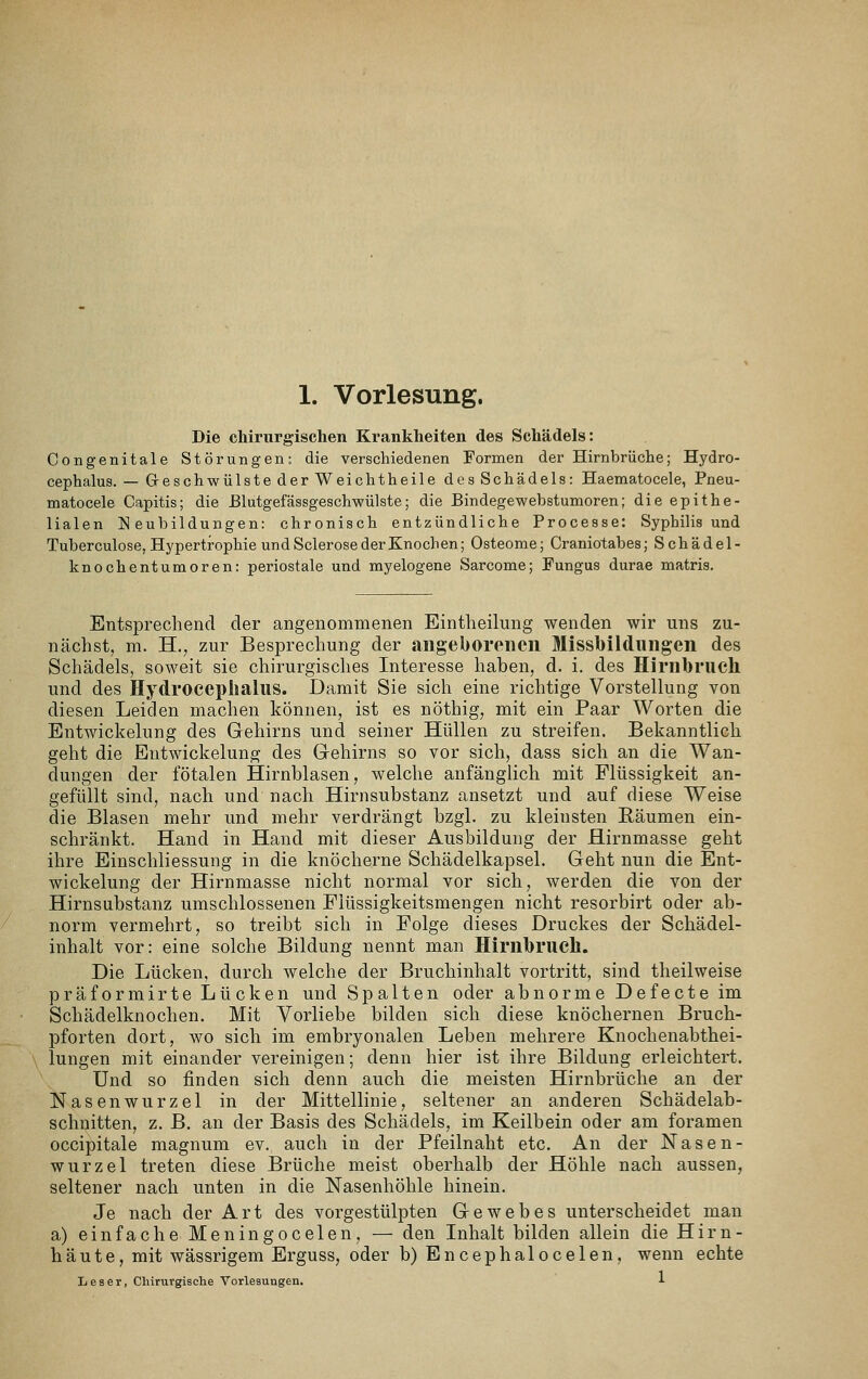 Die chirurgischen Krankheiten des Schädels: Oongenitale Störungen: die verschiedenen Formen der Hirnbrüche; Hydro- cephalus. — Greschwülste der Weichtheile des Schädels: Haematocele, Pneu- matocele Capitis; die ßlutgefässgeschwülste; die Bindegewebstumoren; die epithe- lialen ]<] eubildungen: chronisch entzündliche Processe: Syphilis und Tuberculose, Hypertrophie und Sclerose der Knochen; Osteome; Craniotabes; Schädel- knochentumoren: periostale und myelogene Sarcome; Pungus durae matris. Entsprechend der angenommenen Eintlieilung wenden wir uns zu- nächst, m. H., zur Besprechung der angeborenen Missbildungen des Schädels, soAveit sie chirurgisches Interesse haben, d. i. des Hirnbruch und des Hydroeeplialus. Damit Sie sich eine richtige Vorstellung von diesen Leiden machen können, ist es nöthig, mit ein Paar Worten die Entwickelung des Gehirns und seiner Hüllen zu streifen. Bekanntlich geht die Entwickelung des Gehirns so vor sich, dass sich an die Wan- dungen der fötalen Hirnblasen, welche anfänglich mit Flüssigkeit an- gefüllt sind, nach und nach Hirnsubstanz ansetzt und auf diese Weise die Blasen mehr und mehr verdrängt bzgl. zu kleinsten Bäumen ein- schränkt. Hand in Hand mit dieser Ausbildung der Hirnmasse geht ihre Einschliessung in die knöcherne Schädelkapsel. Geht nun die Ent- wickelung der Hirnmasse nicht normal vor sich, werden die von der Hirnsubstanz umschlossenen Flüssigkeitsmengen nicht resorbirt oder ab- norm vermehrt, so treibt sich in Folge dieses Druckes der Schädel- inhalt vor: eine solche Bildung nennt man Hirnbrucll. Die Lücken, durch welche der Bruchinhalt vortritt, sind theilweise präformirte Lücken und Spalten oder abnorme Defecte im Schädelknochen. Mit Vorliebe bilden sich diese knöchernen Bruch- pforten dort, wo sich im embryonalen Leben mehrere Knochenabthei- lungen mit einander vereinigen; denn hier ist ihre Bildung erleichtert. Und so finden sich denn auch die meisten Hirnbrüche an der Nasenwurzel in der Mittellinie, seltener an anderen Schädelab- schnitten, z. B. an der Basis des Schädels, im Keilbein oder am foramen occipitale magnum ev. auch in der Pfeilnaht etc. An der Nasen- wurzel treten diese Brüche meist oberhalb der Höhle nach aussen, seltener nach unten in die Nasenhöhle hinein. Je nach der Art des vorgestülpten Gewebes unterscheidet man a) einfache Meningocelen, — den Inhalt bilden allein die Hirn- häute, mit wässrigem Erguss, oder b) Encephalocelen, wenn echte Leser, Chirurgische Vorlesungen. 1