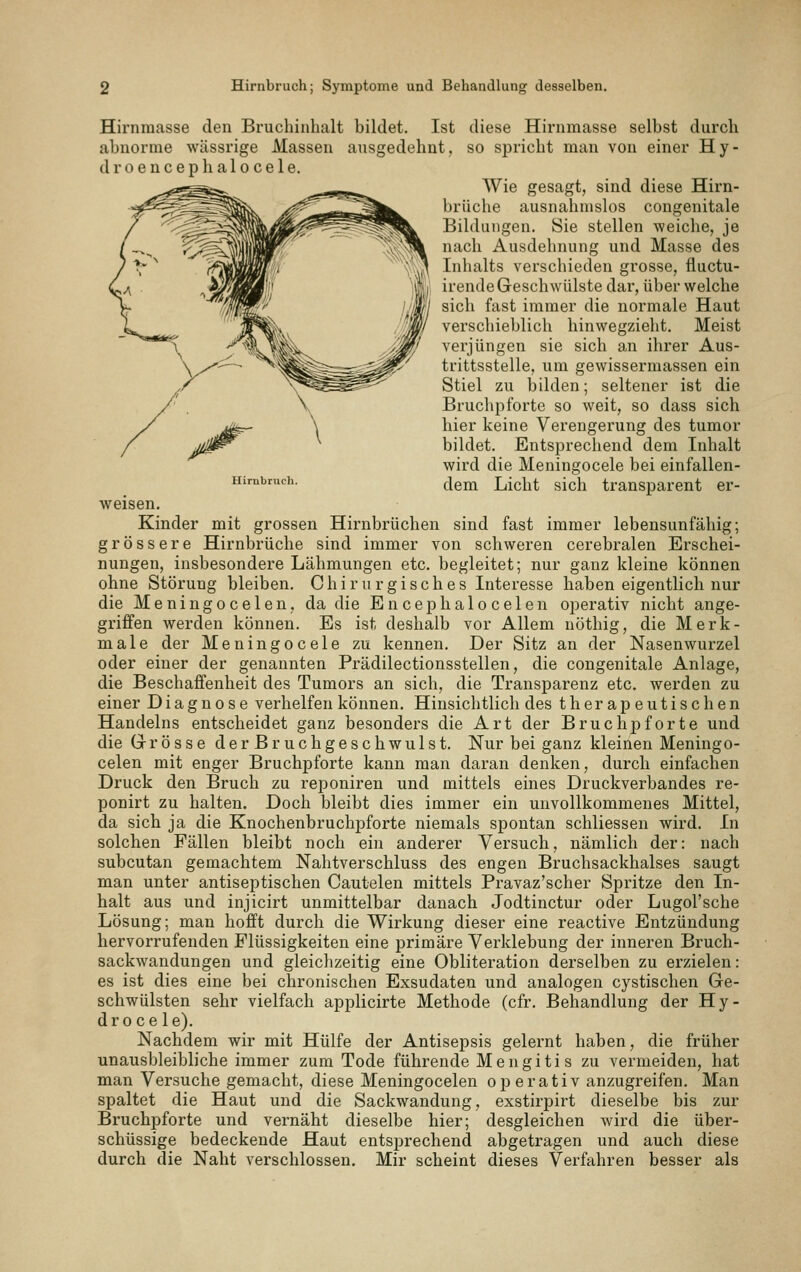 Hirnraasse den Bruchinhalt bildet. Ist diese Hirnmasse selbst durch abnorme wiissrige Massen ausgedehnt, so spricht man von einer Hy- d r 0 e u c e p h a 10 c e 1 e. Wie gesagt, sind diese Hirn- brüche ausnahmslos congenitale Bildungen. Sie stellen weiche, je nach Ausdehnung und Masse des Inhalts verschieden grosse, fluctu- irende Geschwülste dar, über welche sich fast immer die normale Haut verschieblich hinwegzieht. Meist verjüngen sie sich an ihrer Aus- trittsstelle, um gewissermassen ein Stiel zu bilden; seltener ist die Bruchpforte so weit, so dass sich hier keine Verengerung des tumor bildet. Entsprechend dem Inhalt wird die Meningocele bei einfallen- Hirnbruch. ([q^ Liclit sich trausparcut er- weisen. Kinder mit grossen Hirnbrüchen sind fast immer lebensunfähig; grössere Hirnbrüche sind immer von schweren cerebralen Erschei- nungen, insbesondere Lähmungen etc. begleitet; nur ganz kleine können ohne Störung bleiben. Chirurgisches Interesse haben eigentlich nur die Meningocelen, da die Encephalocelen operativ nicht ange- griffen werden können. Es ist deshalb vor Allem nöthig, die Merk- male der Meningocele zu kennen. Der Sitz an der Nasenwurzel oder einer der genannten Prädilectionsstellen, die congenitale Anlage, die Beschaffenheit des Tumors an sich, die Transparenz etc. werden zu einer Diagnose verhelfen können. Hinsichtlich des therapeutischen Handelns entscheidet ganz besonders die Art der Bruchj)forte und die Grösse derBruchgeschwulst. Nur bei ganz kleinen Meningo- celen mit enger Bruchpforte kann man daran denken, durch einfachen Druck den Bruch zu reponiren und mittels eines Druckverbandes re- ponirt zu halten. Doch bleibt dies immer ein unvollkommenes Mittel, da sich ja die Knochenbruchpforte niemals spontan schliessen wird. In solchen Fällen bleibt noch ein anderer Versuch, nämlich der: nach subcutan gemachtem Nahtverschluss des engen Bruchsackhalses saugt man unter antiseptischen Cautelen mittels Pravaz'scher Spritze den In- halt aus und injicirt unmittelbar danach Jodtinctur oder Lugol'sche Lösung; man hofft durch die Wirkung dieser eine reactive Entzündung hervorrufenden Flüssigkeiten eine primäre Verklebung der inneren Bruch- sackwandungen und gleichzeitig eine Obliteration derselben zu erzielen: es ist dies eine bei chronischen Exsudaten und analogen cystischen Ge- schwülsten sehr vielfach applicirte Methode (cfr. Behandlung der Hy- droce le). Nachdem wir mit Hülfe der Antisepsis gelernt haben, die früher unausbleibliche immer zum Tode führende Mengitis zu vermeiden, hat man Versuche gemacht, diese Meningocelen operativ anzugreifen. Man spaltet die Haut und die Sackwandung, exstirpirt dieselbe bis zur Bruchpforte und vernäht dieselbe hier; desgleichen wird die über- schüssige bedeckende Haut entsprechend abgetragen und auch diese durch die Naht verschlossen. Mir scheint dieses Verfahren besser als