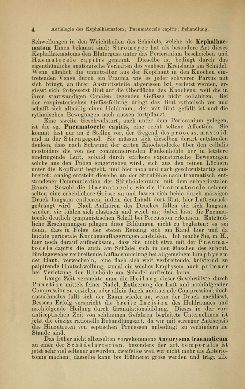 Schwellungen in den Weichtlieilen des Schädels, welche als Keplialhae- matoiil Ihnen bekannt sind; Stromeyer hat als besondere Art dieses Kephalhaematoms den Bluterguss unter das Pericranium beschrieben und Haematocele capitis genannt. Dieselbe ist bedingt durch das eigenthümliche anatomische Verhalten des venösen Kreishiufs am Schädel. AVenn nämlich die unmittelbar aus der Kopfhaut in den Knochen ein- tretenden Venen durch ein Trauma wie es jeder schwerer Partus mit sich bringt, an ihrer Austrittsstelle abgerissen bzl. verletzt werden, er- giesst sich fortgesetzt Blut auf die Oberfläche des Knochens, weil die in ihren starrwandigen Canälen liegenden Gefässe nicht collabiren. Bei der exspiratorischen Gefässfüllung dringt das Blut rythmisch vor und schafft sich allmälig einen Hohlraum, der mit Blut gefüllt ist und die rythmischen Bewegungen nach aussen fortpflanzt. Eine zweite Geschwulstart, auch unter dem Pericranium gelegen, ist die sg. Pneumatocele capitis, eine recht seltene Affection. Sie kommt fast nur an 2 Stellen vor, der Gegend des process. mastoid. und in der Stirngegend. Sie müssen sich dieselben derart entstanden denken, dass nach Schwund der zarten Knochendecke über den cellulis mostoideis die von der communicirenden Paukenhöhle her in letztere eindringende Luft, sobald durch stärkere expiratorische Bewegungen solche aus den Tuben eingetrieben wird, sich aus den feinen Löcliern unter die Kopfhaut begiebt, und hier nach und nach geschwulstartig aus- breitet ; analog entsteht dieselbe an der Stirnhöhle nach traumatisch ent- standener Communication des Stirnhöhlenraum mit dem subperiostalen Raum. Sowohl die Haematocele wie die Pneumatocele nehmen selten eine erheblichere Grösse an und lassen sich beide durch massigen Druck langsam entleeren, indem der Inhalt dort Blut, hier Luft zurück- gedrängt wird. Nach Aufhören des Druckes füllen sie sich langsam wieder, sie fühlen sich elastisch und weich an; dabei lässt die Pneuma- tocele deutlich tympanistischen Schall bei Percussion erkennen. Entzünd- liche Erscheinungen pflegen diese Bildungen nicht zu begleiten: es sei denn, dass in Folge der steten Heizung sich am Band hier und da leichte periostale Knochenauflagerungen ausbilden. Ich mache Sie, m. H., hier noch darauf aufmerksam, dass Sie nicht etwa mit der Pneuma- tocele capitis die auch am Schädel sich in den Maschen des subcut. Bindegewebes verbreitende Luftansammlung bei allgemeinem Emphysem der Haut, verwechseln, eine flach sich weit verbreitende, knisternd zu palpirende Hautschwellung, zumal ein solches Emphysem auch primaer bei Verletzung der Hirnhöhle am Schädel auftreten kann. Lange Zeit versuchte man die Heilung dieser Geschwülste durch Punction mittels feiner Nadel, Entleerung der Luft und nachfolgender Compression zu erzielen, oder allein durch andauernde Compression; doch ausnahmslos füllt sich der Baum wieder an, wenn der Druck nachlässt. Bessern Erfolg verspricht die breite Incision des Hohlraumes und nachfolgende Heilung durch Granulationsbildung. Dieses in der vor- antiseptischen Zeit von schlimmen Gefahren begleitete Unternehmen ist jetzt die einzige rationelle Behandlungsart, da wir mit strenger Antisepsis das Hinzutreten von sei^tischen Processen unbedingt zu verhindern im Stande sind. Das früher nicht allzuselten vorgekommene Aneurysma traumaticum an einer der Schädelarterien, besonders der art. temporalis ist jetzt sehr viel seltener geworden, zweifellos weil wir nicht mehr die Arterio- tomie machen; dasselbe kann bis Hühnerei gross werden und trägt alle