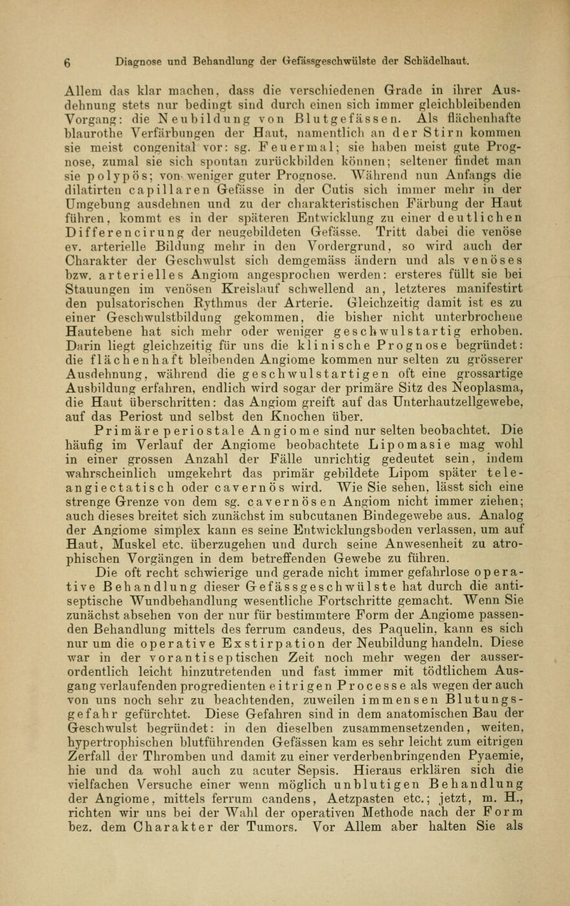 Allem das klar machen, dass die verschiedenen Grade in ihrer Aus- dehnung stets nur bedingt sind durcli einen sich immer gleichbleibenden Vorgang: die Neubildung von Blutgefässen. Als flächenhafte blaurothe Verfärbungen der Haut, namentlicli an der Stirn kommen sie meist congenital vor: sg. Feuer mal; sie haben meist gute Prog- nose, zumal sie sich spontan zurückbilden können; seltener findet man sie polypös; von-weniger guter Prognose. Während nun Anfangs die dilatirten capillaren Gefässe in der Cutis sich immer mehr in der Umgebung ausdehnen und zu der charakteristischen Färbung der Haut führen, kommt es in der späteren Entwicklung zu einer deutlichen Differencirung der neugebildeten Gefässe. Tritt dabei die venöse ev. arterielle Bildung mehr in den Vordergrund, so wird auch der Charakter der Geschwulst sich demgemäss ändern und als venöses bzw. arterielles Angiom angesprochen werden: ersteres füllt sie bei Stauungen im venösen Kreislauf schwellend an, letzteres manifestirt den pulsatorischen Eythmus der Arterie. Gleichzeitig damit ist es zu einer Geschwulstbildung gekommen, die bisher nicht unterbrochene Hautebene hat sich mehr oder weniger geschwulstartig erhoben. Darin liegt gleichzeitig für uns die klinische Prognose begründet: die flächenhaft bleibenden Angiome kommen nur selten zu grösserer Ausdehnung, während die geschwulstartigen oft eine grossartige Ausbildung erfahren, endlich wird sogar der primäre Sitz des Neoplasma, die Haut überschritten: das Angiom greift auf das Unterhautzellgewebe, auf das Periost und selbst den Knochen über. Primäre periostale Angiome sind nur selten beobachtet. Die häufig im Verlauf der Angiome beobachtete Lipomasie mag wohl in einer grossen Anzahl der Fälle unrichtig gedeutet sein, indem wahrscheinlich umgekehrt das primär gebildete Lipom später tele- angiectatisch oder cavernös wird. Wie Sie sehen, lässt sich eine strenge Grenze von dem sg. cavernös en Angiom nicht immer ziehen; auch dieses breitet sich zunächst im subcutanen Bindegewebe aus. Analog der Angiome simplex kann es seine Entwicklungsboden verlassen, um auf Haut, Muskel etc. überzugehen und durch seine Anwesenheit zu atro- phischen Vorgängen in dem betreffenden Gewebe zu führen. Die oft recht schwierige und gerade nicht immer gefahrlose opera- tive Behandlung dieser Gefässgeschwülste hat durch die anti- septische Wundbehandlung wesentliche Fortschritte gemacht. Wenn Sie zunächst absehen von der nur für bestimmtere Form der Angiome passen- den Behandlung mittels des ferrum candeus, des Paquelin, kann es sich nur um die operative Exstirpation der Neubildung handeln. Diese war in der vorantiseptischen Zeit noch mehr wegen der ausser- ordentlich leicht hinzutretenden und fast immer mit tödtlichem Aus- gang verlaufenden progredienten eitrigen P r o c e s s e als wegen der auch von uns noch sehr zu beachtenden, zuweilen immensen Blutungs- gefahr gefürchtet. Diese Gefahren sind in dem anatomischen Bau der Geschwulst begründet: in den dieselben zusammensetzenden, weiten, hypertrophischen blutführenden Gefässen kam es sehr leicht zum eitrigen Zerfall der Thromben und damit zu einer verderbenbringenden Pyaemie, hie und da wohl auch zu acuter Sepsis. Hieraus erklären sich die vielfachen Versuche einer wenn möglich unblutigen Behandlung der Angiome, mittels ferrum candens, Aetzpasten etc.; jetzt, m. H., richten wir uns bei der Wahl der operativen Methode nach der Form bez. dem Charakter der Tumors. Vor Allem aber halten Sie als