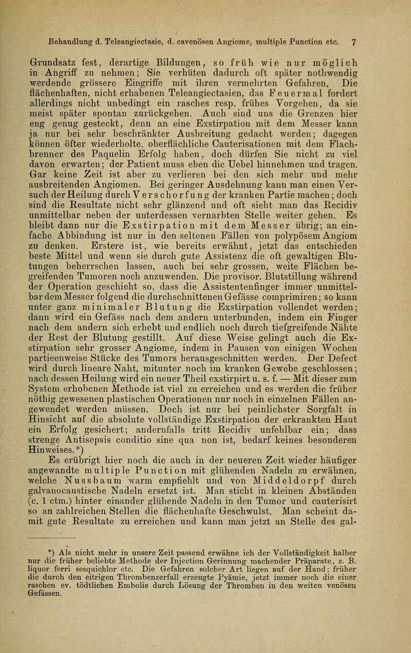 Grundsatz fest, derartige Bildungen, so früh wie nur möglich in Angriff zu nehmen; Sie verhüten dadurch oft später nothwendig werdende grössere Eingriffe mit ihren vermehrten Gefahren. Die flächenhaften, nicht erhabenen Teleangiectasien, das Feuer mal fordert allerdings nicht unbedingt ein rasches resp. frühes Vorgehen, da sie meist später spontan zurückgehen. Auch sind uns die Grenzen hier eng genug gesteckt, denn an eine Exstirpation mit dem Messer kann ja nur bei sehr beschränkter Ausbreitung gedacht werden; dagegen können öfter wiederholte, oberflächliche Cauterisationen mit dem Plach- brenner des Paquelin Erfolg haben, doch dürfen Sie nicht zu viel davon erwarten; der Patient muss eben die Uebel hinnehmen und tragen. Gar keine Zeit ist aber zu verlieren bei den sich mehr und mehr ausbreitenden Angiomen. Bei geringer Ausdehnung kann man einen Ver- such der Heilung durch Verschorfung der kranken Partie machen; doch sind die Resultate nicht sehr glänzend und oft sieht man das Recidiv unmittelbar neben der unterdessen vernarbten Stelle weiter gehen. Es bleibt dann nur die Exstirpation mit dem Messer übrig; an ein- fache Abbindung ist nur in den seltenen Fällen von polypösem Angiom zu denken. Erstere ist, wie bereits erwähnt, jetzt das entschieden beste Mittel und wenn sie durch gute Assistenz die oft gewaltigen Blu- tungen beherrschen lassen, auch bei sehr grossen, weite Flächen be- greifenden Tumoren noch anzuwenden. Die provisor. Blutstillung während der Operation geschieht so, dass die Assistentenfinger immer unmittel- bar dem Messer folgend die durchschnittenen Gefässe comprimiren; so kann unter ganz minimaler Blutung die Exstirpation vollendet werden; dann wird ein Gefäss nach dem andern unterbunden, indem ein Finger nach dem andern sich erhebt und endlich noch durch tiefgreifende Nähte der Rest der Blutung gestillt. Auf diese Weise gelingt auch die Ex- stirpation sehr grosser Angiome, indem in Pausen von einigen Wochen partieenweise Stücke des Tumors herausgeschnitten werden. Der Defect wird durch lineare Naht, mitunter noch im kranken Gewebe geschlossen; nach dessen Heilung wird ein neuer Theil exstirpirt u. s. f. — Mit dieser zum System erhobenen Methode ist viel zu erreichen und es werden die früher nöthig gewesenen plastischen Operationen nur noch in einzelnen Fällen an- gewendet werden müssen. Doch ist nur bei peinlichster Sorgfalt in Hinsicht auf die absolute vollständige Exstirj)ation der erkrankten Haut ein Erfolg gesichert; andernfalls tritt Recidiv unfehlbar ein; dass strenge Antisepsis conditio sine qua non ist, bedarf keines besonderen Hinweises,*) Es erübrigt hier noch die auch in der neueren Zeit wieder häufiger angewandte multiple Function mit glühenden Nadeln zu erwähnen, welche Nussbaum warm empfiehlt und von Middeldorpf durch galvanocaustische Nadeln ersetzt ist. Man sticht in kleinen Abständen (c. 1 ctm.) hinter einander glühende Nadeln in den Tumor und cauterisirt so an zahlreichen Stellen die flächenhafte Geschwulst. Man scheint da- mit gute Resultate zu erreichen und kann man jetzt an Stelle des gal- *) Als nicht mehr in unsere Zeit pafssend erwähne ich der Vollständigkeit halber nur die früher beliebte Methode der Injection Gerinnung machender Präparate, z. B. liquor ferri sesquichlor etc. Die Gefahren solcher Art liegen auf der Hand; früher die durch den eitrigen Thrombenzerfall erzeugte Pyämie, jetzt immer noch die einer raschen ev. tödtlichen Embolie durch Lösung der Thromben in den weiten venösen Gefässen.