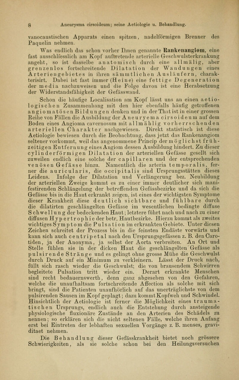 vanocaustischen Apparats einen spitzen. nadelförmigen Brenner des Paquelin nehmen. Was endlich das schon vorher Ilinen genannte Railkenailg'iom, eine fast ausschh'esslich am Kopf auftretende arterielle Geschwulsterkrankung angeht, so ist dasselbe anatomisch durch eine allmälig, aber grenzenlos fortschreitende Dilatation der Wandungen eines Arterien gebietes in ihren sämmtlichen Ausläufer n, charak- terisirt. Dabei ist fast immer (Heine) eine fettige Degeneration der media nachzuweisen und die Folge davon ist eine Herabsetzung der Widerstandsfähigkeit der Gefässwand. Schon die häufige Localisation am Kopf lässt uns an einen aetio- logisehen Zusammenhang mit den hier ebenfalls häufig getroffenen angioma tosen Bildungen denken und in derThatist in einer grossen Reihe von Fällen die Ausbildung der A n e u r y e m a cirsoideum auf dem Boden eines Angioma cavernosum mit a 11 m ä h 1 i g v o r h e r r s c h e u d e n arteriellen Charakter nachgewiesen. Direkt statistisch ist diese Aetiologie bewiesen durch die Beobachtung, dass jetzt das Rankenangiom seltener vorkommt, weil das angenommene Princip der möglichst frü h - zeitigen Entfernung eines Angiom dessen Ausbildung hindert. Zu dieser cylin derförmigen Dilatation der arteriellen Gefässe gesellt sich zuweilen endlich eine solche der capillaren und der entsprechenden venösen Gefässe hinzu. Namentlich die arteria tempora 1 is. fer- ner die auricularis, die occipitalis sind Ursprungsstätten dieses Leidens. Infolge der Dilatation und Verlängerung bez. Neubildung der arteriellen Zweige kommt es zu einer immer deutlicher sich mani- festirenden Schlängelung der betreffenden Gefässbezirke und da sich die Gefässe bis in die Haut erkrankt zeigen, ist eines der wichtigsten Symptome dieser Krankheit diese deutlich sichtbare und fühlbare durch die dilatirten geschlängelten Gefässe im wesentlichen bedingte diffuse Schwellung der bedeckenden Haut; letztere führt nach und nach zu einer diffusen Hypertrophie der betr. Hautbezirke. Hierzu kommt als zweites wichtiges Symptom die P u 1 s a t i o n im erkrankten Gebiete. Unter diesen Zeichen schreitet der Prozess bis in die feinsten Endäste vorwärts und kann sich auch centripetal nach den Ursprungsgefässen z. B. den Caro- tiden, ja der Anonyma, ja selbst der Aorta verbreiten. An Ort und Stelle fühlen sie in der dicken Haut die geschlängelten Gefässe als pulsirende Stränge und es gelingt ohne grosse Mühe die Geschwulst durch Druck auf ein Minimum zu verkleinern. Lässt der Druck nach, füllt sich rasch wieder die Geschwulst; die von brausendem Schwirren begleitete Pulsation tritt wieder ein. Derart erkrankte Menschen sind recht bedauernswerth, denn ganz abgesehen von den Gefahren, welche die unaufhaltsam fortschreitende Affection als solche mit sich bringt, sind die Patienten unaufhörlich auf das unerträglichste von dem pulsirenden Sausen im Kopf geplagt; dazu kommt Kopfweh und Schwindel. Hinsichtlich der Aetiologie ist ferner die Möglichkeit eines trauma- tischen Ursprungs, endlich auch die Entstehung durch ansteigende physiologische fluxionäre Zustände an den Arterien des Schädels zu nennen; so erklären sich die nicht seltenen Fälle, welche ihren Anfang erst bei Eintreten der lebhaften sexuellen Vorgänge z. B. menses, gravi- ditaet nehmen. Die Behandlung dieser Gefässkrankheit bietet noch grössere Schwierigkeiten, als sie solche schon bei den Heilungsversuchen