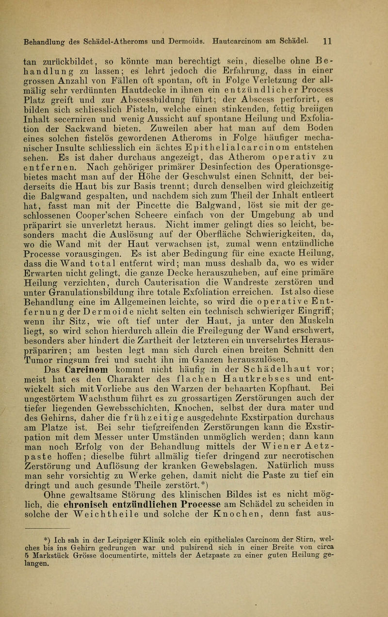 Behandlung des Schädel-Atheroms und Dermoids. Hautcarcinom am Schädel. H tan zurückbildet, so könnte man berechtigt sein, dieselbe ohne Be- handlung zu lassen; es lehrt jedoch die Erfahrung, dass in einer grossen Anzahl von Fällen oft spontan, oft in Folge Verletzung der all- mälig sehr verdünnten Hautdecke in ihnen ein en tzündli ch er Process Platz greift und zur Abscessbildung führt; der Abscess perforirt, es bilden sich schliesslich Fisteln, welche einen stinkenden, fettig breiigen Inhalt secerniren und wenig Aussicht auf spontane Heilung und Exfolia- tion der Sackwand bieten. Zuweilen aber hat man auf dem Boden eines solchen fistelös gewordenen Atheroms in Folge häufiger mecha- nischer Insulte schliesslich ein achtes Epithelialcarcinom entstehen sehen. Es ist daher durchaus angezeigt, das Atherom operativ zu entfernen. Nach gehöriger primärer Desinfection des Operationsge- bietes macht man auf der Höhe der Geschwulst einen Schnitt, der bei- derseits die Haut bis zur Basis trennt; durch denselben wird gleichzeitig die Balgwand gespalten, und nachdem sich zum Theil der Inhalt entleert hat, fasst man mit der Pincette die Balgwand, löst sie mit der ge- schlossenen Cooper'schen Scheere einfach von der Umgebung ab und präparirt sie unverletzt heraus. Nicht immer gelingt dies so leicht, be- sonders macht die Auslösung auf der Oberfläche Schwierigkeiten, da, wo die Wand mit der Haut verwachsen ist, zumal wenn entzündliche Processe vorausgingen. Es ist aber Bedingung für eine exacte Heilung, dass die Wand total entfernt wird; man muss deshalb da, wo es wider Erwarten nicht gelingt, die ganze Decke herauszuheben, auf eine primäre Heilung verzichten, durch Cauterisation die Wandreste zerstören und unter Granulationsbildung ihre totale Exfoliation erreichen. Ist also diese Behandlung eine im Allgemeinen leichte, so wird die operative Ent- fernung der Dermoide nicht selten ein technisch schwieriger Eingriff; wenn ihr Sitz, wie oft tief unter der Haut, ja unter den Muskeln liegt, so wird schon hierdurch allein die Freilegung der Wand erschwert, besonders aber hindert die Zartheit der letzteren ein unversehrtes Heraus- präpariren; am besten legt man sich durch einen breiten Schnitt den Tumor ringsum frei und sucht ihn im Ganzen herauszulösen. Das Carcinoin kommt nicht häufig in der Schädelhaut vor; meist hat es den Charakter des flachen Hautkrebses und ent- wickelt sich mit Vorliebe aus den Warzen der behaarten Kopfhaut. Bei ungestörtem Wachsthum führt es zu grossartigen Zerstörungen auch der tiefer liegenden Gewebsschichten, Knochen, selbst der dura mater und des Gehirns, daher die frühzeitige ausgedehnte Exstirpation durchaus am Platze ist. Bei sehr tiefgreifenden Zerstörungen kann die Exstir- pation mit dem Messer unter Umständen unmöglich werden; dann kann man noch Erfolg von der Behandlung mittels der Wiener Aetz- paste hoffen; dieselbe führt allmälig tiefer dringend zur necrotischen Zerstörung und Auflösung der kranken Gewebslagen. Natürlich muss man sehr vorsichtig zu Werke gehen, damit nicht die Paste zu tief ein dringt und auch gesunde Theile zerstört.*) Ohne gewaltsame Störung des klinischen Bildes ist es nicht mög- lich, die chronisch entzündlichen Processe am Schädel zu scheiden in solche der Weichtheile und solche der Knochen, denn fast aus- *) Ich sah in der Leipziger Klinik solch ein epitheliales Carcinom der Stirn, wel- ches bis ins Gehirn gedrungen war und pulsirend sich in einer Breite von circa 6 Markstück Grösse docuraentirte, mittels der Aetzpaste zu einer guten Heilung ge- langen.