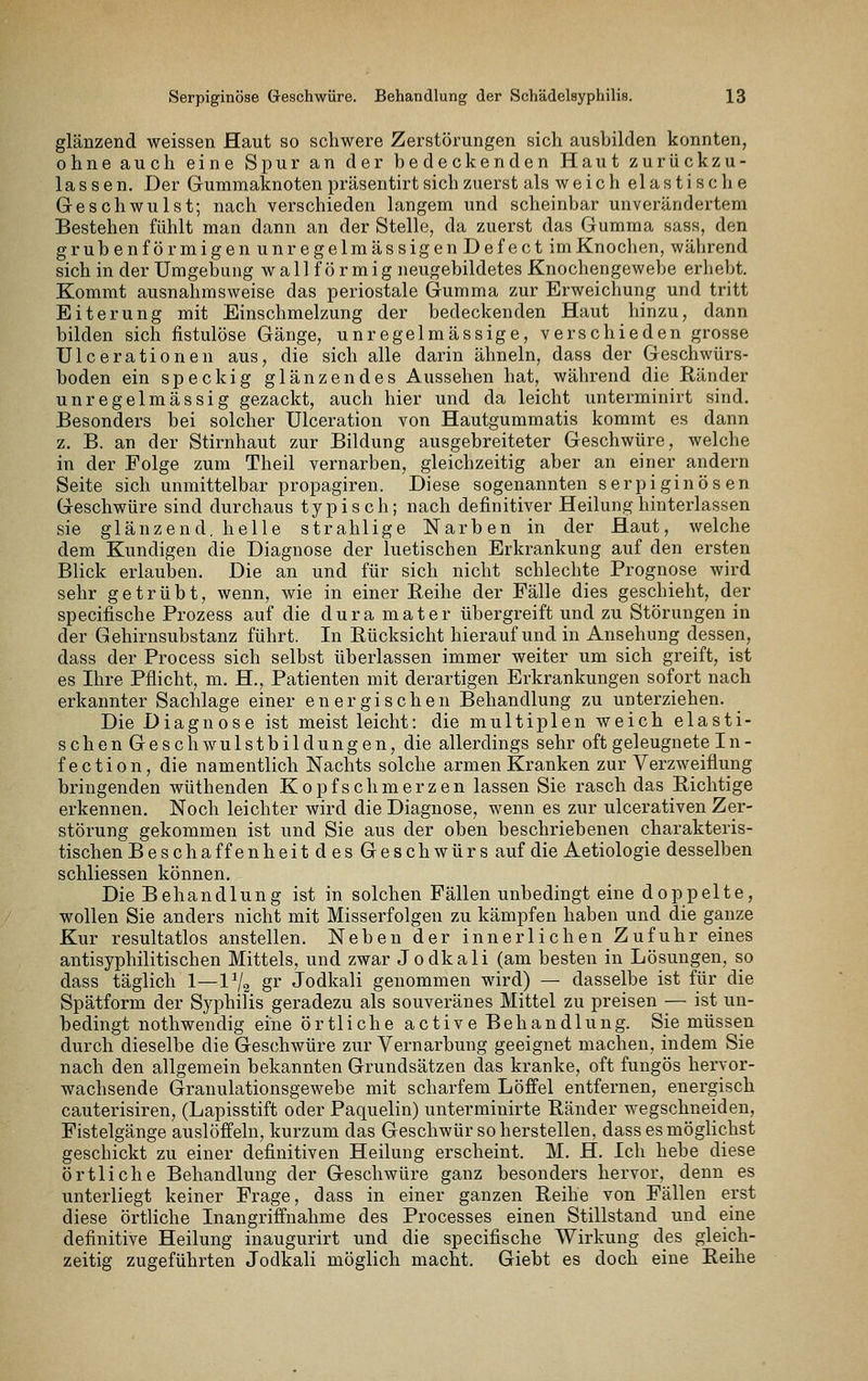 glänzend weissen Haut so schwere Zerstörungen sich ausbilden konnten, ohne auch eine Spur an der bedeckenden Haut zurückzu- lassen. Der Gummaknotenpräsentirt sich zuerst als weich elastische Geschwulst; nach verschieden langem und scheinbar unverändertem Bestehen fühlt man dann an der Stelle, da zuerst das Gumma sass, den grubenförmigenunregelmässigenDefect im Knochen, während sich in der Umgebung w a 11 f ö r m i g neugebildetes Knochengewebe erhebt. Kommt ausnahmsweise das periostale Gumma zur Erweichung und tritt Eiterung mit Einschmelzung der bedeckenden Haut hinzu, dann bilden sich fistulöse Gänge, unregelmässige, verschieden grosse Ulcerationen aus, die sich alle darin ähneln, dass der Geschwürs- boden ein speckig glänzendes Aussehen hat, während die Ränder unregelmässig gezackt, auch hier und da leicht unterminirt sind. Besonders bei solcher Ulceration von Hautgummatis kommt es dann z. B. an der Stirnhaut zur Bildung ausgebreiteter Geschwüre, welche in der Folge zum Theil vernarben, gleichzeitig aber an einer andern Seite sich unmittelbar propagiren. Diese sogenannten serpiginösen Geschwüre sind durchaus typisch; nach definitiver Heilung hinterlassen sie glänzend, helle strahlige Narben in der Haut, welche dem Kundigen die Diagnose der luetischen Erkrankung auf den ersten Blick erlauben. Die an und für sich nicht schlechte Prognose wird sehr getrübt, wenn, wie in einer Eeihe der Fälle dies geschieht, der specifische Prozess auf die dura mater übergreift und zu Störungen in der Gehirnsubstanz führt. In Rücksicht hierauf und in Ansehung dessen, dass der Process sich selbst überlassen immer weiter um sich greift, ist es Ihre Pflicht, m. H,, Patienten mit derartigen Erkrankungen sofort nach erkannter Sachlage einer energischen Behandlung zu unterziehen. Die Diagnose ist meist leicht: die multiplen weich elasti- sch enGeschAvulstbil düngen, die allerdings sehr oft geleugnete I n - fection, die namentlich Nachts solche armen Kranken zur Verzweiflung bringenden wüthenden Kopfschmerzen lassen Sie rasch das Richtige erkennen. Noch leichter wird die Diagnose, wenn es zur ulcerativen Zer- störung gekommen ist und Sie aus der oben beschriebenen charakteris- tischen Beschaffenheitdes Geschwürs auf die Aetiologie desselben schliessen können. Die Behandlung ist in solchen Fällen unbedingt eine doppelte, wollen Sie anders nicht mit Misserfolgen zu kämpfen haben und die ganze Kur resultatlos anstellen. Neben der innerlichen Zufuhr eines antisyphilitischen Mittels, und zwar Jodkali (am besten in Lösungen, so dass täglich 1—Vj^ gr Jodkali genommen wird) — dasselbe ist für die Spätform der Syphilis geradezu als souveränes Mittel zu preisen — ist un- bedingt nothwendig eine örtliche active Behandlung. Sie müssen durch dieselbe die Geschwüre zur Vernarbung geeignet machen, indem Sie nach den allgemein bekannten Grundsätzen das kranke, oft fungös hervor- wachsende Granulationsgewebe mit scharfem Löffel entfernen, energisch cauterisiren, (Lapisstift oder Paquelin) unterminirte Ränder wegschneiden, Fistelgänge auslöffeln, kurzum das Geschwür so herstellen, dass es möglichst geschickt zu einer definitiven Heilung erscheint. M. H. Ich hebe diese örtliche Behandlung der Geschwüre ganz besonders hervor, denn es unterliegt keiner Frage, dass in einer ganzen Reihe von Fällen erst diese örtliche Inangriffnahme des Processes einen Stillstand und eine definitive Heilung inaugurirt und die specifische Wirkung des gleich- zeitig zugeführten Jodkali möglich macht. Giebt es doch eine Reihe