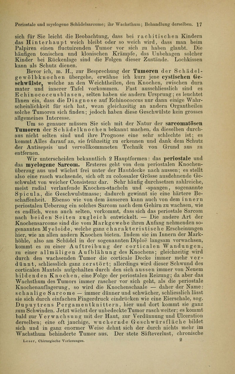 sich für Sie leicht die Beobachtung, dass bei rachitisclien Kindern das Hinterhaupt weich bleibt oder so weich wird, dass man beim Palpiren einen fluctuirenden Tumor vor sich zu haben glaubt. Die häufigen tonischen und klonischen Krämpfe, das Unbehagen solcher Kinder bei Rückenlage sind die Folgen dieser Zustände. Lochkissen kann als Schutz dienen. Bevor ich, m. H., zur Besprechung der Tumoren der Schädel- gewölbknochen übergehe, erwähne ich kurz jene cystischen Gre- schwülste, welche an den Weichtheilen, den Knochen, zwischen dura mater und innerer Tafel vorkommen. Fast ausschliesslich sind es Echinococcusblasen, selten haben sie andern Ursprung; es leuchtet Ihnen ein, dass die Diagnose auf Echinococcus nur dann einige Wahr- scheinlichkeit für sich hat, wenn gleichzeitig an andern Organtheilen solche Tumoren sich finden; jedoch haben diese Geschwülste kein grosses allgemeines Interesse. Um so genauer müssen Sie sich mit der Natur der sarconiatösen Tumoren der Schädelknochen bekannt machen, da dieselben durch- aus nicht selten sind und ihre Prognose eine sehr schlechte ist; es kommt Alles darauf an, sie frühzeitig zu erkennen und dank dem Schutz der Antisepsis und vervollkommneten Technik von Grund aus zu entfernen. Wir unterscheiden bekanntlich 2 Hauptformen: das periostale und das myelogene Sarcom. Ersteres geht von dem periostalen Knochen- überzug aus und wächst frei unter der Hautdecke nach aussen; es stellt also eine rasch wachsende, sich oft zu colossaler Grösse ausdehnende Ge- schwulst von weicher Consistenz dar. Sehr häufig durchsetzen zahlreiche, meist radial verlaufende Knochen-stacheln und -spangen, sogenannte Spicula, die Geschwulstmasse; dadurch gewinnt sie eine härtere Be- schaffenheit. Ebenso wie von dem äusseren kann auch von dem Innern periostalen Ueberzug ein solches Sarcom nach dem Gehirn zu wachsen, wie es endlich, wenn auch selten, vorkommt, dass sich das periostale Sarcom nach beiden Seiten zugleich entwickelt. — Die andere Art der Knochensarcome sind die vom Markgewebe ihren Anfang nehmenden so- genannten Myeloide, welche ganz charakteristische Erscheinungen hier, wie an allen andern Knochen bieten. Indem sie im Innern der Mark- höhle, also am Schädel in der sogenannten Diploe langsam vorwachsen, kommt es zu einer Auftreibung der corticalen Wandungen, zu einer allmäligen Aufblähung des Knochens; gleichzeitig wird durch den wachsenden Tumor die corticale Decke immer mehr ver- dünnt, schliesslich ganz zerstört; allerdings wird dieser Schwund des corticalen Mantels aufgehalten durch den sich aussen immer von Neuem bildenden Knochen, eine Folge der periostalen Beizung; da aber das Wachsthum des Tumors immer rascher vor sich geht, als die periostale Knochenauflagerung, so wird die Knochenschaale — daher der Name: schaalige Sarcome — immer dünnerund schwächer, schliesslich lässt sie sich durch einfachen Fingerdruck eindrücken wie eine Eierschale, sog. Dupuytrens Pergamentknittern, hier und dort kommt sie ganz zum Schwinden. Jetzt wächst der unbedeckte Tumor rasch weiter; es kommt bald zur Verwachsung mit der Haut, zur Verdünnung und Ulceration derselben; eine oft jauchige, wuchernde Geschwürs fläche bildet sich und in ganz enormer Weise dehnt sich der durch nichts mehr im Wachsthum behinderte Tumor aus. Der stete Säfteverlust, chronische Leser, Chirurgische Vorlesungen. ^