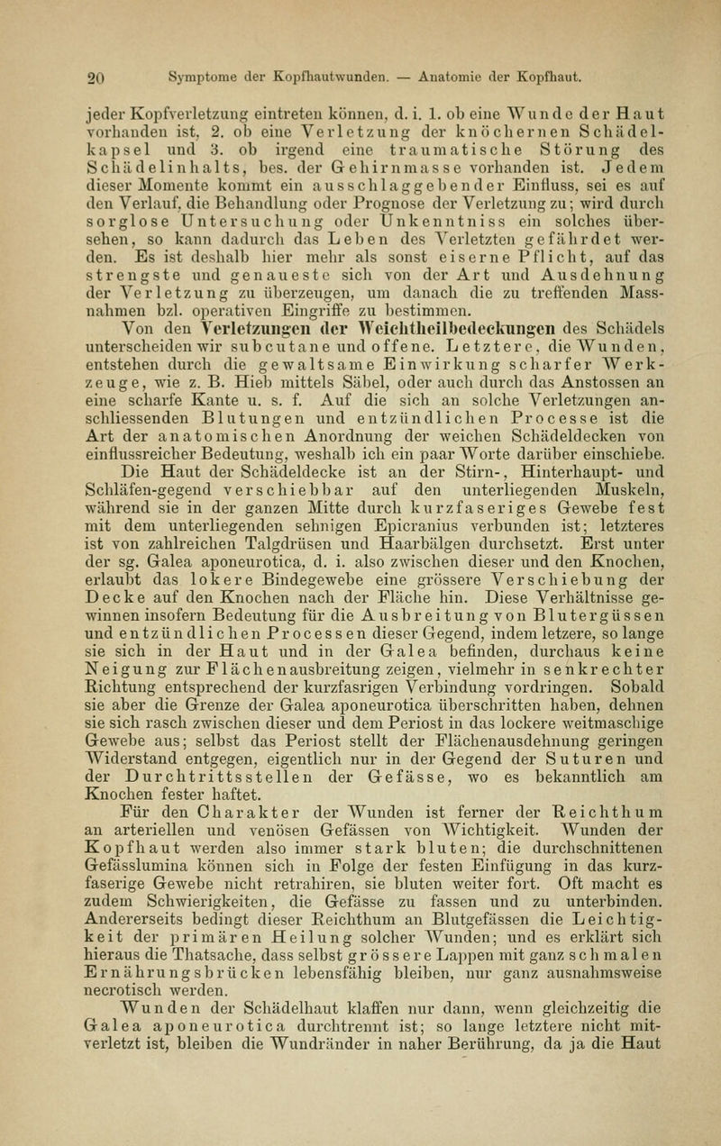 jeder Kopfverletzung eintreten können, d. i. 1. ob eine Wunde der Haut vorhanden ist, 2. ob eine Verletzung der knöchernen Schiidel- kapsel und 3, ob irgend eine traumatische Störung des Schädelinhalts, bes. der Gehirnmasse vorhanden ist. Jedem dieser Momente kommt ein ausschlaggebender Einfiuss, sei es auf den Verlauf, die Behandlung oder Prognose der Verletzung zu; wird durch sorglose Untersuchung oder Unkenntniss ein solches über- sehen, so kann dadurch das Leben des Verletzten gefährdet wer- den. Es ist deshalb hier mehr als sonst eiserne Pflicht, auf das strengste und genaueste sich von der Art und Ausdehnung der Verletzung zu überzeugen, um danach die zu treffenden Mass- nahmen bzl. oi^erativen Eingriffe zu bestimmen. Von den Verletzungen der Weiclitlieilbedeckungen des Schädels unterscheiden wir subcutane und o f f e ne. Letztere, die AVu n d e n, entstehen durch die gewaltsame Einwirkung scharfer Werk- zeuge, wie z. B. Hieb mittels Säl)el, oder auch durch das Anstossen an eine scharfe Kante u. s. f. Auf die sich an solche Verletzungen an- schliessenden Blutungen und entzündlichen Processe ist die Art der anatomischen Anordnung der weichen Schädeldecken von einflussreicher Bedeutung, weshalb ich ein paar Worte darüber einschiebe. Die Haut der Schädeldecke ist an der Stirn-, Hinterhaupt- und Schläfen-gegend verschiebbar auf den unterliegenden Muskeln, während sie in der ganzen Mitte durch kurzfaseriges Gewebe fest mit dem unterliegenden sehnigen Epicranius verbunden ist; letzteres ist von zahlreichen Talgdrüsen und Haarbälgen durchsetzt. Erst unter der sg. Galea aponeurotica, d. i. also zwischen dieser und den Knochen, erlaubt das lokere Bindegewebe eine grössere Verschiebung der Decke auf den Knochen nach der Fläche hin. Diese Verhältnisse ge- winnen insofern Bedeutung für die Ausbreitung von Blutergüssen und entzündlichen Processen dieser Gegend, indem letzere, so lange sie sich in der Haut und in der Galea befinden, durchaus keine Neigung zur Flächen ausbreitung zeigen, vielmehr in senkrechter Richtung entsprechend der kurzfasrigen Verbindung vordringen. Sobald sie aber die Grenze der Galea aponeurotica überschritten haben, dehnen sie sich rasch zwischen dieser und dem Periost in das lockere weitmaschige Gewebe aus; selbst das Periost stellt der Flächenausdehnung geringen Widerstand entgegen, eigentlich nur in der Gegend der S u t u r e n und der Durchtrittsstellen der Gefasse, wo es bekanntlich am Knochen fester haftet. Für den Charakter der Wunden ist ferner der Reichthum an arteriellen und venösen Gefässen von Wichtigkeit. AVunden der Kopfhaut werden also immer stark bluten; die durchschnittenen Gefässlumina können sich in Folge der festen Einfügung in das kurz- faserige Gewebe nicht retrahiren, sie bluten weiter fort. Oft macht es zudem Schwierigkeiten, die Gefässe zu fassen und zu unterbinden. Andererseits bedingt dieser Eeichthum an Blutgefässen die Leichtig- keit der primären Heilung solcher Wunden; und es erklärt sich hieraus die Thatsache, dass selbst grössere Lappen mit ganz schmalen Ernährungsbrücken lebensfähig bleiben, nur ganz ausnahmsweise necrotisch werden. Wunden der Schädelhaut klaffen nur dann, wenn gleichzeitig die Galea aponeurotica durch trennt ist; so lange letztere nicht mit- verletzt ist, bleiben die Wundränder in naher Berührung, da ja die Haut