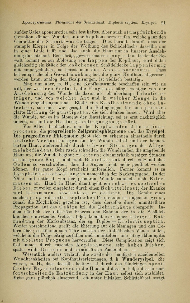 auf der Galea aponeurotica sehr fest haftet. Aber auch s t u m p f w i r k e n d c Gewalten können Wunden an der Kopfhaut hervorrufen, welche ganz den Charakter der Schnittwunde tragen. Dies beruht darauf, dass der stumpfe Körper in Folge der Wölbung des Schädeldaclis dasselbe nur in einer Linie trifft und also auch die Haut nur in linaerer Ausdeh- nung durchtrennt. Bei schräg, gewissermassen tangential treffender Ge- walt kommt es zur Ablösung von Lappen der Kopfhaut; wird dabei gleichzeitig ein Stück der k n ö c h e r n e n Schädeldecke 1 a p p e n f ö r m i g mit emporgehoben, so heisst man dies Aposceparnismus. Dass bei entsprechender Gewalteinwirkung fast die ganze Kopfhaut abgerissen werden kann, analog den Scalpirungen, ist vielfach bestätigt. Mag nun aber, m, H., eine Kopfhautwunde beschaffen sein wie sie will, der weitere Verlauf, die Prognose hängt weniger von der Ausdehnung der Wunde als davon ab: ob überhaupt Infections- träger, und von welcher Art und in welcher Menge in die Wunde eingedrungen sind. Bleibt eine Kopfhautwunde ohne In- fection, so sind, wie gesagt, die Bedingungen für eine primäre glatte Heilung die günstigsten, die sich denken lassen. Wird aber die Wunde, sei- es im Moment der Entstehung, sei es erst nachträglich inficirt, so sind die Heilungsbedingungen gestört. Vor Allem beobachtet man bei Kopfwunden 2 Infections- processe, die i)ro§Tedieiite Zellgewebsplilegmone und das Erysipel. Die progrediente Phlegmone giebt sich zu erkennen einestheils durch örtliche Veränderungen an der Wunde selbst und der benach- barten Haut, anderentheils durch schwere Störungen des Allge- meinbefindens. Sehr rasch schwellen die Wundränder, die umgebende Haut an; die Wunde beginnt zu eitern; oft innerhalb weniger Stunden ist die ganze Kopf- und auch Gesichtshaut durch entzündliches Oedem so verschwollen, dass die Augen nicht mehr geöffnet werden können, der ganze Kopf erscheint unförmlich. Ferner kommt es zu Lymphdrüsen seh wellungen namentlich der Nackengegend. In der Nähe und entfernt von der primären Wunde sammeln sich Eiter- massen an. Hand in Hand damit geht ein schweres septisches Fieber, zuweilen eingeleitet durch einen Schüttelfrost; der Kranke wird benommen, bewusstlos, er delirirt. Die Gefahr eines solchen progredienten septischen Processes ist ungemein gross, zumal die Möglichkeit gegeben ist, dass derselbe durch unmittelbare Propagation auf das Gehirn bzl. die Gehirnhäute übergreift. In- dem nämlich der infectiöse Process den Bahnen der in die Schädel- knochen eintretenden Gefässe folgt, kommt es zu einer eitrigen Ent- zündung der Marksubstanz, der sg. Diploe = Diploitis septica. Weiter vorschreitend greift die Eiterung auf die Meningen und das Ge- hirn über; es können sich Thromben der diploetischen Venen bilden, welche in der Folge eitrig zerfallen und unmittelbar eine eitrige Meningitis mit übelster Prognose hervorrufen. Diese Complication zeigt sich fast immer durch rasenden Kopfschmerz, sehr hohes Fieber, später wilde Delirien und comatösen Zustand an. — Wesentlich anders verläuft die zweite der häufigsten accidentellen Wundkrankheiten bei Kopfhautverletzungen, d. h. Wunderysipel. Sie wissen, m. H., dass dasselbe bedingt ist durch das Eindringen speci- fischer Erysipelcoccenin die Haut und dass in Folge dessen eine fortschreitende Entzündung in der Haut selbst sich ausbildet. Meist ganz plötzlich einsetzend, oft unter initialem Schüttelfrost steigt