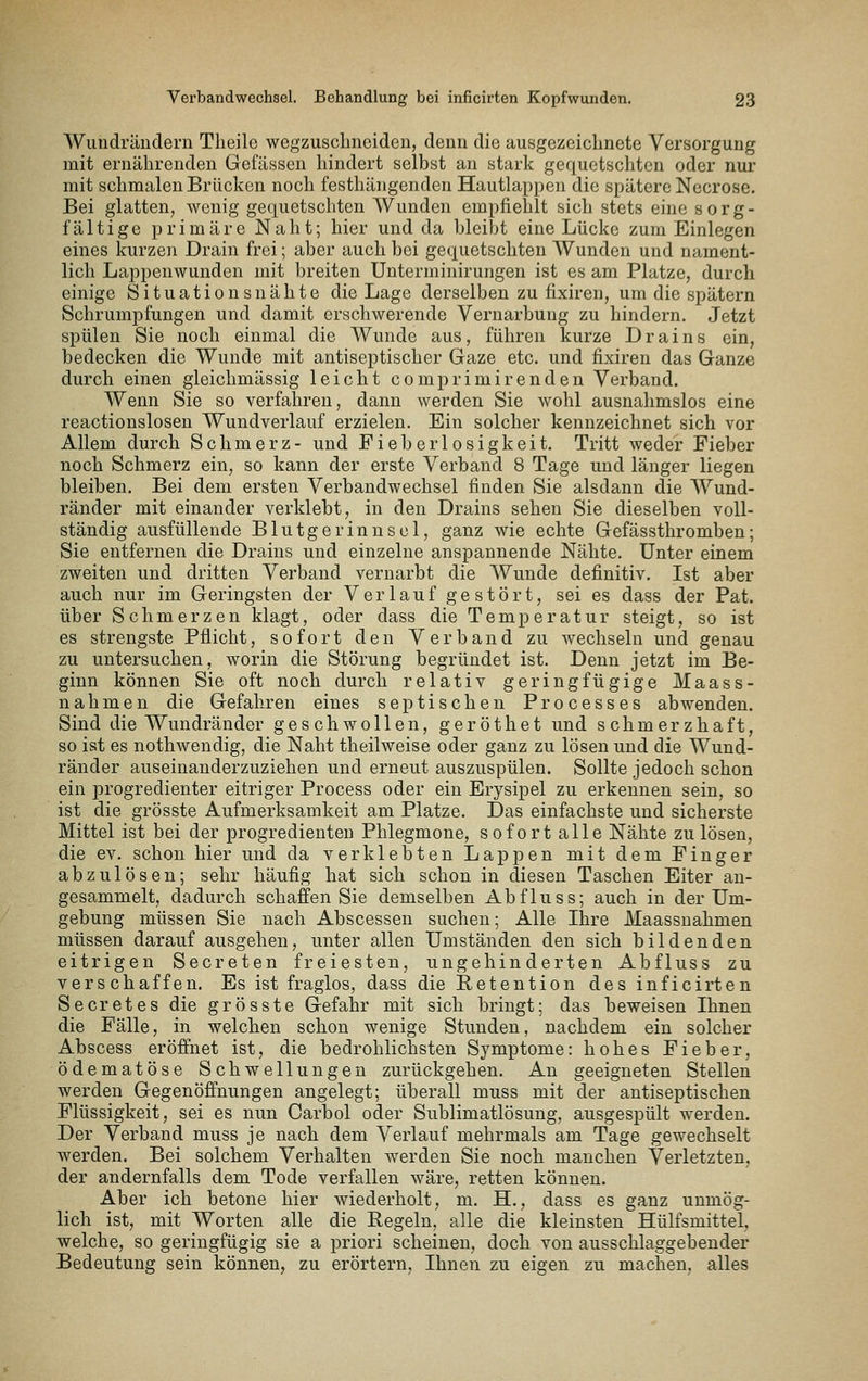 Wundrändern Tlieile wegzusclineiden, denn die ausgezeichnete Versorgung mit ernährenden Gefässen hindert selbst an stark gequetschten oder nur mit schmalen Brücken noch festhängenden Hautlappen die spätere Necrose. Bei glatten, wenig gequetschten Wunden empfiehlt sich stets eine sorg- fältige primäre Naht; hier und da bleibt eine Lücke zum Einlegen eines kurzen Drain frei; aber auch bei gequetschten Wunden und nament- lich Lappenwunden mit breiten Unterminirungen ist es am Platze, durch einige Situationsnähte die Lage derselben zu fixiren, um die spätem Schrumpfungen und damit erschwerende Vernarbung zu hindern. Jetzt spülen Sie noch einmal die Wunde aus, führen kurze Drains ein, bedecken die Wunde mit antiseptischer Gaze etc. und fixiren das Ganze durch einen gleichmässig leicht comprimirenden Verband. Wenn Sie so verfahren, dann werden Sie wohl ausnahmslos eine reactionslosen Wundverlauf erzielen. Ein solcher kennzeichnet sich vor Allem durch Schmerz- und Fieberlosigkeit. Tritt weder Fieber noch Schmerz ein, so kann der erste Verband 8 Tage und länger liegen bleiben. Bei dem ersten Verbandwechsel finden Sie alsdann die Wund- ränder mit einander verklebt, in den Drains sehen Sie dieselben voll- ständig ausfüllende Blutgerinnsel, ganz wie echte Gefässthromben; Sie entfernen die Drains und einzelne anspannende Nähte. Unter einem zweiten und dritten Verband vernarbt die Wunde definitiv. Ist aber auch nur im Geringsten der Verlauf gestört, sei es dass der Fat. über Schmerzen klagt, oder dass die Temperatur steigt, so ist es strengste Pflicht, sofort den Verband zu wechseln und genau zu untersuchen, worin die Störung begründet ist. Denn jetzt im Be- ginn können Sie oft noch durch relativ geringfügige Maass- nahmen die Gefahren eines septischen Processes abwenden. Sind die Wundränder geschwollen, geröthet und schmerzhaft, so ist es nothwendig, die Naht theilweise oder ganz zu lösen und die Wund- ränder auseinauderzuziehen und erneut auszuspülen. Sollte jedoch schon ein progredienter eitriger Process oder ein Erysipel zu erkennen sein, so ist die grösste Aufmerksamkeit am Platze. Das einfachste und sicherste Mittel ist bei der progredienten Phlegmone, sofort alle Nähte zu lösen, die ev. schon hier und da verklebten Lappen mit dem Finger abzulösen; sehr häufig hat sich schon in diesen Taschen Eiter an- gesammelt, dadurch schaffen Sie demselben Abfluss; auch in der Um- gebung müssen Sie nach Abscessen suchen; Alle Ihre Maassnahmen müssen darauf ausgehen, unter allen Umständen den sich bildenden eitrigen Secreten freiesten, ungehinderten Abfluss zu verschaffen. Es ist fraglos, dass die Retention des inficirten Se er et es die grösste Gefahr mit sich bringt; das beweisen Ihnen die Fälle, in welchen schon wenige Stunden, nachdem ein solcher Abscess eröffnet ist, die bedrohlichsten Symptome: hohes Fieber, ödematöse Schwellungen zurückgehen. An geeigneten Stellen werden Gegenöffnungen angelegt; überall muss mit der antiseptischen Flüssigkeit, sei es nun Carbol oder Sublimatlösung, ausgespült werden. Der Verband muss je nach dem Verlauf mehrmals am Tage gewechselt werden. Bei solchem Verhalten werden Sie noch manchen Verletzten, der andernfalls dem Tode verfallen wäre, retten können. Aber ich betone hier wiederholt, m. H., dass es ganz unmög- lich ist, mit Worten alle die Regeln, alle die kleinsten Hülfsmittel, welche, so geringfügig sie a priori scheinen, doch von ausschlaggebender Bedeutung sein können, zu erörtern, Ihnen zu eigen zu machen, alles