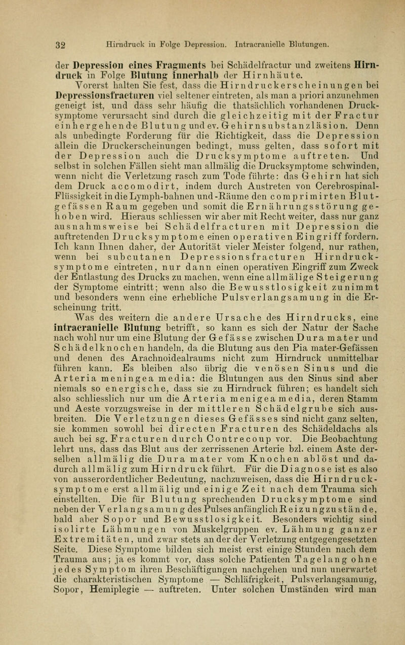 der Depression eines Fragments bei Schädelfractur und zweitens Hirn- (Irueli in Folge Blutung innerhalb der Hirnhäute. Vorerst halten Sie fest, dass die H i r n d r ii c k e r s c h e i n u n g e n bei Depressionst'raeturen viel seltener eintreten, als man a priori anzunehmen geneigt ist, und dass sehr häufig die thatsächlich vorhandenen Druck- symptorae verursacht sind durch die gleichzeitig mit derFractur ein h e rgehen de Blutung und ev. Gehir ns ubs t an z 1 äsion. Denn als unbedingte Forderung für die Richtigkeit, dass die Depression allein die Druckerscheinungen bedingt, muss gelten, dass sofort mit der De^Dression auch die Drucksymptome auftreten. Und selbst in solchen Fällen sieht man allmälig die Drucksymptome schwinden, wenn nicht die Verletzung rasch zum Tode führte: das Gehirn hat sich dem Druck a c c o m o d i r t, indem durch Austreten von Cerebrospinal- Flüssigkeit in die Lymph-bahnen und -Räume den c o m p r i m i r t e n Blut- gefässen Raum gegeben und somit die Em ährungsstörung ge- hoben wird. Hieraus schliessen wir aber mit Recht weiter, dass nur ganz ausnahmsweise bei Schä delfr acturen mit Depression die auftretenden D r u c k s y m p t o m e einen operativen E i n g r i f f fordern. Ich kann Ihnen daher, der Autorität vieler Meister folgend, nur rathen, wenn bei subcutanen Depressions fr acturen Hi rn druck- symi^tome eintreten, nur dann einen operativen Eingriff zum Zweck der Entlastung des Drucks zu machen, wenn eine allmälige Steigerun g der Symptome eintritt; wenn also die Bewusstlosigkeit zunimmt und besonders wenn eine erhebliche Pulsverlangsamung in die Er- scheinung tritt. Was des weitern die andere Ursache des Hirn drucks, eine intracranielle Blutung betrifft, so kann es sich der Natur der Sache nach wohl nur um eine Blutung der Gef ässe zwischen Dura mater und S ch ä d e 1 kn 0 ch en handeln, da die Blutung aus den Pia mater-Gefässen und denen des Arachnoidealraums nicht zum Hirndruck unmittelbar führen kann. Es bleiben also übrig die venösen Sinus und die Arteria meningea media: die Blutungen aus den Sinus sind aber niemals so energische, dass sie zu Hirndruck führen; es handelt sich also schliesslich nur um die Arteria menigea media, deren Stamm und Aeste vorzugsweise in der mittleren Schädelgrube sich aus- breiten. Die Verletzungen dieses Gefässes sind nicht ganz selten, sie kommen sowohl bei directen Fr acturen des Schädeldachs als auch bei sg. Fracturen durch Contrecoup vor. Die Beobachtung lehrt uns, dass das Blut aus der zerrissenen Arterie bzl. einem Aste der- selben allmälig die Dura mater vom Knochen ablöst und da- durch allmälig zum Hi r n d r u ck führt. Für die D i ag n o s e ist es also von ausserordentlicher Bedeutung, nachzuweisen, dass die Hirndruck- symptome erst allmälig und einige Zeit nach dem Trauma sich einstellten. Die für Blutung sprechenden Drucksymptome sind neben der Verlangsamung des Pulses anfänglichReizungzu stände, bald aber Sopor und Bewusstlosigkeit. Besonders wichtig sind isolirte Lähmungen von Muskelgruppen ev. Lähmung ganzer Extremitäten, und zwar stets an der der Verletzung entgegengesetzten Seite. Diese Symptome bilden sich meist erst einige Stunden nach dem Trauma aus; ja es kommt vor, dass solche Patienten Tagelang ohne jedes Symptom ihren Beschäftigungen nachgehen und nun unerwartet die charakteristischen Symptome — Schläfrigkeit, Pulsverlangsamung, Sopor, Hemiplegie — auftreten. Unter solchen Umständen wird man