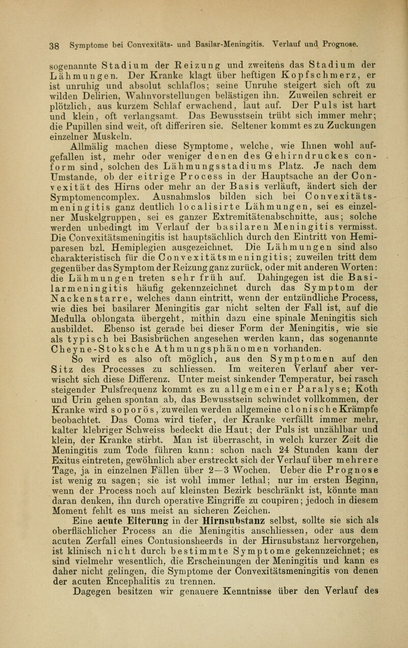 sogenannte Stadium der Reizung und zweitens das Stadium der Lähmungen. Der Kranke klagt über heftigen Kopfschmerz, er ist unruhig und absolut schlaflos; seine Unruhe steigert sich oft zu wilden Delirien, Wahnvorstellungen belästigen ihn. Zuweilen schreit er plötzlich, aus kurzem Schlaf erwachend, laut auf. Der Puls ist hart und klein, oft verlangsamt. Das Bewusstsein trübt sich immer mehr; die Pupillen sind weit, oft differiren sie. Seltener kommt es zu Zuckungen einzelner Muskeln. Allmälig machen diese Symptome, welche, wie Ihnen wohl auf- gefallen ist, mehr oder weniger denen des Gehi rn druckes con- form sind, selchendes Lähmungsstadiums Platz. Je nach dem Umstände, ob der eitrige Process in der Hauptsache an der Con- vexität des Hirns oder mehr an der Basis verläuft, ändert sich der Symptomencomplex. Ausnahmslos bilden sich bei Convexitäts- meniugitis ganz deutlich localisirte Lähmungen, sei es einzel- ner Muskelgruppen, sei es ganzer Extremitätenabschnitte, aus; solche werden unbedingt im Verlauf der basilaren Meningitis vermisst. Die Convexitätsmeningitis ist hauptsächlich durch den Eintritt von Hemi- paresen bzl. Hemiplegien ausgezeichnet. Die Lähmungen sind also charakteristisch für die Convexitätsmeningitis; zuweilen tritt dem gegenüber das Symptom der Reizung ganz zurück, oder mit anderen Worten: die Lähmungen treten sehr früh auf. Dahingegen ist die Basi- larmeningitis häufig gekennzeichnet durch das Symptom der Nackenstarre, welches dann eintritt, wenn der entzündliche Process, wie dies bei basilarer Meningitis gar nicht selten der Fall ist, auf die MeduUa oblongata übergeht, mithin dazu eine spinale Meningitis sich ausbildet. Ebenso ist gerade bei dieser Form der Meningitis, wie sie als typisch bei Basisbrüchen angesehen werden kann, das sogenannte Cheyne-Stoksche Athmungsphänomen vorhanden. So wird es also oft möglich, aus den Symptomen auf den Sitz des Processes zu schliessen. Im weiteren Verlauf aber ver- wischt sich diese Differenz. Unter meist sinkender Temperatur, bei rasch steigender Pulsfrequenz kommt es zu allgemeiner Paralyse; Koth und Urin gehen spontan ab, das Bewusstsein schwindet vollkommen, der Kranke wird sopor ös, zuweilen werden allgemeine clonischeKrämpfe beobachtet. Das Coma wird tiefer, der Kranke verfällt immer mehr, kalter klebriger Schweiss bedeckt die Haut; der Puls ist unzählbar und klein, der Kranke stirbt. Man ist überrascht, in welch kurzer Zeit die Meningitis zum Tode führen kann: schon nach 24 Stunden kann der Exitus eintreten, gewöhnlich aber erstreckt sich der Verlauf über mehrere Tage, ja in einzelnen Fällen über 2—3 Wochen. Ueber die Prognose ist wenig zu sagen; sie ist wohl immer lethal; nur im ersten Beginn, wenn der Process noch auf kleinsten Bezirk beschränkt ist, könnte man daran denken, ihn durch operative Eingriffe zu coupiren; jedoch in diesem Moment fehlt es uns meist an sicheren Zeichen. Eine acute Eiterung in der Hirnsubstanz selbst, sollte sie sich als oberflächlicher Process an die Meningitis anschliessen, oder aus dem acuten Zerfall eines Contusionsheerds in der Hirnsubstanz hervorgehen, ist klinisch nicht durch bestimmte Symptome gekennzeichnet; es sind vielmehr wesentlich, die Erscheinungen der Meningitis und kann es daher nicht gelingen, die Symptome der Convexitätsmeningitis von denen der acuten Encephalitis zu trennen. Dagegen besitzen wir genauere Kenntnisse über den Verlauf des