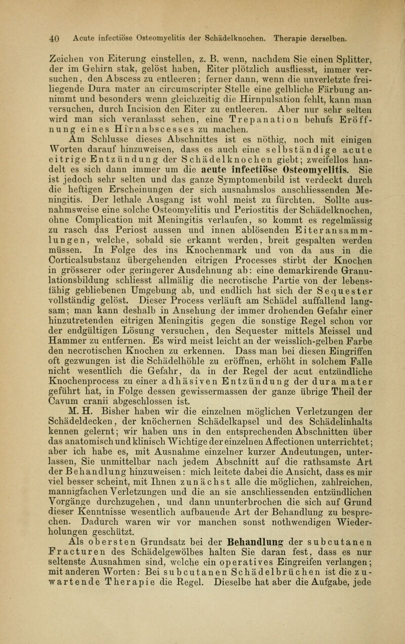 Zeichen von Eiterung einstellen, z. B. Avenn, naclidem Sie einen Splitter, der im Gehirn stak, gelöst haben, Eiter plötzlich ausfiiesst, immer ver- suchen , den Abscess zu entleeren ; ferner dann, wenn die unverletzte frei- liegende Dura mater an circumscripter Stelle eine gelbliche Färbung an- nimmt und besonders wenn gleichzeitig die Hirnpulsation fehlt, kann man versuchen, durch Incision den Eiter zu entleeren. Aber nur sehr selten wird man sich veranlasst sehen, eine Trepanation behufs Eröff- nung eines Hi'rnabscesses zu machen. Am Schlüsse dieses Abschnittes ist es nöthig, noch mit einigen Worten daraufhinzuweisen, dass es auch eine selbständige acute eitrige Entz ündung der Schädelknochen giebt; zweifellos han- delt es sich dann immer um die acute infectiöse Osteomyelitis. Sie ist jedoch sehr selten und das ganze Symptomenbild ist verdeckt durch die heftigen Erscheinungen der sich ausnahmslos anschliessenden Me- ningitis. Der lethale Ausgang ist wohl meist zu fürchten. Sollte aus- nahmsweise eine solche Osteomyelitis und Periostitis der Schädelknochen, ohne Complication mit Meningitis verlaufen, so kommt es regelmässig zu rasch das Periost aussen und innen ablösenden Eiteransamm- lungen, welche, sobald sie erkannt werden, breit gespalten werden müssen. In Folge des ins Knochenmark und von da aus in die Corticalsubstanz übergehenden eitrigen Processes stirbt der Knochen in grösserer oder geringerer Ausdehnung ab: eine demarkirende Granu- lationsbildung schliesst allmälig die necrotische Partie von der lebens- fähig gebliebenen Umgebung ab, und endlich hat sich der Sequester vollständig gelöst. Dieser Process verläuft am Schädel auffallend lang- sam; man kann deshalb in Ansehung der immer drohenden Gefahr einer hinzutretenden eitrigen Meningitis gegen die sonstige Regel schon vor der endgültigen Lösung versuchen, den Sequester mittels Meissel und Hammer zu entfernen. Es wird meist leicht an der weisslich-gelben Farbe den necrotischen Knochen zu erkennen. Dass man bei diesen Eingriffen oft gezwungen ist die Schädelhöhle zu eröffnen, erhöht in solchem Falle nicht wesentlich die Gefahr, da in der Regel der acut entzündliche Knochenprocess zu einer adhäsiven Entzündung der dura mater geführt hat, in Folge dessen gewissermassen der ganze übrige Theil der Cavum cranii abgeschlossen ist. M. H. Bisher haben wir die einzelnen möglichen Verletzungen der Schädeldecken, der knöchernen Schädelkapsel und des Schädelinhalts kennen gelernt; wir haben uns in den entsprechenden Abschnitten über das anatomisch und klinisch Wichtige der einzelneu Affectionen unterrichtet; aber ich habe es, mit Ausnahme einzelner kurzer Andeutungen, unter- lassen, Sie unmittelbar nach jedem Abschnitt auf die rathsamste Art der Behandlung hinzuweisen: mich leitete dabei die Ansicht, dass es mir viel besser scheint, mit Ihnen zunächst alle die möglichen, zahlreichen, mannigfachen Verletzungen und die an sie anschliessenden entzündlichen Vorgänge durchzugehen, und dann ununterbrochen die sich auf Grund dieser Kenntnisse wesentlich aufbauende Art der Behandlung zu bespre- chen. Dadurch waren wir vor manchen sonst nothwendigen Wieder- holungen geschützt. Als obersten Grundsatz bei der Behandlung der subcutanen Fracturen des Schädelgewölbes halten Sie daran fest, dass es nur seltenste Ausnahmen sind, welche ein operatives Eingreifen verlangen; mit anderen Worten: Bei subcutanen Schädelbrüchen ist die z u- wartende Therapie die Regel. Dieselbe hat aber die Aufgabe, jede