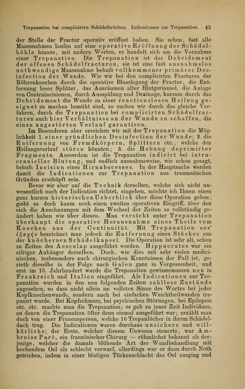 der Stelle der Fractur operativ eröffnet haben. Sie sehen, fast alle Maassnahmen laufen auf eine operative Eröffnung der Schädel- höhle hinaus, mit andern Worten, es handelt sich um die Vornahme einer Trepanation. Die Trepanation ist das Debridement der offenen Schädelfracturcn, sie ist eine fast ausnahmslos nothwendige Maassnahme behufs vollkommener primärer Des- infection der Wunde. A¥ie wir bei den complicirten Fracturen der Röhrenknochen durch die operative Blosslegung der Fractur, die Ent- fernung loser Splitter, das Ausräumen alter Blutgerinnsel, die Anlage von Contraincisionen, durch Ausspülung und Drainage, kurzum durch das Debri dement die Wunde zu einer reactionslosen Heilung ge- eignet zu machen bemüht sind, so suchen wir durch das gleiche Ver- fahren, durch die Trepanation bei complicirten Schädel frac- turen auch hier Verhältnisse an der Wunde zu schaffen, die einen ungestörten Verlauf garantiren. Im Besonderen aber erreichen wir mit der Trepanation die Mög- lichkeit 1. einer gründlichen Desinfection der Wunde; 2. die Entfernung von Fremdkörpern, Splittern etc., welche den Heilungsverlauf, stören könnten; 3. die Hebung deprimirter Fragmente. Ausserdem ist die Trepanation indicirt bei intra- cranieller Blutung, und endlich ausnahmsweise, wie schon gesagt, behufs Incision eines Hirnabscesses. In der Hauptsache werden damit die Indicationen zur Trepanation aus traumatischen Grründen erschöpft sein. Bevor wir aber auf die Technik derselben, welche sich nicht un- wesentlich nach der Indication richtet, eingehen, möchte ich Ihnen einen ganz kurzen historischenUeberblick über diese Operation geben; giebt es doch kaum noch einen zweiten operativen Eingriff, über den sich die Anschauungen mit dem Wechsel der Zeiten so vollständig ge- ändert haben wie über diesen. Man versteht unter Trepanation überhaupt die operative Herausnahme eines Theils vom Knochen aus der, Continuität. Mit Trepanation zar' s^ox^jv bezeichnet man jedoch die Entfernung eines Stückes aus der knöchernen Schädelkapsel. Die Operation ist sehr alt, schon zu Zeiten des Aesculap ausgeführt worden. Hippocrates war ein eifriger Anhänger derselben. Doch, wie dies mit sehr vielen medici- nischen, insbesondere auch chirurgischen Kenntnissen der Fall ist, ge- rieth dieselbe in der Folge nach Galen ganz in Vergessenheit, und erst im 15. Jahrhundert wurde die Trepanation gewissermassen neu in Frankreich und Italien eingeführt. Als Indicationen zur Tre- panation wurden in den nun folgenden Zeiten zahllose Zustände angesehen, so dass nicht allein im vollsten Sinne des Wortes bei jeder Kopfknochenwunde, sondern auch bei einfachen Weichtheilwunden tre- panirt wurde. Bei Kopfschmerz, bei psychischen Störungen, bei Epilepsie etc. etc. machte man die Trepanation; es gab zu jener Zeit Individuen, an denen die Trepanation öfter denn einmal ausgeführt war; erzählt man doch von einer Frauensperson, welche 16 Trepanlöcher in ihrem Schädel- dach trug. Die Indicationen waren durchaus unsichere und will- kürliche; der Erste, welcher diesem Unwesen steuerte, war Am- broisePare, ein französischer Chirurg — rühmlichst bekannt als der- jenige, welcher die damals blühende Art der Wundbehandlung mit kochendem Oel als schlecht verwarf, allerdings war er dazu durch Noth getrieben, indem in einer blutigen Türkenschlacht das Oel ausging und