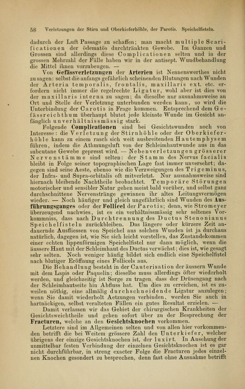 dadurcli der Luft Passage zu schaffen; man macht multiple Scari- ficationen der odematös durchtränkten Gewebe. Im Ganzen und Grossen sind allerdings diese Complicationen selten und in der grossen Mehrzahl der Fülle haben wir in der antisept. AVundbehandlung die Mittel ihnen vorzubeugen. — Von GrefiissTerlctzuiigeii der Arterien ist Nennenswerthes nicht zu sagen: selbst die anfangs gefährlich scheinenden Blutungen nach Wunden der Arteria temporalis, frontalis, m axillaris ext. etc. er- fordern nicht immer die regelrechte Ligatur, wohl aber ist dies von der maxillaris interna zu sagen; da dieselbe nur ausnahmsweise an Ort und Stelle der Verletzung unterbunden werden kann, so wird die Unterbindung der Carotis in Frage kommen. Entsprechend dem Ge- fässreichtlium überhaupt blutet jede kleinste Wunde im Gesicht an- fänglich unverhältnissmässig stark. Folgende Complicationen sind bei Gesichtswunden noch von Interesse: die Verletzung der Stirnhöhle oder der Oberkiefer- höhle kann zu einem rasch sich weit ausbreitenden Hautemphysem führen, indem die Athmungsluft von der Schleimhautwunde aus in das subcutane Gewebe gepresst wird. — Nebenverletzungengrösserer Nervenstämme sind selten: der Stamm des Nervus facialis bleibt in Folge seiner topographischen Lage fast immer unversehrt; da- gegen sind seine Aeste, ebenso wie die Verzweigungen des Trigeminus, der Infra- und Supra-orbitalis oft mitverletzt. Nur ausnahmsweise sind hiernach bleibende Nachtheile beobachtet. Temporäre Störungen motorischer und sensibler Natur gehen meist bald vorüber, und selbst ganz durchschnittene Nervenstränge gewinnen ihr altes Leitungsvermögen wieder. — Noch häufiger und gleich ungefährlich sind Wunden des A.US- führungsganges oder der Follicel der Parotis; denn, wie Stromeyer überzeugend nachwies, ist es ein verhältnissmässig sehr seltenes Vor- kommniss, dass nach Durchtrennung des Ductus Stenonianus Speichel fisteln zurückbleiben. Das längere oder kürzere Zeit an- dauernde Ausfliessen von Speichel aus solchen Wunden ist ja durchaus natürlich, dagegen ist, wie Sie sich leicht vorstellen, das Zustandekommen einer echten lippenförmigen Speichelfistel nur dann möglich, wenn die äussere Haut mit der Schleimhaut des Ductus verwächst; dies ist, wie gesagt sehr selten. Noch Aveniger häufig bildet sich endlich eine Speichelfistel nach blutiger Eröffnung eines Follicels aus. Die Behandlung besteht in der Cauterisation der äussern Wunde mit dem Lapis oder Paquelin; dieselbe muss allerdings öfter wiederholt werden, und gleichzeitig ist Sorge zu tragen, dass der Drüsengang nach der Schleimhautseite hin Abfluss hat. Um dies zu erreichen, ist es zu- weilen nöthig, eine allmälig durchschneidende Ligatur anzulegen; wenn Sie damit wiederholt Aetzungen verbinden, werden Sie auch in hartnäckigen, selbst veralteten Fällen ein gutes Resultat erzielen. — Damit verlassen wir das Gebiet der chirurgischen Krankheiten der Gesichtsweichtheile und gehen sofort über zu der Besprechung der Fracturen, welche an den GesicMsknochen vorkommen. Letztere sind im Allgemeinen selten und von allen hier vorkommen- den betrifft die bei Weitem grössere Zahl den Unterkiefer, welcher übrigens der einzige Gesichtsknochen ist, der luxirt. In Ansehung der unmittelbar festen Verbindung der einzelnen Gesichtsknochen ist es gar nicht durchführbar, in streng exacter Folge die Fracturen jedes einzel- nen Knochen gesondert zu besiirechen, denn fast ohne Ausnahme betrifft