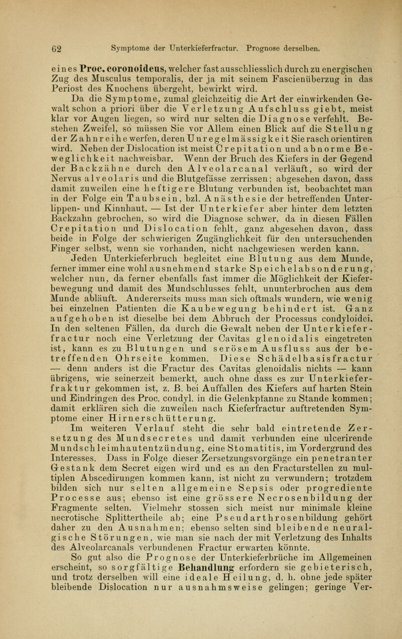 eines Proc. COronoideus, welcher fast ausschliesslich durch zu energischen Zug des Musculus temporalis, der ja mit seinem Fascienüberzug in das Periost des Knochens übergeht, bewirkt wird. Da die Symptome, zumal gleichzeitig die Art der einwirkenden Ge- walt schon a priori über die Verletzung Aufschluss giebt, meist klar vor Augen liegen, so wird nur selten die Diagnose verfehlt. Be- stehen Zweifel, so müssen Sie vor Allem einen Blick auf die Stellung der Zahnreihe werfen, deren Unregelmässigkeit Sie rasch orientiren wird. Neben der Dislocation ist meist Crepitation und abnorme Be- weglichkeit nachweisbar. Wenn der Bruch des Kiefers in der Gegend der Backzähne durch den Alveolarcanal verläuft, so wird der Nervus alveolaris und die Blutgefässe zerrissen; abgesehen davon, dass damit zuweilen eine h eftiger e Blutung verbunden ist, beobachtet man in der Folge ein Taubsein, bzl. Anästhesie der betreffenden Unter- lippen- und Kinnhaut. — Ist der Unterkiefer aber hinter dem letzten Backzahn gebrochen, so wird die Diagnose schwer, da in diesen Fällen Crepitation und Dislocation fehlt, ganz abgesehen davon, dass beide in Folge der schwierigen Zugänglichkeit für den untersuchenden Finger selbst, wenn sie vorhanden, nicht nachgewiesen werden kann. Jeden Unterkieferbruch begleitet eine Blutung aus dem Munde, ferner immer eine wohl ausnehmend starke Sp eichelab sonderung, welcher nun, da ferner ebenfalls fast immer die Möglichkeit der Kiefer- bewegung und damit des Mundschlusses fehlt, ununterbrochen aus dem Munde abläuft. Andererseits muss man sich oftmals wundern, wie wenig bei einzelnen Patienten die Kaubewegung behindert ist. Ganz aufgehoben ist dieselbe bei dem Abbruch der Processus condyloidei. In den seltenen Fällen, da durch die Gewalt neben der Unterkiefer- fractur noch eine Verletzung der Cavitas glenoidalis eingetreten ist, kann es zu Blutungen und serösem Ausfluss aus der be- treffenden Ohrseite kommen. Diese Schädelbasisfractur — denn anders ist die Fractur des Cavitas glenoidalis nichts — kann übrigens, wie seinerzeit bemerkt, auch ohne dass es zur Unterkiefer- fraktur gekommen ist, z. B. bei Auffallen des Kiefers auf harten Stein und Eindringen des Proc. condyl. in die Gelenkpfanne zu Stande kommen; damit erklären sich die zuweilen nach Kieferfractur auftretenden Sym- ptome einer Hirnerschütterung. Im weiteren Verlauf steht die sehr bald eintretende Zer- setzung des Mundsecretes und damit verbunden eine ulcerirende Mundschleimhautentzündung, eine Stomatitis, im Vordergrund des Interesses. Dass in Folge dieser Zersetzungsvorgänge ein penetranter Gestank dem Secret eigen wird und es an den Fracturstellen zu mul- tiplen Abscedirungen kommen kann, ist nicht zu verwundern; trotzdem bilden sich nur selten allgemeine Sepsis oder jorogrediente Processe aus; ebenso ist eine grössere Necrosenbildung der Fragmente selten. Vielmehr stossen sich meist nur minimale kleine necrotische Splittertheile ab; eine Pseud arthrosenbildung gehört daher zu den Ausnahmen; ebenso selten sind bleibende neural- gische Störungen, wie man sie nach der mit Verletzung des Inhalts des Alveolarcanals verbundenen Fractur erwarten könnte. So gut also die Prognose der Unterkieferbrüche im x\llgemeinen erscheint, so sorgfältige Behandlung erfordern sie gebieterisch, und trotz derselben will eine ideale Heilung, d. h. ohne jede später bleibende Dislocation nur ausnahmsweise gelingen; geringe Ver-