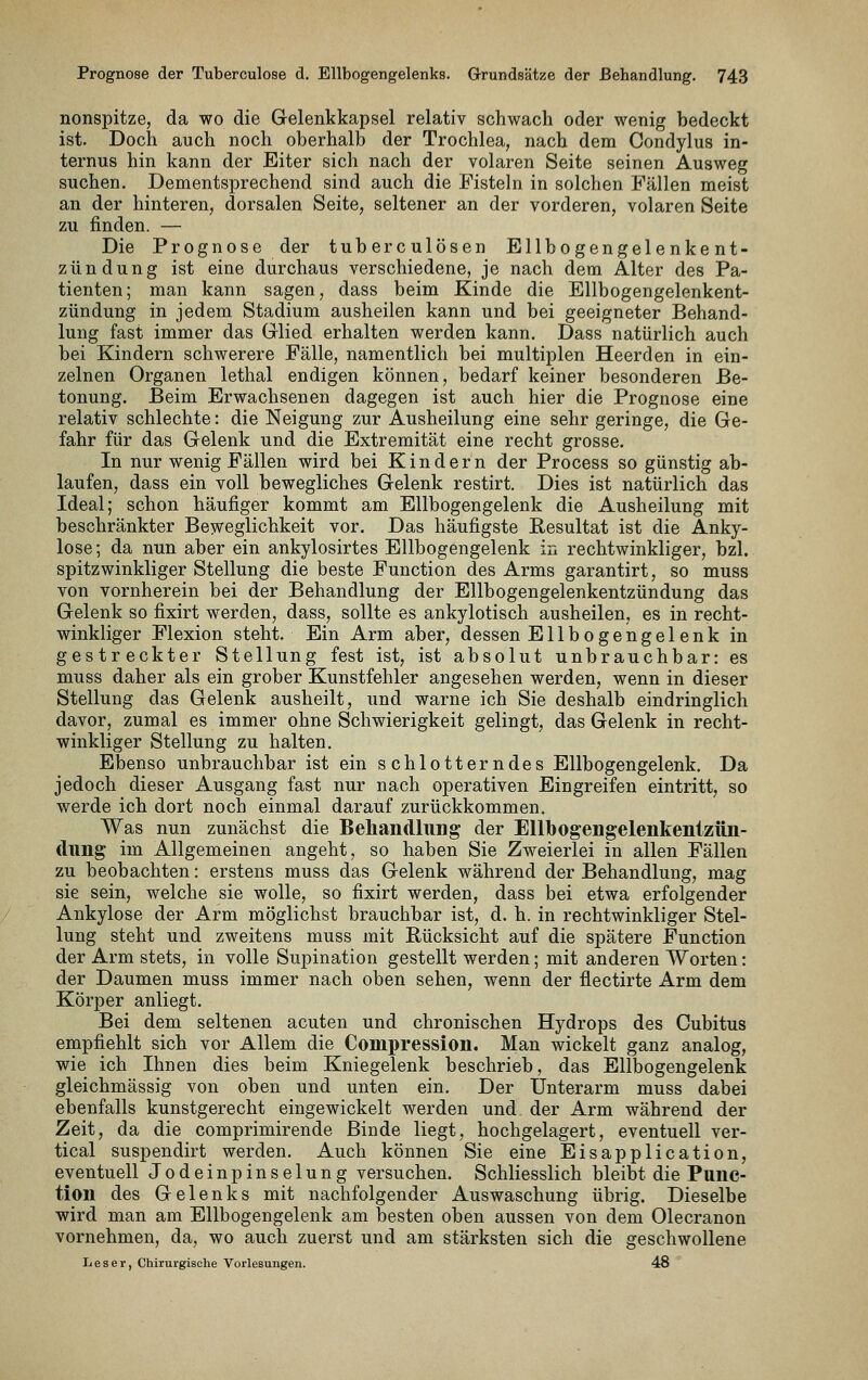 nonspitze, da wo die Gelenkkapsel relativ schwach oder wenig bedeckt ist. Doch auch noch oberhalb der Trochlea, nach dem Condylus in- ternus hin kann der Eiter sich nach der volaren Seite seinen Ausweg suchen. Dementsprechend sind auch die Fisteln in solchen Fällen meist an der hinteren, dorsalen Seite, seltener an der vorderen, volaren Seite zu finden. — Die Prognose der tuberculösen Ellbogengelenkent- zündung ist eine durchaus verschiedene, je nach dem Alter des Pa- tienten; man kann sagen, dass beim Kinde die Ellbogengelenkent- zündung in jedem Stadium ausheilen kann und bei geeigneter Behand- lung fast immer das Glied erhalten werden kann. Dass natürlich auch bei Kindern schwerere Fälle, namentlich bei multiplen Heerden in ein- zelnen Organen lethal endigen können, bedarf keiner besonderen Be- tonung. Beim Erwachsenen dagegen ist auch hier die Prognose eine relativ schlechte: die Neigung zur Ausheilung eine sehr geringe, die Ge- fahr für das Gelenk und die Extremität eine recht grosse. In nur wenig Fällen wird bei Kindern der Process so günstig ab- laufen, dass ein voll bewegliches Gelenk restirt. Dies ist natürlich das Ideal; schon häufiger kommt am Ellbogengelenk die Ausheilung mit beschränkter Bew'eglichkeit vor. Das häufigste Resultat ist die Anky- lose ; da nun aber ein ankylosirtes Ellbogengelenk in rechtwinkliger, bzl. spitzwinkliger Stellung die beste Function des Arms garantirt, so muss von vornherein bei der Behandlung der Ellbogengelenkentzündung das Gelenk so fixirt werden, dass, sollte es ankylotisch ausheilen, es in recht- winkliger Flexion steht. Ein Arm aber, dessen Ell bogen gel enk in gestreckter Stellung fest ist, ist absolut unbrauchbar: es muss daher als ein grober Kunstfehler angesehen werden, wenn in dieser Stellung das Gelenk ausheilt, und warne ich Sie deshalb eindringlich davor, zumal es immer ohne Schwierigkeit gelingt, das Gelenk in recht- winkliger Stellung zu halten. Ebenso unbrauchbar ist ein schlotterndes Ellbogengelenk. Da jedoch dieser Ausgang fast nur nach operativen Eingreifen eintritt, so werde ich dort noch einmal darauf zurückkommen. Was nun zunächst die Behandlung der EUlbogengelenkentzün- (lung im Allgemeinen angeht, so haben Sie Zweierlei in allen Fällen zu beobachten: erstens muss das Gelenk während der Behandlung, mag sie sein, welche sie wolle, so fixirt werden, dass bei etwa erfolgender Ankylose der Arm möglichst brauchbar ist, d. h. in rechtwinkliger Stel- lung steht und zweitens muss mit Bücksicht auf die spätere Function der Arm stets, in volle Supination gestellt werden; mit anderen Worten: der Daumen muss immer nach oben sehen, wenn der flectirte Arm dem Körper anliegt. Bei dem seltenen acuten und chronischen Hydrops des Cubitus empfiehlt sich vor Allem die Compression. Man wickelt ganz analog, wie ich Ihnen dies beim Kniegelenk beschrieb, das Ellbogengelenk gleichmässig von oben und unten ein. Der Unterarm muss dabei ebenfalls kunstgerecht eingewickelt werden und der Arm während der Zeit, da die comprimirende Binde liegt, hochgelagert, eventuell ver- tical suspendirt werden. Auch können Sie eine Eisapplication, eventuell Jodeinpinselung versuchen. Schliesslich bleibt die Func- tion des Gelenks mit nachfolgender Auswaschung übrig. Dieselbe wird man am Ellbogengelenk am besten oben aussen von dem Olecranon vornehmen, da, wo auch zuerst und am stärksten sich die geschwollene Leser, Chirurgische Vorlesungen. 48