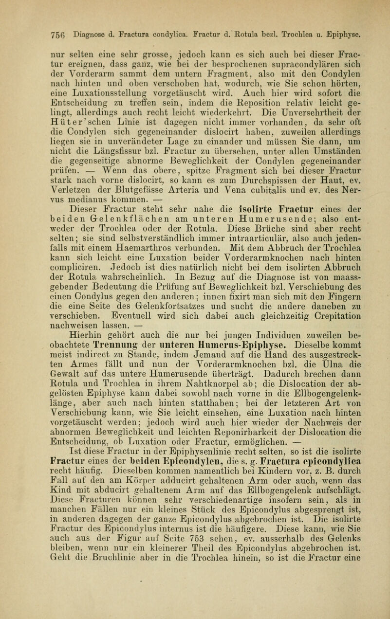 nur selten eine sehr grosse, jedoch kann es sich auch bei dieser Frac- tur ereignen, dass ganz, wie bei der besj^rochenen supracondylären sich der Vorderarm sammt dem untern Fragment, also mit den Condylen nach hinten und oben verschoben hat. wodurch, wie Sie sclion hörten, eine Luxationsstellung vorgetäuscht wird. Auch hier wird sofort die Entsclieidung zu treffen sein, indem die Reposition relativ leicht ge- lingt, allerdings auch recht leicht wiederkehrt. Die Unversehrtheit der Hüter'schen Linie ist dagegen nicht immer vorhanden, da sehr oft die Condylen sich gegeneinander dislocirt haben, zuweilen allerdings liegen sie in unverändeter Lage zu einander und müssen Sie dann, um nicht die Längsfissur bzl. Frtictur zu übersehen, unter allen Umständen die gegenseitige abnorme Beweglichkeit der Condylen gegeneinander prüfen. — Wenn das obere, spitze Fragment sich bei dieser Fractur stark nach vorne dislocirt, so kann es zum Durchspissen der Haut, ev. Verletzen der Blutgefässe Arteria und Vena cubitalis und ev. des Ner- vus medianus kommen. — Dieser Fractur steht sehr nahe die isolirte Fractur eines der beiden Gelenkflächen am unteren Humerusende; also ent- weder der Trochlea oder der Rotula. Diese Brüche sind aber recht selten; sie sind selbstverständlich immer intraarticulär, also auch jeden- falls mit einem Haemarthros verbunden. Mit dem Abbruch der Trochlea kann sich leicht eine Luxation beider Vorderarmknochen nach hinten compliciren. Jedoch ist dies natürlich nicht bei dem isolirten Abbruch der Rotula wahrscheinlich. In Bezug auf die Diagnose ist von maass- gebender Bedeutung die Prüfung auf Beweglichkeit bzl. Verschiebung des einen Condylus gegen den anderen; innen fixirt man sich mit den Fingern die eine Seite des Gelenkfortsatzes und sucht die andere daneben zu verschieben. Eventuell wird sich dabei auch gleichzeitig Crepitation nachweisen lassen. — Hierhin gehört auch die nur bei jungen Individuen zuweilen be- obachtete Trennung der unteren Humerus-Epipliyse. Dieselbe kommt meist indirect zu Stande, indem Jemand auf die Hand des ausgestreck- ten Armes fällt und nun der Vorderarmknochen bzl. die IJlna die Gewalt auf das untere Humerusende überträgt. Dadurch breclien dann Rotula und Trochlea in ihrem Nahtknorpel ab; die Dislocation der ab- gelösten Epiphyse kann dabei sowohl nach vorne in die Ellbogengelenk- länge, aber auch nach hinten statthaben; bei der letzteren Art von Verschiebung kann, wie Sie leicht einsehen, eine Luxation nach hinten vorgetäuscht werden; jedoch wird auch hier wieder der Nachweis der abnormen Beweglichkeit und leichten Reponirbarkeit der Dislocation die Entscheidung, ob Luxation oder Fractur, ermöglichen. — Ist diese Fractur in der Epiphysenlinie recht selten, so ist die isolirte Fractur eines der I)ei(len Epicondylen, die s. g. Fractura opicondylica recht häufig. Dieselben kommen namentlich bei Kindern vor, z. B. durch Fall auf den am Körper adducirt gehaltenen Arm oder auch, wenn das Kind mit abducirt gehaltenem Arm auf das Ellbogengelenk aufschlägt. Diese Fracturen können sehr verschiedenartige insofern sein, als in manchen Fällen nur ein kleines Stück des Bpicondylus abgesprengt ist, in anderen dagegen der ganze Epicondylus abgebroclien ist. Die isolirte Fractur des Epicondylus internus ist die häufigere. Diese kann, wie Sie auch aus der Figur auf Seite 753 sehen, ev. ausserhalb des Gelenks bleiben, wenn nur ein kleinerer Theil des Epicondylus abgebrochen ist. Geht die Bruchlinie aber in die Trochlea hinein, so ist die Fractur eine