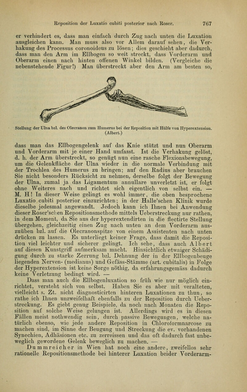 er verhindert es, dass man einfach durch Zug nach unten die Luxation ausgleichen kann. Man muss also vor Allem darauf sehen, die Ver- hakung des Processus coronoideus zu lösen; dies geschielit aher dadurch, dass man den Arm im Ellbogen so weit streckt, dass Vorderarm und Oberarm einen nach hinten offenen Winkel bilden. (Vergleiche die nebenstehende Figur!) Man überstreckt aber den Arm am besten so, Stellung der Ulna bzl. des Olecranon zum Humerus bei der Reposition mit Hülfe von Hyperextension. (Albert.) dass man das Ellbogengelenk auf das Knie stützt und nun Oberarm und Vorderarm mit je einer Hand umfasst. Ist die Verhakung gelöst, d. h. der Arm überstreckt, so genügt nun eine rasche Flexionsbewegung, um die Gelenkfläche der Ulna wieder in die normale Verbindung mit der Trochlea des Humerus zu bringen; auf den Eadius aber brauchen Sie nicht besonders Rücksicht zu nehmen, derselbe folgt der Bewegung der Ulna, zumal ja das Ligamentum annullare unverletzt ist, er folgt ohne Weiteres nach und richtet sich eigentlich von selbst ein. — M. H! In dieser Weise gelingt es wohl immer, die oben besprochene Luxatio cubiti posterior einzurichten; in der Halle'schen Klinik wurde dieselbe jedesmal angewandt. Jedoch kann ich Ihnen bei Anwendung dieser Roser'scben Repositionsmethode mittels Ueberstreckung nur rathen, in dem Moment, da Sie aus der hyperextendirten in die flectirte Stellung übergehen, gleichzeitig einen Zug nach unten an dem Vorderarm aus- zuüben bzl. auf die Olecranonspitze von einem Assistenten nach unten drücken zu lassen. Es unterliegt keiner Frage, dass damit die Reposi- tion viel leichter und sicherer gelingt. Ich sehe, dass auch Albert auf diesen Kunstgriff aufmerksam macht. Hinsichtlich etwaiger Schädi- gung durch zu starke Zerrung bzl. Dehnung der in der Ellbogenbeuge liegenden Nerven- (medianus) und Gefäss-Stämme (art. cubitalis) in Folge der Hyperextension ist keine Sorge nöthig, da erfahrungsgemäss dadurch keine Verletzung bedingt wird. — Dass man auch die Ellbogenluxation so früh wie nur möglich ein- richtet, versteht sich von selbst. Haben Sie es aber mit veralteten, vielleicht s. Zt. nicht diagnosticirten hinteren Luxationen zu thun, so rathe ich Ihnen unzweifelhaft ebenfalls zu der Reposition durch Ueber- streckung. Es giebt genug Beispiele, da noch nach Monaten die Repo- sition auf solche Weise gelungen ist. Allerdings wird es in diesen Fällen meist nothwendig sein, durch passive Bewegungen, welche na- türlich ebenso, wie jede andere Reposition in Chloroformnarcose zu machen sind, im Sinne der Beugung und Streckung die ev. vorhandenen Synechien, Adhäsionen etc. zu zerreissen und das oft dadurch fast unbe- weglich gewordene Gelenk beweglich zu machen. — Dummreicher in Wien hat noch eine andere, zweifellos sehr rationelle Repositionsmethode bei hinterer Luxation beider Vorderarm-