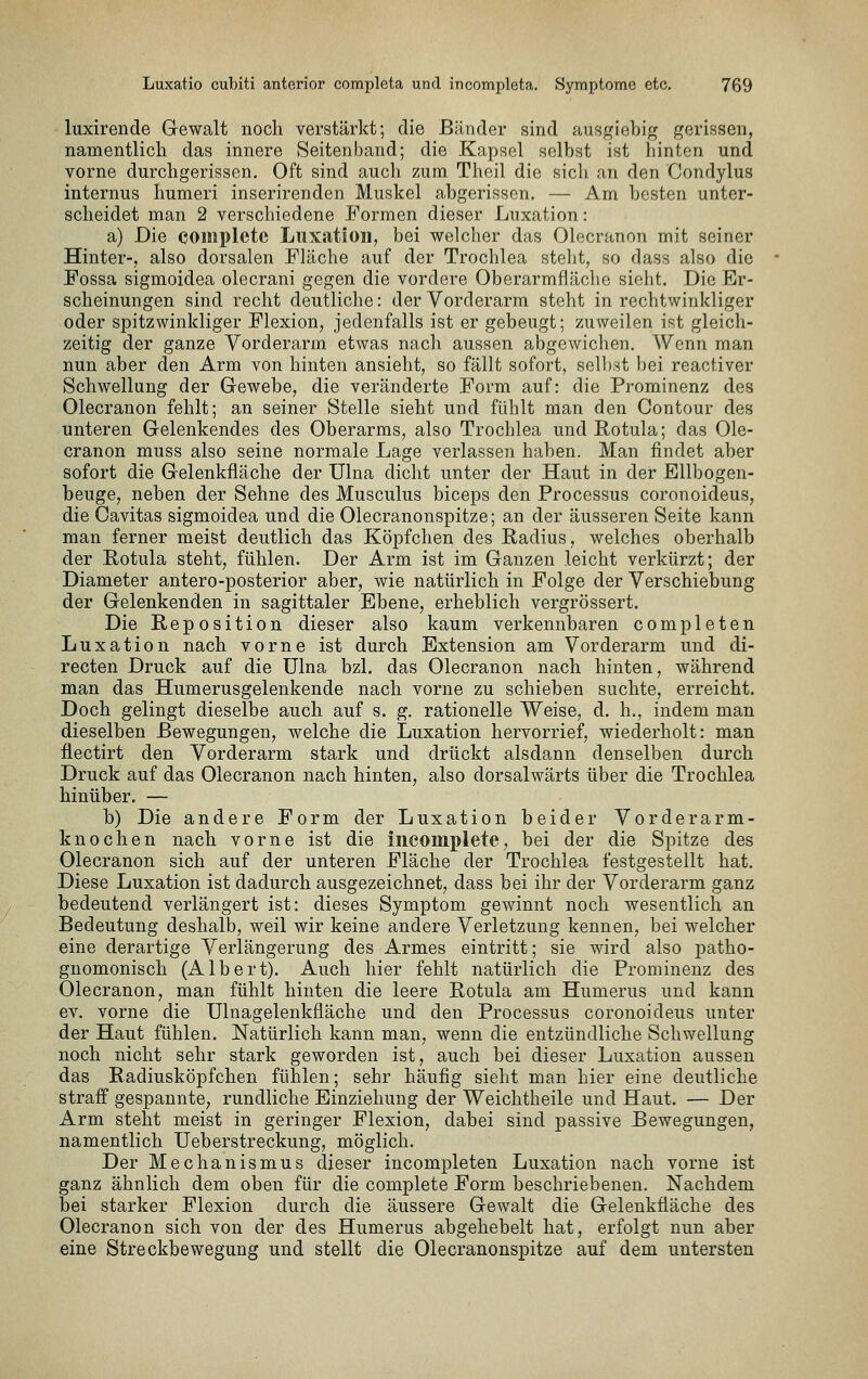 luxirende Glewalt noch verstärkt; die Bänder sind ausgiebig gerissen, namentlich das innere Seitenband; die Kapsel selbst ist hinten und vorne durchgerissen. Oft sind auch zum Thcil die sich an den Condylus internus humeri inserirenden Muskel abgerissen. — Am besten unter- scheidet man 2 verschiedene Formen dieser Luxation: a) Die complete Luxation, bei welcher das Olecranon mit seiner Hinter-, also dorsalen Fläche auf der Trochlea steht, so dass also die Fossa sigmoidea olecrani gegen die vordere Oberarmfläclie sieht. Die Er- scheinungen sind recht deutliche: der Vorderarm steht in rechtwinkliger oder spitzwinkliger Flexion, jedenfalls ist er gebeugt; zuweilen ist gleich- zeitig der ganze Vorderarm etwas nach aussen abgewichen. Wenn man nun aber den Arm von hinten ansieht, so fällt sofort, sell)rst bei reactiver Schwellung der Gewebe, die veränderte Form auf: die Prominenz des Olecranon fehlt; an seiner Stelle sieht und fühlt man den Contour des unteren Gelenkendes des Oberarms, also Trochlea undRotula; das Ole- cranon muss also seine normale Lage verlassen haben. Man findet aber sofort die Gelenkfläche der Ulna dicht unter der Haut in der Ellbogen- beuge, neben der Sehne des Musculus biceps den Processus coronoideus, die Cavitas sigmoidea und die Olecranonspitze; an der äusseren Seite kann man ferner meist deutlich das Köpfchen des Radius, welches oberhalb der E,otula steht, fühlen. Der Arm ist im Ganzen leicht verkürzt; der Diameter antero-posterior aber, wie natürlich in Folge der Verschiebung der Gelenkenden in sagittaler Ebene, erheblich vergrössert. Die Reposition dieser also kaum verkennbaren completen Luxation nach vorne ist durch Extension am Vorderarm und di- recten Druck auf die ülna bzl. das Olecranon nach hinten, während man das Humerusgelenkende nach vorne zu schieben suchte, erreicht. Doch gelingt dieselbe auch auf s. g. rationelle Weise, d. h., indem man dieselben Bewegungen, welche die Luxation hervorrief, wiederholt: man flectirt den Vorderarm stark und drückt alsdann denselben durch Druck auf das Olecranon nach hinten, also dorsalwärts über die Trochlea hinüber. — b) Die andere Form der Luxation beider Vorderarm- knochen nach vorne ist die incomplete, bei der die Spitze des Olecranon sich auf der unteren Fläche der Trochlea festgestellt hat. Diese Luxation ist dadurch ausgezeichnet, dass bei ihr der Vorderarm ganz bedeutend verlängert ist: dieses Symptom gewinnt noch wesentlich an Bedeutung deshalb, weil wir keine andere Verletzung kennen, bei welcher eine derartige Verlängerung des Armes eintritt; sie wird also patho- gnomonisch (Albert). Auch hier fehlt natürlich die Prominenz des Olecranon, man fühlt hinten die leere Rotula am Humerus und kann ev. vorne die Ulnagelenkfläche und den Processus coronoideus unter der Haut fühlen. Natürlich kann man, wenn die entzündliche Schwellung noch nicht sehr stark geworden ist, auch bei dieser Luxation aussen das Radiusköpfchen fühlen; sehr häufig sieht man hier eine deutliche straff gespannte, rundliche Einziehung der Weichtheile und Haut. — Der Arm steht meist in geringer Flexion, dabei sind passive Bewegungen, namentlich Ueberstreckung, möglich. Der Mechanismus dieser incompleten Luxation nach vorne ist ganz ähnlich dem oben für die complete Form beschriebenen. Nachdem bei starker Flexion durch die äussere Gewalt die Gelenkfläche des Olecranon sich von der des Humerus abgehebelt hat, erfolgt nun aber eine Streckbewegung und stellt die Olecranonspitze auf dem untersten