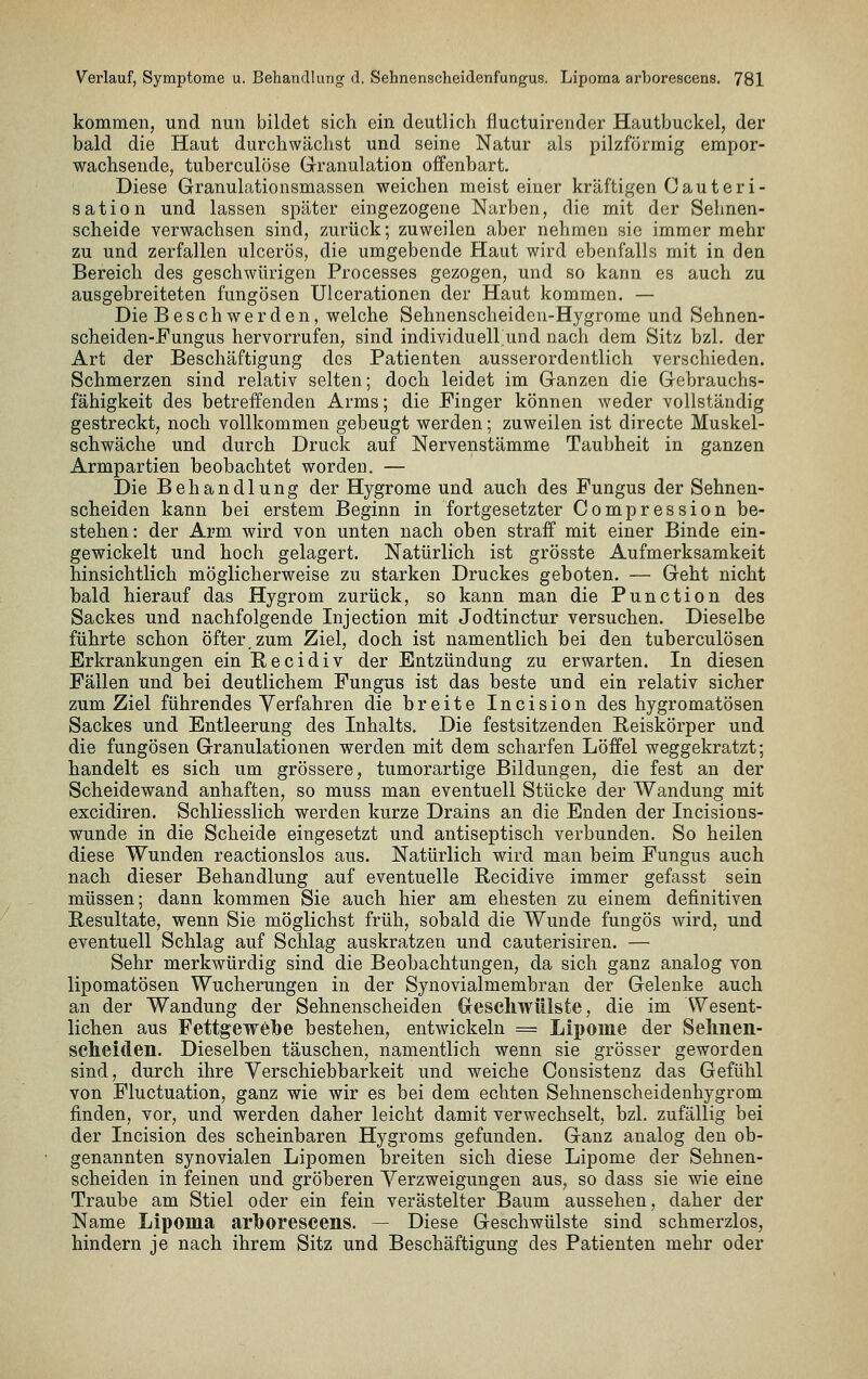 kommen, und nun bildet sich ein deutlich fluctuirender Hautbuckel, der bald die Haut durchwächst und seine Natur als pilzförmig empor- wachsende, tuberculöse Granulation offenbart. Diese Granulationsmassen weichen meist einer kräftigen Cauteri- sation und lassen später eingezogene Narben, die mit der Sehnen- scheide verwachsen sind, zurück; zuweilen aber nehmen sie immer mehr zu und zerfallen ulcerös, die umgebende Haut wird ebenfalls mit in den Bereich des geschwürigen Processes gezogen, und so kann es auch zu ausgebreiteten fungösen Ulcerationen der Haut kommen. — Die Beschwerden, welche Sehnenscheiden-Hygrome und Schnen- scheiden-Fungus hervorrufen, sind individuell und nach dem Sitz bzl. der Art der Beschäftigung des Patienten ausserordentlich verschieden. Schmerzen sind relativ selten; doch leidet im Ganzen die Gebrauchs- fähigkeit des betreffenden Arms; die Finger können weder vollständig gestreckt, noch vollkommen gebeugt werden; zuweilen ist directe Muskel- schwäche und durch Druck auf Nervenstämme Taubheit in ganzen Armpartien beobachtet worden. — Die Behandlung der Hygrome und auch des Fungus der Sehnen- scheiden kann bei erstem Beginn in fortgesetzter Compression be- stehen: der Arm wird von unten nach oben straff mit einer Binde ein- gewickelt und hoch gelagert. Natürlich ist grösste Aufmerksamkeit hinsichtlich möglicherweise zu starken Druckes geboten. — Geht nicht bald hierauf das Hygrom zurück, so kann man die Punction des Sackes und nachfolgende Injection mit Jodtinctur versuchen. Dieselbe führte schon öfter zum Ziel, doch ist namentlich bei den tuberculösen Erkrankungen ein Recidiv der Entzündung zu erwarten. In diesen Fällen und bei deutlichem Fungus ist das beste und ein relativ sicher zum Ziel führendes Verfahren die breite Incision des hygromatösen Sackes und Entleerung des Inhalts. Die festsitzenden Reiskörper und die fungösen Granulationen werden mit dem scharfen Löffel weggekratzt; handelt es sich um grössere, tumorartige Bildungen, die fest au der Scheidewand anhaften, so muss man eventuell Stücke der Wandung mit excidiren. Schliesslich werden kurze Drains an die Enden der Incisions- wunde in die Scheide eingesetzt und antiseptisch verbunden. So heilen diese Wunden reactionslos aus. Natürlich wird man beim Fungus auch nach dieser Behandlung auf eventuelle Becidive immer gefasst sein müssen; dann kommen Sie auch hier am ehesten zu einem definitiven Resultate, wenn Sie möglichst früh, sobald die Wunde fungös wird, und eventuell Schlag auf Schlag auskratzen und cauterisiren. — Sehr merkwürdig sind die Beobachtungen, da sich ganz analog von lipomatösen Wucherungen in der Synovialmembran der Gelenke auch an der Wandung der Sehnenscheiden Crescliwülste, die im Wesent- lichen aus Fettgewebe bestehen, entwickeln = Lipome der Selmen- scheideii. Dieselben täuschen, namentlich wenn sie grösser geworden sind, durch ihre Verschiebbarkeit und weiche Consistenz das Gefühl von Fluctuation, ganz wie wir es bei dem echten Sehnenscheidenhygrom finden, vor, und werden daher leicht damit verwechselt, bzl. zufällig bei der Incision des scheinbaren Hygroms gefunden. Ganz analog den ob- genannten synovialen Lipomen breiten sich diese Lipome der Sehnen- scheiden in feinen und gröberen Verzweigungen aus, so dass sie wie eine Traube am Stiel oder ein fein verästelter Baum aussehen, daher der Name Lipoma arborescens. — Diese Geschwülste sind schmerzlos, hindern je nach ihrem Sitz und Beschäftigung des Patienten mehr oder