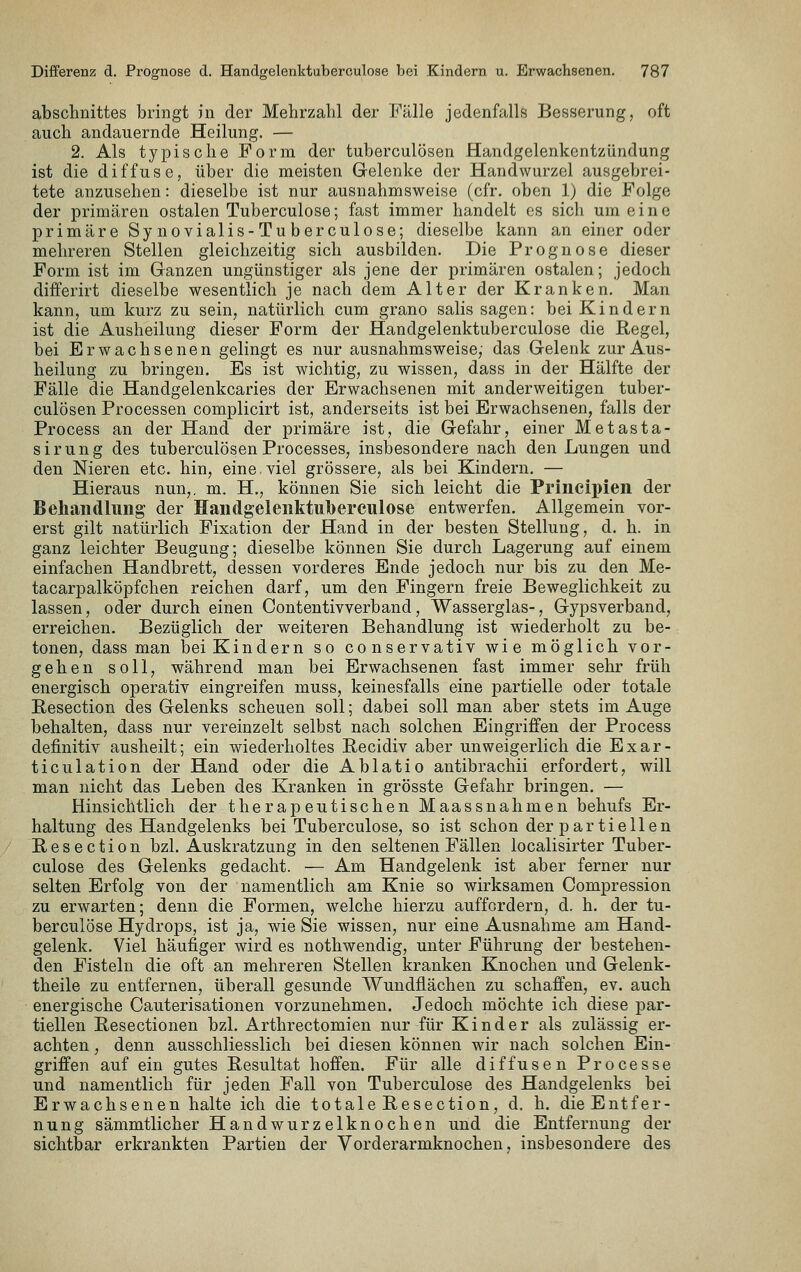 abschnittes bringt in der Mehrzahl der Fälle jedenfalls Besserung, oft auch andauernde Heilung. — 2. Als typische Form der tuberculösen Handgelenkentzündung ist die diffuse, über die meisten Gelenke der Handwurzel ausgebrei- tete anzusehen: dieselbe ist nur ausnahmsweise (cfr. oben 1) die Folge der primären ostalen Tuberculose; fast immer handelt es sich um eine primäre Synovialis-Tuberculose; dieselbe kann an einer oder mehreren Stellen gleichzeitig sich ausbilden. Die Prognose dieser Form ist im Ganzen ungünstiger als jene der primären ostalen; jedoch diiferirt dieselbe wesentlich je nach dem Alter der Kranken. Man kann, um kurz zu sein, natürlich cum grano salis sagen: bei Kindern ist die Ausheilung dieser Form der Handgelenktuberoulose die Regel, bei Erwachsenen gelingt es nur ausnahmsweise, das Gelenk zur Aus- heilung zu bringen. Es ist wichtig, zu wissen, dass in der Hälfte der Fälle die Handgelenkcaries der Erwachsenen mit anderweitigen tuber- culösen Processen complicirt ist, anderseits ist bei Erwachsenen, falls der Process an der Hand der primäre ist, die Gefahr, einer Metasta- sirung des tuberculösen Processes, insbesondere nach den Lungen und den Nieren etc. hin, eine.viel grössere, als bei Kindern, — Hieraus nun,, m. H., können Sie sich leicht die Priiicipieii der Behandlung' der Handgelenktuberculose entwerfen. Allgemein vor- erst gilt natürlich Fixation der Hand in der besten Stellung, d. h. in ganz leichter Beugung; dieselbe können Sie durch Lagerung auf einem einfachen Handbrett, dessen vorderes Ende jedoch nur bis zu den Me- tacarpalköpfchen reichen darf, um den Fingern freie Beweglichkeit zu lassen, oder durch einen Contentivverband, Wasserglas-, Gypsverband, erreichen. Bezüglich der weiteren Behandlung ist wiederholt zu be- tonen, dass man bei Kindern so conservativ wie möglich vor- gehen soll, während man bei Erwachsenen fast immer sehr früh energisch operativ eingreifen muss, keinesfalls eine partielle oder totale Resection des Gelenks scheuen soll; dabei soll man aber stets im Auge behalten, dass nur vereinzelt selbst nach solchen Eingriffen der Process definitiv ausheilt; ein wiederholtes Becidiv aber unweigerlich die Exar- ticulation der Hand oder die Ablatio antibrachii erfordert, will man nicht das Leben des Kranken in grösste Gefahr bringen. — Hinsichtlich der therapeutischen Maassnahmen behufs Er- haltung des Handgelenks bei Tuberculose, so ist schon der partiellen Resection bzl. Auskratzung in den seltenen Fällen localisirter Tuber- culose des Gelenks gedacht. — Am Handgelenk ist aber ferner nur selten Erfolg von der namentlich am Knie so wirksamen Compression zu erwarten; denn die Formen, welche hierzu auffordern, d. h. der tu- berculose Hydrops, ist ja, wie Sie wissen, nur eine Ausnahme am Hand- gelenk. Viel häufiger wird es nothwendig, unter Führung der bestehen- den Fisteln die oft an mehreren Stellen kranken Knochen und Gelenk- theile zu entfernen, überall gesunde Wundflächen zu schaffen, ev. auch energische Cauterisationen vorzunehmen. Jedoch möchte ich diese par- tiellen Resectionen bzl. Arthrectomien nur für Kinder als zulässig er- achten , denn ausschliesslich bei diesen können wir nach solchen Ein- griffen auf ein gutes Resultat hoffen. Für alle diffusen Processe und namentlich für jeden Fall von Tuberculose des Handgelenks bei Erwachsenen halte ich die totale Resection, d, h. die Entfer- nung sämmtlicher Handwurzelknochen und die Entfernung der sichtbar erkrankten Partien der Vorderarmknochen, insbesondere des
