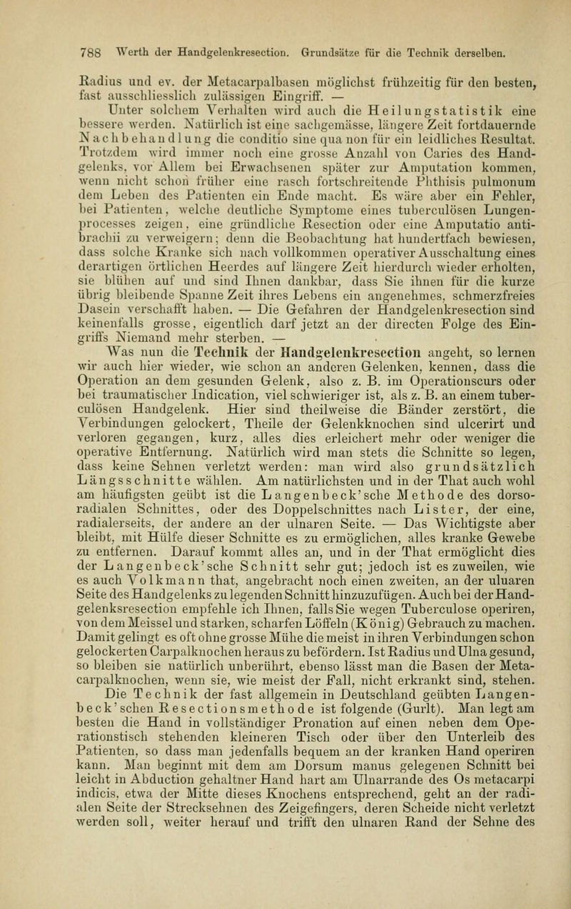 Radius und ev. der Metacarpalbasen mögliclist frühzeitig für den besten, fast ausschliesslich zulässigen Eingriff. — Unter solchem Verhalten wird auch die Heilungstatistik eine bessere werden. Natürlich ist eine sachgemässe, längere Zeit fortdauernde Nachbehandlung die conditio sine qua non für ein leidliches Resultat. Trotzdem wird immer noch eine grosse Anzahl von Caries des Hand- gelenks, vor Allem bei Erwachsenen später zur Amputation kommen, wenn nicht schon früher eine rasch fortschreitende Phthisis pulmonum dem Leben des Patienten ein Ende macht. Es wäre aber ein Fehler, bei Patienten, welche deutliche Symptome eines tuberculösen Lungen- processes zeigen, eine gründliche Resection oder eine Amputatio anti- brachii zu verweigern; denn die Beobachtung hat hundertfach bewiesen, dass solche Kranke sich nach vollkommen operativer Ausschaltung eines derartigen örtlichen Hecrdes auf längere Zeit hierdurch wieder erholten, sie blühen auf und sind Ihnen dankbar, dass Sie ihnen für die kurze übrig bleibende Spanne Zeit ihres Lebens ein angenehmes, schmerzfreies Dasein verschafft haben. — Die Gefahren der Handgelenkresection sind keinenfalls grosse, eigentlich darf jetzt an der directen Folge des Ein- griffs Niemand mehr sterben. — Was nun die Technik der Handgelenkresection angeht, so lernen wir auch hier wieder, wie schon an anderen Gelenken, kennen, dass die Operation an dem gesunden Gelenk, also z. B. im Operationscurs oder bei traumatischer Indication, viel schwieriger ist, als z. B. an einem tuber- culösen Handgelenk. Hier sind theilweise die Bänder zerstört, die Verbindungen gelockert, Theile der Gelenkknochen sind ulcerirt und verloren gegangen, kurz, alles dies erleichert mehr oder weniger die operative Entfernung. Natürlich wird man stets die Schnitte so legen, dass keine Sehnen verletzt werden: man wird also grundsätzlich Längsschnitte wählen. Am natürlichsten und in der That auch wohl am häufigsten geübt ist die L angenb eck'sehe Methode des dorso- radialen Schnittes, oder des Doppelschnittes nach Li st er, der eine, radiaierseits, der andere an der ulnaren Seite. — Das Wichtigste aber bleibt, mit Hülfe dieser Schnitte es zu ermöglichen, alles kranke Gewebe zu entfernen. Darauf kommt alles an, und in der That ermöglicht dies der L angenb eck'sehe Schnitt sehr gut; jedoch ist es zuweilen, wie es auch Volkmann that, angebracht noch einen zweiten, an der ulnaren Seite des Handgelenks zu legenden Schnitt hinzuzufügen. Auch bei der Hand- gelenksresection empfehle ich Ihnen, falls Sie wegen Tuberculose operiren, von demMeisselund starken, scharfen Löffeln (König) Gebrauch zu machen. Damit gelingt es oft ohne grosse Mühe die meist in ihren Verbindungen schon gelockerten Carpalknochen heraus zu befördern. Ist Radius undUlna gesund, so bleiben sie natürlich unberührt, ebenso lässt man die Basen der Meta- carpalknochen, wenn sie, wie meist der Fall, nicht erkrankt sind, stehen. Die Technik der fast allgemein in Deutschland geübten Langen- b e c k' sehen Resectionsmethode ist folgende (Gurlt). Man legt am besten die Hand in vollständiger Pronation auf einen neben dem Ope- rationstisch stehenden kleineren Tisch oder über den Unterleib des Patienten, so dass man jedenfalls bequem an der kranken Hand operiren kann. Man beginnt mit dem am Dorsum manus gelegenen Schnitt bei leicht in Abduction gehaltner Hand hart am Ulnarrande des Os metacarpi indicis, etwa der Mitte dieses Knochens entsprechend, geht an der radi- alen Seite der Strecksehnen des Zeigefingers, deren Scheide nicht verletzt werden soll, weiter herauf und trifft den ulnaren Rand der Sehne des