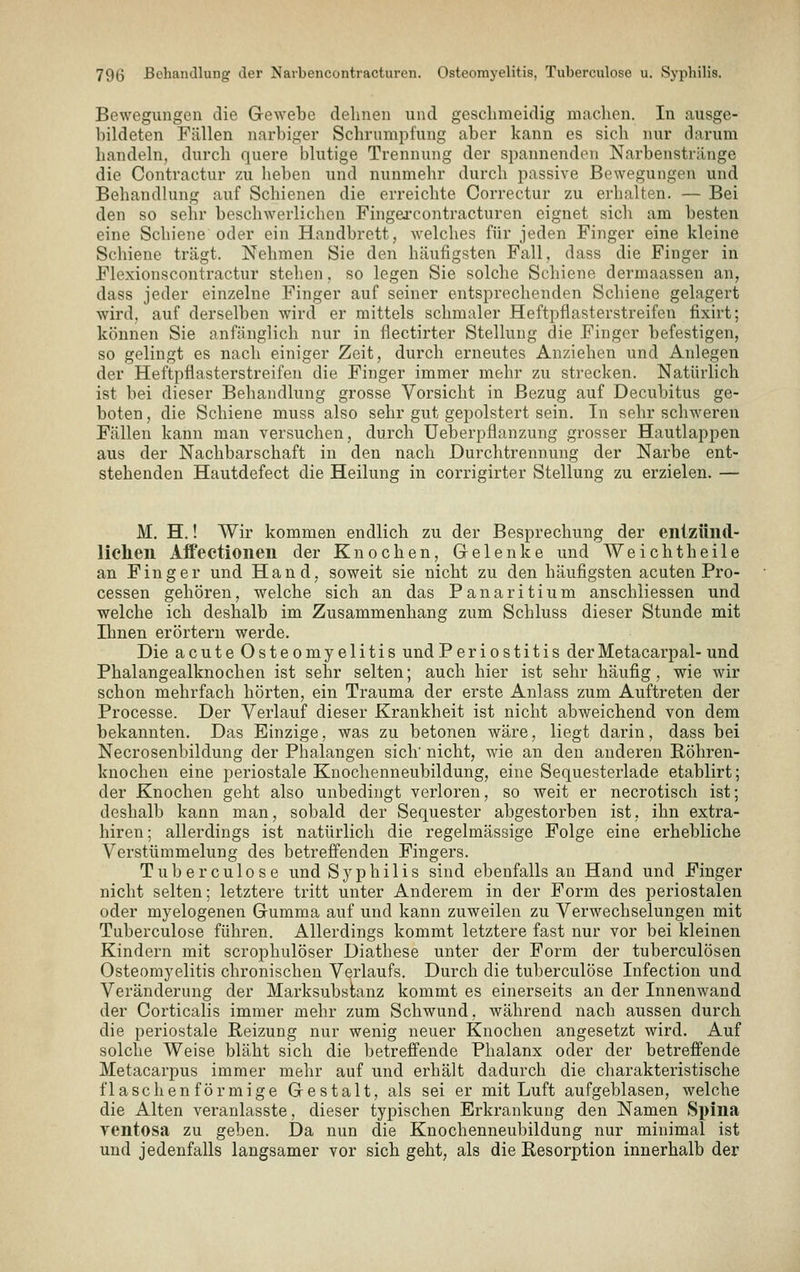 Bewegungen die Gewebe dehnen und geschmeidig machen. In ausge- bildeten Fällen narbiger Schrumpfung aber kann es sich nur darum handeln, durch quere blutige Trennung der spannenden Narbenstränge die Contractur zu heben und nunmehr durch passive Bewegungen und Behandlung auf Schienen die erreichte Correctur zu erhalten. — Bei den so sehr beschwerlichen Fingarcontracturen eignet sich am besten eine Schiene oder ein Handbrett, welches für jeden Finger eine kleine Schiene trägt. Nehmen Sie den häufigsten Fall, dass die Finger in Flexionscontractur stehen, so legen Sie solche Schiene dermaassen an, dass jeder einzelne Finger auf seiner entsprechenden Schiene gelagert wird, auf derselben wird er mittels schmaler Heftpflasterstreifen fixirt; können Sie anfänglich nur in flectirter Stellung die Finger befestigen, so gelingt es nach einiger Zeit, durch erneutes Anziehen und Anlegen der Heftpflasterstreifen die Finger immer mehr zu strecken. Natürlich ist bei dieser Behandlung grosse Vorsicht in Bezug auf Decubitus ge- boten , die Schiene muss also sehr gut gepolstert sein. In sehr schweren Fällen kann man versuchen, durch Ueberpflanzung grosser Hautlappen aus der Nachbarschaft in den nach Durchtrennung der Narbe ent- stehenden Hautdefect die Heilung in corrigirter Stellung zu erzielen. — M. H.! Wir kommen endlich zu der Besprechung der eiiizünd- licheii Affectioneu der Knochen, Gelenke und Weichtheile an Finger und Hand, soweit sie nicht zu den häufigsten acuten Pro- cessen gehören, welche sich an das Panaritium anschliessen und welche ich deshalb im Zusammenhang zum Schluss dieser Stunde mit Ihnen erörtern werde. Die acute Osteomyelitis und Periostitis der Metacarpal- und Phalangealknochen ist sehr selten; auch hier ist sehr häufig, wie wir schon mehrfach hörten, ein Trauma der erste Anlass zum Auftreten der Processe. Der Verlauf dieser Krankheit ist nicht abweichend von dem bekannten. Das Einzige, was zu betonen wäre, liegt darin, dass bei Necrosenbildung der Phalangen sich' nicht, wie an den anderen Röhren- knochen eine periostale Knochenneubildung, eine Sequesterlade etablirt; der Knochen geht also unbedingt verloren, so weit er necrotisch ist; deshalb kann man, sobald der Sequester abgestorben ist, ihn extra- hiren; allerdings ist natürlich die regelmässige Folge eine erhebliche Verstümmelung des betreffenden Fingers. Tuberculose und Syphilis sind ebenfalls an Hand und Finger nicht selten; letztere tritt unter Anderem in der Form des periostalen oder myelogenen Gumma auf und kann zuweilen zu Verwechselungen mit Tuberculose führen. Allerdings kommt letztere fast nur vor bei kleinen Kindern mit scrophulöser Diathese unter der Form der tuberculösen Osteomyelitis chronischen Verlaufs. Durch die tuberculose Infection und Veränderung der Marksubstanz kommt es einerseits an der Innenwand der Corticalis immer mehr zum Schwund, während nach aussen durch die periostale Heizung nur wenig neuer Knochen angesetzt wird. Auf solche Weise bläht sich die betreffende Phalanx oder der betreffende Metacarpus immer mehr auf und erhält dadurch die charakteristische flaschen förmige Gestalt, als sei er mit Luft aufgeblasen, welche die Alten veranlasste, dieser typischen Erkrankung den Namen Spina ventosa zu geben. Da nun die Knochenneubildung nur minimal ist und jedenfalls langsamer vor sich geht, als die Resorption innerhalb der