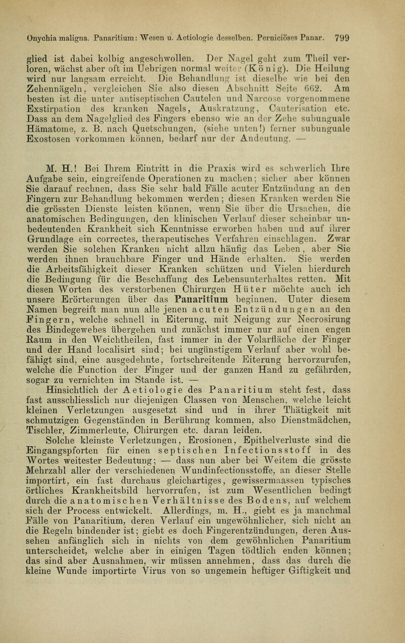 glied ist dabei kolbig angeschwollen. Der Nagel geht zum Tlieil ver- loren, wächst aber oft im Uebrigen normal weite .• (Kö nig). Die Heilung wird nur langsam erreicht. Die Behandlung ist dieselbe Avie bei den Zehennägeln, vergleichen Sie also diesen Abschnitt Seite 662. Am besten ist die unter antiseptischen Cautelen und Narco^e vorgenommene Bxstirpation des kranken Nagels, Auskratzung, Cauterisation etc. Dass an dem Nagelgliecl des Fingers ebenso wie an der Zehe su])unguale Hämatome, z. B. nach Quetschungen, (siehe unten!) ferner subunguale Exostosen vorkommen können, bedarf nur der Andeutung. — M. H.! Bei Ihrem Eintritt in die Praxis wird es schwerlich Ihre Aufgabe sein, eingreifende Operationen zu machen; siclier aber können Sie darauf rechnen, dass Sie sehr bald Fälle acuter Entzündung an den Fingern zur Behandlung bekommen werden; diesen Kranken werden Sie die grössten Dienste leisten können, wenn Sie über die Ursachen, die anatomischen Bedingungen, den klinischen Verlauf dieser scheinbar un- bedeutenden Krankheit sich Kenntnisse erworben haben und auf ihrer Grundlage ein correctes, therapeutisches Verfahren einschlagen. Zwar werden Sie solchen Kranken nicht allzu häufig das Leben, aber Sie werden ihnen brauchbare Finger und Hände erhalten. Sie werden die Arbeitsfähigkeit dieser Kranken schützen und Vielen hierdurch die Bedingung für die Beschaffung des Lebensunterhaltes retten. Mit diesen Worten des verstorbenen Chirurgen Hüter möchte auch ich unsere Erörterungen über das Panaritium beginnen. Unter diesem Namen begreift man nun alle jenen acuten Entzündungen an den Fingern, welche schnell in Eiterung, mit Neigung zur Necrosirung des Bindegewebes übergehen und zunächst immer nur auf einen engen Raum in den Weichtheilen, fast immer in der Volarfläche der Finger und der Hand localisirt sind; bei ungünstigem Verlauf aber wohl l3e- fähigt sind, eine ausgedehnte, fortschreitende Eiterung hervorzurufen, welche die Function der Finger und der ganzen Hand zu gefährden, sogar zu vernichten im Stande ist. — Hinsichtlich der Aetiologie des Panaritium steht fest, dass fast ausschliesslich nur diejenigen Classen von Menschen, welche leicht kleinen Verletzungen ausgesetzt sind und in ihrer Thätigkeit mit schmutzigen Gegenständen in Berührung kommen, also Dienstmädchen, Tischler, Zimmerleute, Chirurgen etc. daran leiden. Solche kleinste Verletzungen, Erosionen, Epithelverluste sind die Eingangspforten für einen septischen Infectionsstoff in des Wortes weitester Bedeutung; — dass nun aber bei Weitem die grösste Mehrzahl aller der verschiedenen Wundinfectionsstoffe, an dieser Stelle importirt, ein fast durchaus gleichartiges, gewissermaassen typisches örtliches Krankheitsbild hervorrufen, ist zum Wesentlichen bedingt durch die anatomischen Verhältnisse des Bodens, auf welchem sich der Process entwickelt. Allerdings, m. H., giebt es ja manchmal Fälle von Panaritium, deren Verlauf ein ungewöhnlicher, sich nicht an die Regeln bindender ist; giebt es doch Fingerentzündungen, deren Aus- sehen anfänglich sich in nichts von dem gewöhnlichen Panaritium unterscheidet, welche aber in einigen Tagen tödtlich enden können; das sind aber Ausnahmen, wir müssen annehmen, dass das durch die kleine Wunde importirte Virus von so ungemein heftiger Giftigkeit und