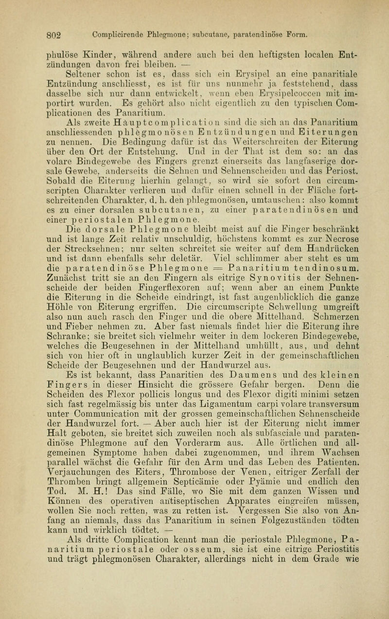pbiilöse Kinder, während andere auch bei den heftigsten localen Ent- zündungen davon frei bleiben. — Seltener schon ist es, dass sich ein Erysipel an eine panaritiale Entzündung anschliesst, es ist für uns nunmehr ja feststehend, dass dasselbe sich nur dann entwickelt, wenn eben Erysipelcoccen mit im- portirt wurden. Es gehört also nicht eigentlich zu den typischen Coni- plicationen des Panaritium. Als zweite Haupte omplicatiou sind die sich au das Panaritium anschliessenden p h 1 e g m o nö s e n E n t z ü n d u n g e n und Eiterungen zu nennen. Die Bedingung dafür ist das Weiterschreiten der Eiterung über den Ort der Entstehung. Und in der Tliat ist dem so: an das volare Bindegewebe des Fingers grenzt einerseits das langfaserige dor- sale Gewebe, anderseits die Sehnen und Sehnenscheiden und das Periost. Sobald die Eiterung hierhin gelangt, so wird sie sofort den circum- scripteu Charakter verlieren und dafür einen schnell in der Fläche fort- schreitenden Charakter, d. li. den phlegmonösen, umtauschen : also kommt es zu einer dorsalen subcutanen, zu einer p aratendin ös en und einer periostalen Phlegmone. Die dorsale Phlegmone bleibt meist auf die Finger beschränkt und ist lange Zeit relativ unschuldig, höchstens kommt es zur Necrose der Strecksehnen; nur selten schreitet sie weiter auf dem Handrücken und ist dann ebenfalls sehr deletär. Viel schlimmer aber steht es um die paratend inö se Phlegmone = Panaritium tendinosum. Zunächst tritt sie an den Fingern als eitrige Synovitis der Sehnen- scheide der beiden Fingerflexoren auf; wenn aber an einem Punkte die Eiterung in die Scheide eindringt, ist fast augenblicklich die ganze Höhle von Eiterung ergriffen. Die circumscripte Schwellung umgreift also nun auch rasch den Finger und die obere Mittelhand. Schmerzen und Fieber nehmen zu. Aber fast niemals findet hier die Eiterung ihre Schranke; sie breitet sich vielmehr weiter in dem lockeren Bindegewebe, welches die Beugesehnen in der Mittelhand umhüllt, aus, und dehnt sich von hier oft in unglaublich kurzer Zeit in der gemeinschaftlichen Scheide der Beugesehnen und der Handwurzel aus. Es ist bekannt, dass Panaritien des Daumens und des kleinen Fingers in dieser Hinsicht die grössere Grefahr bergen. Denn die Scheiden des Flexor poUicis longus und des Plexor digiti minimi setzen sich fast regelmässig bis unter das Ligamentum carpi volare transversum unter Communication mit der grossen gemeinschaftlichen Sehnenscheide der Handwurzel fort. — Aber auch hier ist der Eiterung nicht immer Halt geboten, sie breitet sich zuweilen noch als subfasciale und paraten- dinöse Phlegmone auf den Vorderarm aus. Alle örtlichen und all- gemeinen Symptome haben dabei zugenommen, und ihrem Wachsen parallel wächst die Gefahr für den Arm und das Leben des Patienten. Verjauchungen des Eiters, Thrombose der Venen, eitriger Zerfall der Thromben bringt allgemein Septicämie oder Pyämie und endlich den Tod. M. H.! Das sind Fälle, wo Sie mit dem ganzen Wissen und Können des operativen antisef)tischen Apparates eingreifen müssen, wollen Sie noch retten, was zu retten ist. Vergessen Sie also von An- fang an niemals, dass das Panaritium in seinen Folgezustäuden tödten kann und wirklich tödtet. — Als dritte Complication kennt man die periostale Phlegmone, Pa- naritium periostale oder osseum, sie ist eine eitrige Periostitis und trägt phlegmonösen Charakter, allerdings nicht in dem Grade wie