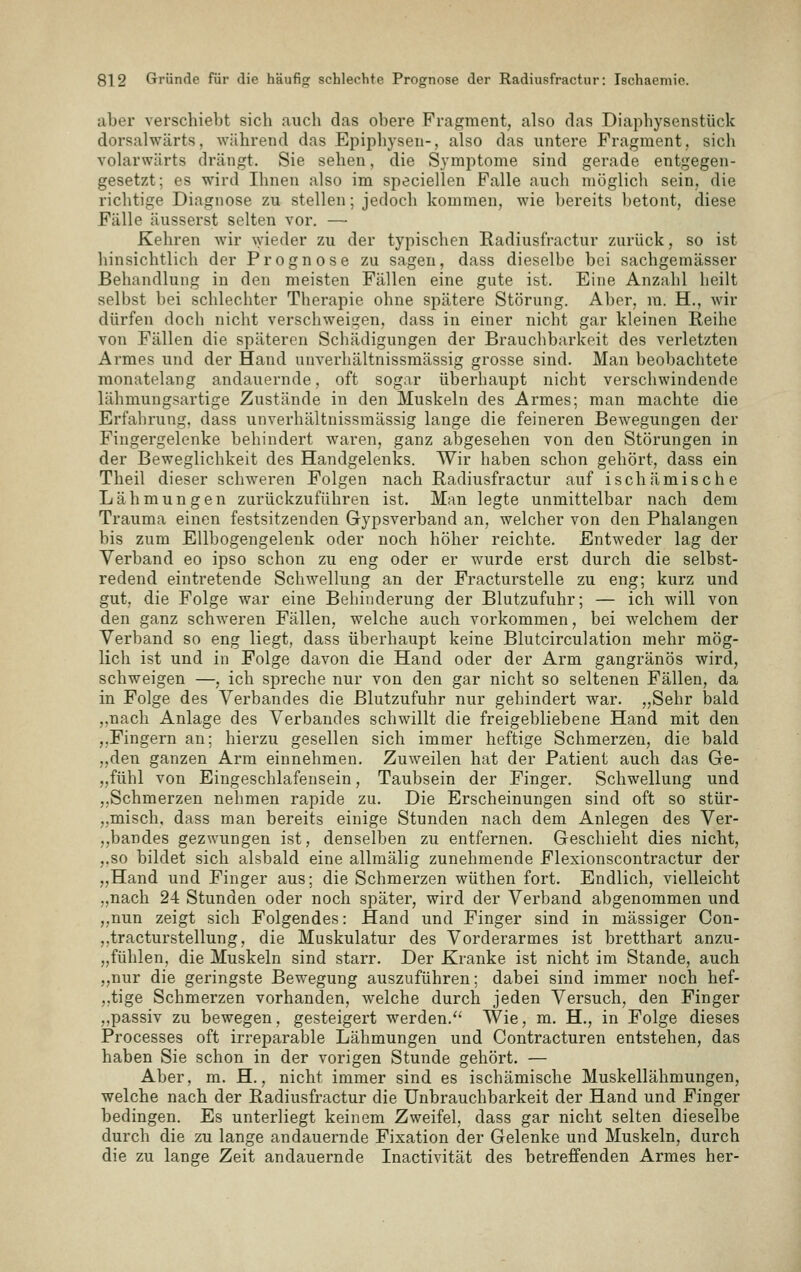 aber verschiebt sich auch das obere Fragment, also das Diaphysenstück dorsalwärts, während das Epiphysen-, also das untere Fragment, sich volarwärts drängt. Sie sehen, die Symptome sind gerade entgegen- gesetzt; es wird Ihnen also im speciellen Falle auch möglich sein, die richtige Diagnose zu stellen; jedoch kommen, wie bereits betont, diese Fälle äusserst selten vor. — Kehren wir \yieder zu der typischen Radiusfractur zurück, so ist hinsichtlich der Prognose zu sagen, dass dieselbe bei sachgemässer Behandlung in den meisten Fällen eine gute ist. Eine Anzahl heilt selbst bei schlechter Therapie ohne spätere Störung. Aber, ra. H., wir dürfen doch nicht verschweigen, dass in einer nicht gar kleinen Reihe von Fällen die späteren Schädigungen der Brauchbarkeit des verletzten Armes und der Hand unverhältnissraässig grosse sind. Man beobachtete monatelang andauernde, oft sogar überhaupt nicht verschwindende lähmungsartige Zustände in den Muskeln des Armes; man machte die Erfahrung, dass unverhältnissraässig lange die feineren Bewegungen der Fingergelenke behindert waren, ganz abgesehen von den Störungen in der Beweglichkeit des Handgelenks. Wir haben schon gehört, dass ein Theil dieser schweren Folgen nach Radiusfractur auf ischämische Lähmungen zurückzuführen ist. Man legte unmittelbar nach dem Trauma einen festsitzenden Gypsverband an, welcher von den Phalangen bis zum Ellbogengelenk oder noch höher reichte. Entweder lag der Verband eo ipso schon zu eng oder er wurde erst durch die selbst- redend eintretende Schwellung an der Fracturstelle zu eng; kurz und gut, die Folge war eine Behinderung der Blutzufuhr; — ich will von den ganz schweren Fällen, welche auch vorkommen, bei welchem der Verband so eng liegt, dass überhaupt keine Blutcirculation mehr mög- lich ist und in Folge davon die Hand oder der Arm gangränös wird, schweigen —, ich spreche nur von den gar nicht so seltenen Fällen, da in Folge des Verbandes die Blutzufuhr nur gehindert war. „Sehr bald ,,nach Anlage des Verbandes schwillt die freigebliebene Hand mit den ,,Fingern an; hierzu gesellen sich immer heftige Schmerzen, die bald ,,den ganzen Arm einnehmen. Zuweilen hat der Patient auch das Ge- „fühl von Eingeschlafensein, Taubsein der Finger. Schwellung und „Schmerzen nehmen rapide zu. Die Erscheinungen sind oft so stür- „misch, dass man bereits einige Stunden nach dem Anlegen des Ver- ,,bandes gezwungen ist, denselben zu entfernen. Geschieht dies nicht, ,.so bildet sich alsbald eine allmälig zunehmende Flexionscontractur der „Hand und Finger aus; die Schmerzen wüthen fort. Endlich, vielleicht „nach 24 Stunden oder noch später, wird der Verband abgenommen und ,,nun zeigt sich Folgendes: Hand und Finger sind in massiger Con- ,,tracturstellung, die Muskulatur des Vorderarmes ist bretthart anzu- „fühlen, die Muskeln sind starr. Der Kranke ist nicht im Stande, auch „nur die geringste Bewegung auszuführen; dabei sind immer noch hef- ,,tige Schmerzen vorhanden, welche durch jeden Versuch, den Finger ,,passiv zu bewegen, gesteigert werden.'' Wie, m. H., in Folge dieses Processes oft irreparable Lähmungen und Contracturen entstehen, das haben Sie schon in der vorigen Stunde gehört. — Aber, m. H., nicht immer sind es ischämische Muskellähmungen, welche nach der Radiusfractur die Unbrauchbarkeit der Hand und Finger bedingen. Es unterliegt keinem Zweifel, dass gar nicht selten dieselbe durch die zu lange andauernde Fixation der Gelenke und Muskeln, durch die zu lange Zeit andauernde Inactivität des betreffenden Armes her-