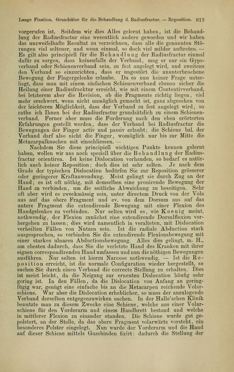 vorgerufen ist. Seitdem wir dies Alles gelernt haben, ist die Behand- lung der Radiusfractur eine wesentlich andere geworden und wir haben das unzweifelhafte Resultat zu verzeichnen, dass alle die genannten Stö- rungen viel seltener, und wenn einmal, so doch viel milder auftreten. — Es gilt also principiell für die Behandlung der Radiusfractur einmal dafür zu sorgen, dass keinenfalls der Verband, mag er nur ein Gyps- verband oder Schienenverband sein, zu fest angelegt wird, und zweitens den Verband so einzurichten, dass er ungestört die ununterbrochene Bewegung der Fingergelenke erlaube. Da es nun keiner Frage unter- liegt, dass man mit einem einfachen Schienenverband ebenso sicher die Heilung einer Radiusfracktur erreicht, wie mit einem Contentivverband, bei letzterem aber die Revision, ob die Fragmente richtig liegen, viel mehr erschwert, wenn nicht unmöglich gemacht ist, ganz abgesehen von der leichteren Möglichkeit, dass der Verband zu fest angelegt wird, so rathe ich Ihnen bei der Radiusfractur grundsätzlich zu einem Schienen- verband. Ferner aber muss die Forderung nach den eben erörterten Erfahrungen gestellt werden, dass der Verband bei Radiusfractur die Bewegungen der Finger activ und passiv erlaubt; die Schiene bzl. der Verband darf also nicht die Finger, womöglich nur bis zur Mitte die Metacarpalknocjien mit einschliessen. — Nachdem Sie diese principiell wichtigen Punkte kennen gelernt haben, wollen wir uns noch speziell über die Behandlung der Radius- fractur Orientiren. Ist keine Dislocation vorhanden, so bedarf es natür- lich auch keiner Reposition; doch dies ist sehr selten. Je nach dem Grade der typischen Dislocation bedürfen Sie zur Reposition grösserer oder geringerer Kraftanwendung. Meist gelingt sie durch Zug an der Hand; es ist oft nöthig, mit demselben eine pronirende Bewegung der Hand zu verbinden, um die seitliche Abweichung zu beseitigen. Sehr oft aber wird es zweckmässig sein, unter directem Druck von der Vola aus auf das obere Fragment und ev. von dem Dorsum aus auf das untere Fragment die extendireude Bewegung mit einer Flexion des Handgelenkes zu verbinden. Nur selten wird es, wie Koenig meint, nothwendig, der Flexion zunächst eine extendirende Dorsalflexion vor- hergehen zu lassen; dies wird namentlich in veralteten, mit Dislocation verheilten Fällen von Nutzen sein. Ist die radiale Abduction stark ausgesprochen, so verbinden Sie die extendirende Flexionsbewegung mit einer starken ulnaren Abductionsbewegung. Alles dies gelingt, m. H., am ehesten dadurch, dass Sie die verletzte Hand des Kranken mit ihrer eignen correspondirenden Hand umfassen und nun die nöthigen Bewegungen ausführen. Nur selten ist hierzu Narcose nothwendig. — Ist die Re- position erreicht, ist die normale Configuration wieder hergestellt, so suchen Sie durch einen Verband die correcte Stellung zu erhalten. Dies ist meist leicht, da die Neigung zur erneuten Dislocation häufig sehr gering ist. In den Fällen, da die Dislocation von Anfang an gering- fügig war, genügt eine einfache bis an die Metacarpen reichende Volar- schiene. War aber die Dislocation erheblicher, so muss der anzulegende Verband derselben entgegenzuwirken suchen. In der Halle'schen Klinik benutzte man zu diesem Zwecke eine Schiene, welche aus einer Volar- schiene für den Vorderarm und einem Handbrett bestand und welche in mittlerer Flexion zu einander standen. Die Schiene wurde gut ge- polstert, an der Stelle, da das obere Fragment volarwärts vorsteht, ein besonderes Polster eingelegt. Nun wurde der Vorderarm und die Hand auf dieser Schiene mittels Gazebinden fixirt: dadurch die Stellung der