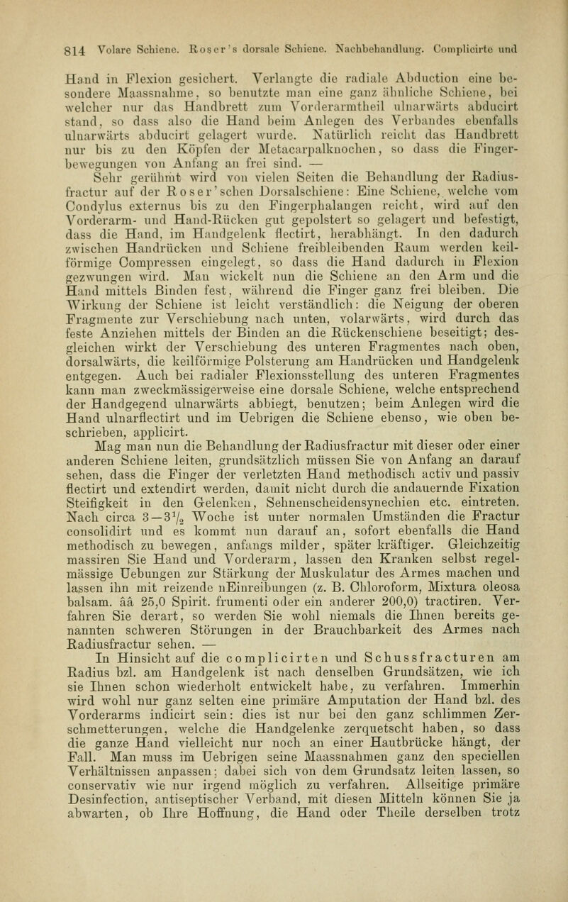 Hand in Flexion gesichert. Verlangte die radiale Abduction eine be- sondere Maassnahme. so benutzte man eine ganz ähnliche Schiene, bei welcher nur das Handbrett zum Vorderarmtheil ulnarwärts abducirt stand, so dass also die Hand beim Anlegen des Verbandes ebenfalls ulnarwärts abducirt gelagert wurde. Natürlich reicht das Handbrett nur bis zu den Köpfen der Metacarpalknochen, so dass die Finger- bewegungen von Anfang an frei sind. — Sehr gerühmt wird von vielen Seiten die Behandlung der Radius- fractur auf der Roser'sehen Dorsalschiene: Eine Schiene, welche vom Condylus externus bis zu den Fingerphalangen reicht, wird auf den Vorderarm- und Hand-Rücken gut gepolstert so gelagert und befestigt, dass die Hand, im Handgelenk flectirt, herabhängt. In den dadurch zwischen Handrücken und Schiene freibleibenden Raum werden keil- förmige Compressen eingelegt, so dass die Hand dadurch in Flexion gezwungen wird. Man wickelt nun die Schiene an den Arm und die Hand mittels Binden fest, während die Finger ganz frei bleiben. Die Wirkung der Schiene ist leicht verständlich: die Neigung der oberen Fragmente zur Verschiebung nach unten, volarwärts, wird durch das feste Anziehen mittels der Binden an die Rückenschiene beseitigt; des- gleichen wirkt der Verschiebung des unteren Fragmentes nach oben, dorsalwärts, die keilförmige Polsterung am Handrücken und Handgelenk entgegen. Auch bei radialer Flexionsstellung des unteren Fragmentes kann man zweckmässigerweise eine dorsale Schiene, welche entsprechend der Handgegend ulnarwärts abbiegt, benutzen; beim Anlegen wird die Hand ulnarflectirt und im Uebrigen die Schiene ebenso, wie oben be- schrieben, applicirt. Mag man nun die Behandlung der Radiusfractur mit dieser oder einer anderen Schiene leiten, grundsätzlich müssen Sie von Anfang an darauf sehen, dass die Finger der verletzten Hand methodisch activ und passiv flectirt und extendirt werden, damit nicht durch die andauernde Fixation Steifigkeit in den Gelenken, Sehnenscheidensynechien etc. eintreten. Nach circa 3 —S^o Woche ist unter normalen Umständen die Fractur consolidirt und es kommt nun darauf an, sofort ebenfalls die Hand methodisch zu bewegen, anfangs milder, später kräftiger. Gleichzeitig massiren Sie Hand und Vorderarm, lassen den Kranken selbst regel- mässige Uebungen zur Stärkung der Muskulatur des Armes machen und lassen ihn mit reizende nEinreibungen (z. B. Chloroform, Mixtura oleosa baisam. ää 25,0 Spirit. frumenti oder ein anderer 200,0) tractiren. Ver- fahren Sie derart, so werden Sie wohl niemals die Ihnen bereits ge- nannten schweren Störungen in der Brauchbarkeit des Armes nach Radiusfractur sehen. — In Hinsicht auf die complicirten und Schussfracturen am Radius bzl. am Handgelenk ist nach denselben Grundsätzen, wie ich sie Ihnen schon wiederholt entwickelt habe, zu verfahren. Immerhin wird wohl nur ganz selten eine primäre Amputation der Hand bzl. des Vorderarms indicirt sein: dies ist nur bei den ganz schlimmen Zer- schmetterungen, welche die Handgelenke zerquetscht haben, so dass die ganze Hand vielleicht nur noch an einer Hautbrücke hängt, der Fall. Man muss im Uebrigen seine Maassnahmen ganz den speciellen Verhältnissen anpassen; dabei sich von dem Grundsatz leiten lassen, so conservativ wie nur irgend möglich zu verfahren. Allseitige primäre Desinfection, antiseptischer A^erl3and, mit diesen Mitteln können Sie ja abwarten, ob Ihre Hoffnung, die Hand oder Theile derselben trotz