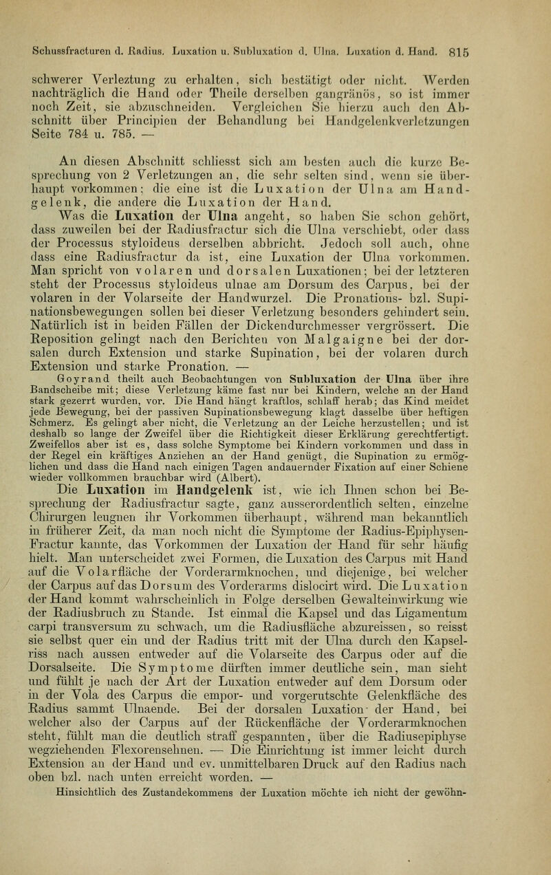 schwerer Verleitung /u erhalten, sich bestätigt oder niclit. AVerden nachträglich die Hand oder Theile derselben gangränös, so ist immer noch Zeit, sie abzuschneiden. Vergleichen Sie hierzu auch den Ab- schnitt über Principicn der Behandlung bei Handgelenkverletzungen Seite 784 u. 785. — An diesen Abschnitt schliesst sich am besten auch die kurze Be- sprechung von 2 Verletzungen an, die sehr selten sind, Avenn sie über- haupt vorkommen; die eine ist die Luxation der Ulna am Hand- gelenk, die andere die Luxation der Hand. Was die Luxation der TJlna angeht, so haben Sie schon gehört, dass zuweilen bei der Radiusfractur sich die Ulna verschiebt, oder dass der Processus styloideus derselben abbricht. Jedoch soll auch, ohne dass eine ßadiusfractur da ist, eine Luxation der Ulna vorkommen. Man spricht von volaren und dorsalen Luxationen; bei der letzteren steht der Processus styloideus ulnae am Dorsum des Carpus, bei der volaren in der Volarseite der Handwurzel, Die Pronations- bzl. Supi- nationsbewegungen sollen bei dieser Verletzung besonders gehindert sein. Natürlich ist in beiden Fällen der Dickendurchmesser vergrössert. Die Eeposition gelingt nach den Berichten von Malgaigne bei der dor- salen durch Extension und starke Supination, bei der volaren durch Extension und starke Pronation, — Goyrand theilt auch Beobachtungen von Subluxation der Ulna über ihre Bandscheibe mit; diese Verletzung käme fast nur bei Kindern, welche an der Hand stark gezerrt wurden, vor. Die Hand hängt kraftlos, schlaff herab; das Kind meidet jede Bewegung, bei der passiven Supinationsbewegung klagt dasselbe über heftigen Schmerz. Es gelingt aber nicht, die Verletzung an der Leiche herzustellen; und ist deshalb so lange der Zweifel über die Richtigkeit dieser Erklärung gerechtfertigt. Zweifellos aber ist es, dass solche Symptome bei Kindern vorkommen und dass in der Regel ein kräftiges Anziehen an der Hand genügt, die Supination zu ermög- lichen und dass die Hand nach einigen Tagen andauernder Fixation auf einer Schiene wieder vollkommen brauchbar wird (Albert). Die Luxation im Handgelenlt ist, wie ich Ihnen schon bei Be- sprechung der Radiusfractur sagte, ganz ausserordentlich selten, einzelne Chirurgen leugnen ihr Vorkommen überhaupt, während man bekanntlich in früherer Zeit, da man noch nicht die Symptome der Radius-Epiphysen- Fractur kannte, das Vorkommen der Luxation der Hand für sehr häufig hielt. Man unterscheidet zwei Formen, die Luxation des Carpus mit Hand auf die Volarfläche der Vorderarmknochen, und diejenige, bei welcher der Carj)us auf das Dorsum des Vorderarms dislocirt wird. Die Luxation der Hand kommt wahrscheinlich in Folge derselben Gewalteinwirkung wie der Badiusbruch zu Stande, Ist einmal die Kapsel und das Ligamentum carpi transversum zu schwach, um die Radiusfläche abzureissen, so reisst sie selbst quer ein und der Radius tritt mit der Ulna durch den Kapsel- riss nach aussen entweder auf die Volarseite des Carpus oder auf die Dorsalseite, Die Symptome dürften immer deutliche sein, man sieht und fühlt je nach der Art der Luxation entweder auf dem Dorsum oder in der Vola des Carpu« die empor- und vorgerutschte Gelenkfläche des Radius sammt Ulnaende, Bei der dorsalen Luxation- der Hand, bei welcher also der Carpus auf der Rückenfläche der Vorderarmknochen steht, fülilt man die deutlich straff gespannten, über die Radiusepiphyse wegziehenden Flexorensehnen, — Die Einrichtung ist immer leicht durch Extension an der Hand und ev, unmittelbaren Druck auf den Radius nach oben bzl, nach unten erreicht worden, — Hinsichtlich des Zustandekommens der Luxation möchte ich nicht der gewöhn-