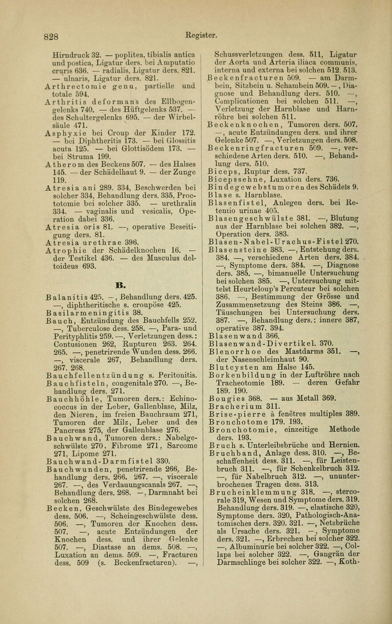 Hirndruck 32. — poplitea, tibialis antica undpostica, Ligatur ders. bei Amputatio cruris 636. — radialis, Ligatur ders. 821. — ulnaris, Ligatur ders. 821. Arthrectomie genu, partielle und totale 594. Arthritis deformans des Ellbogen- gelenks 740. — des Hüftgelenks 537. — des Schultergelenks 695. — der Wirbel- säule 47L Asphyxie bei Croup der Kinder 172. — bei Diphtheritis 173. — bei tilossitis acuta 125. — bei Glottisödem 173. — bei Struma 199. Atherom des Beckens 507. — des Halses 145. — der Schädelhaut 9. — der Zunge 119. Atresia ani 289. 334, Beschwerden bei solcher 334, Behandlung ders. 335, Proc- totomie bei solcher 335. — urethralis 334. — vaginalis und vesicalis, Ope- ration dabei 336. Atresia oris 81. —, operative Beseiti- gung ders. 81. Atresia urethrae 396. Atrophie der Schädelknochen 16. — der Testikel 436. — des Musculus del- toideus 693. B. Balanitis 42.t. —, Behandlung ders. 425. —, diphtheritische s. croupöse 425. Basilarmeningitis 38. Bauch, Entzündung des Bauchfells 252. —, Tuberculose dess. 258. —, Para- und Perityphlitis 259. —, Verletzungen dess.: Contusionen 262, Rupturen 263. 264. 265. —, penetrirende Wunden dess. 266. —, viscerale 267, Behandlung ders. 267. 268. Bauchfellentzündung s. Peritonitis. Bauch fisteln, congenitale 270. —, Be- handlung ders. 271. Bauchhöhle, Tumoren ders.: Echino- coccus in der Leber, Gallenblase, Milz, den ISieren, im freien Bauchraum 271, Tumoren der Milz, Leber und des Pancreas 275, der Gallenblase 276. Bauchwand, Tumoren ders.: Nabelge- schwülste 270, Fibrome 271, Sarcome 271, Lipome 271. Bauchwand-Darmfistel 330. Bauchwunden, penetrirende 266, Be- handlung ders. 266. 267. —, viscerale 267. —, des Verdauungscanais 267. —, Behandlung ders. 268. —, Darmnaht bei solchen 268. Becken, Geschwülste des Bindegewebes dess. 506. —, Scheingeschwülste dess. 506. —, Tumoren der Knochen dess. 507. —, acute Entzündungen der Knochen dess. und ihrer Gelenke 507. —, Diastase an dems. 508. —, Luxation an dems. 509. —, Fracturen dess. 509 (s. Beckenfracturen). —, Schussverletzungen dess. 511, Ligatur der Aorta und Arteria iliaca communis interna und externa bei solchen 512. 513, Beckenfracturen 509. — am Darm^ bein, Sitzbein u. Schambein 509. — , Dia gnose und Behandlung ders. 510. — Complicationen bei solchen 511. — Verletzung der Harnblase und Harn- röhre bei solchen 511. Beckenknochen, Tumoren ders. 507. ~, acute Entzündungen ders. und ihrer Gelenke 507. —, Verletzungen ders. 608, Beckenringfracturen 509. —, ver- schiedene Arten ders. 510. —, Behand- lung ders. 510. Biceps, Ruptur dess. 737. Bicepssehne, Luxation ders. 736. Bindegewebstumoren des Schädels 9. Blase s. Harnblase. Blasenfistel, Anlegen ders. bei Re- tentio urinae 405. Blasengeschwülste 381. —, Blutung aus der Harnblase bei solchen 382. —, Operation ders. 383. Blasen-Nabel-Urachus-Fistel270. Blasensteine 383. —, Entstehung ders. 384. —, verschiedene Arten ders. 384. —, Symptome ders. 384. —, Diagnose ders. 385. —, bimanuelle Untersuchung bei solchen 385. —, Untersuchung mit- telst Heurteloup's Percuteur bei solchen 386. —, Bestimmung der Grösse und Zusammensetzung des Steins 386. —, Täuschungen bei Untersuchung ders. 387. —, Behandlung ders.: innere 387, operative 387. 394. Blasenwand 366. Blasenwand-Divertikel. 370. Blenorrhoe des Mastdarms 351. •—, der Nasenschleimhaut 90. Blutcysten am Halse 145. Borkenbildung in der Luftröhre nach Tracheotomie 189. — deren Gefahr 189. 190. Bougies 368. — aus Metall 369. Bracherium 311. Brise-pierre ä fenetres multiples 389. Bronchotome 179. 193. Bronchotomie, einzeitige Methode ders. 193. Bruch s. Unterleibsbrüche und Hernien. Bruchband, Anlage dess. 310. —, Be- schaffenheit dess. 311. —, für Leisten- bruch 311. —, für Schenkelbruch 312. —, für Nabelbruch 312. —, ununter- brochenes Tragen dess. 313. Brucheinklemmung 318. —, sterco- rale 319, Wesen und Symptome ders. 319. Behandlung ders. 319. —, elastische 320, Symptome ders. 320, Pathologisch-Ana- tomisches ders. 320. 321. —, Netzbrüche als Ursache ders. 321. —, Symptome ders. 321. —, Erbrechen bei solcher 322. —, Albuminurie bei solcher 322. —, Col- laps bei solcher 322. —, Gangrän der Darmschlinge bei solcher 322. —, Koth-