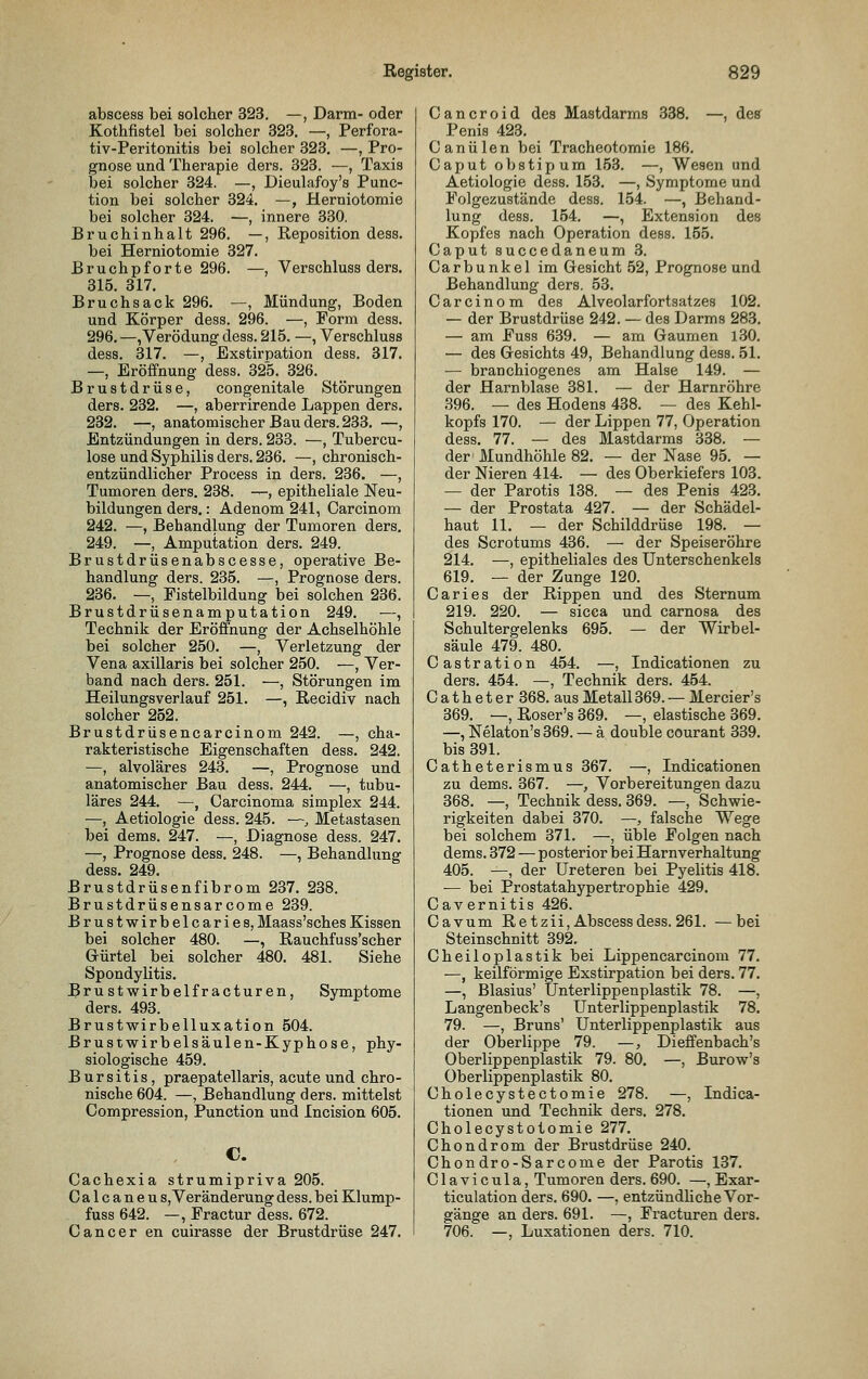 abscess bei solcher 323. —, Darm- oder Kothfistel bei solcher 323. —, Perfora- tiv-Peritonitis bei solcher 323. —, Pro- gnose und Therapie ders. 323. —, Taxis bei solcher 324. —, Dieulafoy's Punc- tion bei solcher 324. —, Heruiotomie bei solcher 324. —, innere 330, Bruchinhalt 296. —, Reposition dess. bei Herniotomie 327. Bruchpforte 296. —, Verschluss ders. 315. 317. Bruchsack 296. —, Mündung, Boden und Körper dess. 296. —, Form dess. 296. —, Verödung dess. 215. —, Verschluss dess. 317. —, Exstirpation dess. 317. —, Eröffnung dess. 325. 326. Brustdrüse, congenitale Störungen ders. 232. —, aberrirende Lappen ders. 232. —, anatomischer Bau ders. 233. —, Entzündungen in ders. 233. —, Tubercu- lose und Syphilis ders. 236. —, chronisch- entzündlicher Process in ders. 236. —, Tumoren ders. 238. —, epitheliale Neu- bildungen ders.: Adenom 241, Carcinom 242. —, Behandlung der Tumoren ders. 249. —, Amputation ders. 249. Brustdrüsenabscesse, operative Be- handlung ders. 235. —, Prognose ders. 236. —, Fistelbildung bei solchen 236. Brustdrüsenamputation 249. —, Technik der Eröffnung der Achselhöhle bei solcher 250. —, Verletzung der Vena axillaris bei solcher 250. —, Ver- band nach ders. 251. —, Störungen im Heilungsverlauf 251. —, Recidiv nach solcher 252. Brustdrüsencarcinom 242. —, cha- rakteristische Eigenschaften dess. 242. —, alvoläres 243. —, Prognose und anatomischer Bau dess. 244. —, tubu- läres 244. —, Carcinoma simplex 244. —, Aetiologie dess. 245. —, Metastasen bei dems. 247. —, Diagnose dess. 247. —, Prognose dess. 248. —, Behandlung dess. 249. Brustdrüsenfibrom 237. 238. Brustdrüsensarcome 239. Brustwirbelcaries, Maass'sches Kissen bei solcher 480. —, E-auchfuss'scher Gürtel bei solcher 480. 481. Siehe Spondylitis. Brustwirbelfracturen, Symptome ders. 493. Brustwirbelluxation 504. Brustwirbelsäulen-Kyphose, phy- siologische 459. Bursitis, praepatellaris, acute und chro- nische 604. —, Behandlung ders. mittelst Compression, Punction und Incision 605. C. Cachexia strumipriva 205. Oalcaneu s, Veränderung dess. bei Klump- fuss 642. —, Fractur dess. 672. Cancer en cuirasse der Brustdrüse 247. C a n c r 0 i d des Mastdarms 338. —, des Penis 423. Canülen bei Tracheotomie 186. Caput obstipum 153. —, Wesen und Aetiologie dess. 153. —, Symptome und Folgezustände dess. 154. —, Behand- lung dess. 154. —, Extension des Kopfes nach Operation dess. 155. Caput succedaneum 3. Carbunkel im Gesicht 52, Prognose und Behandlung ders. 53. Carcinom des Alveolarfortsatzes 102. — der Brustdrüse 242. — des Darms 283. — am Fuss 639. — am Gaumen 130. — des Gesichts 49, Behandlung dess. 51. — branchiogenes am Halse 149. — der Harnblase 381. — der Harnröhre 396. — des Hodens 438. — des Kehl- kopfs 170. — der Lippen 77, Operation dess. 77. — des Mastdarms 338. — der Mundhöhle 82. — der Nase 95. — der Nieren 414. — des Oberkiefers 103. — der Parotis 138. — des Penis 423. — der Prostata 427. — der Schädel- haut 11. — der Schilddrüse 198. — des Scrotums 436. — der Speiseröhre 214. —, epitheliales des Unterschenkels 619. — der Zunge 120. Caries der Rippen und des Sternum 219. 220. — sicca und carnosa des Schultergelenks 695. — der Wirbel- säule 479. 480. Castration 454. —, Indicationen zu ders. 454. —, Technik ders. 454. Catheter 368. aus Metall369. — Mercier's 369. —, Roser's 369. —, elastische 369. —, Nelaton's 369. — ä double courant 339. bis 391. Catheterismus 367. —, Indicationen zu dems. 367. —, Vorbereitungen dazu 368. —, Technik dess. 369. —, Schwie- rigkeiten dabei 370. —, falsche Wege bei solchem 371. —, üble Folgen nach dems. 372 — posterior bei Harnverhaltung 405. ^, der Ureteren bei Pyelitis 418. — bei Prostatahypertrophie 429. Cavernitis 426. Cavum Retzii, Abscess dess. 261. —bei Steinschnitt 392. Cheiloplastik bei Lippencarcinom 77. —, keilförmige Exstirpation bei ders. 77. —, Blasius' Unterlippenplastik 78. —, Langenbeck's Unterlippenplastik 78. 79. —, Bruns' Unterlippenplastik aus der Oberlippe 79. —, Dieffenbach's Oberlippenplastik 79. 80. —, Burow's Oberlippenplastik 80. Cholecystectomie 278. —, Indica- tionen und Technik ders. 278. Cholecystotomie 277. Chondrom der Brustdrüse 240. Chondro-Sarcome der Parotis 137. C1 a V i c u 1 a, Tumoren ders. 690. —, Exar- ticulation ders. 690. —, entzündliche Vor- gänge an ders. 691. —, Fi'acturen ders. 706. —, Luxationen ders. 710.