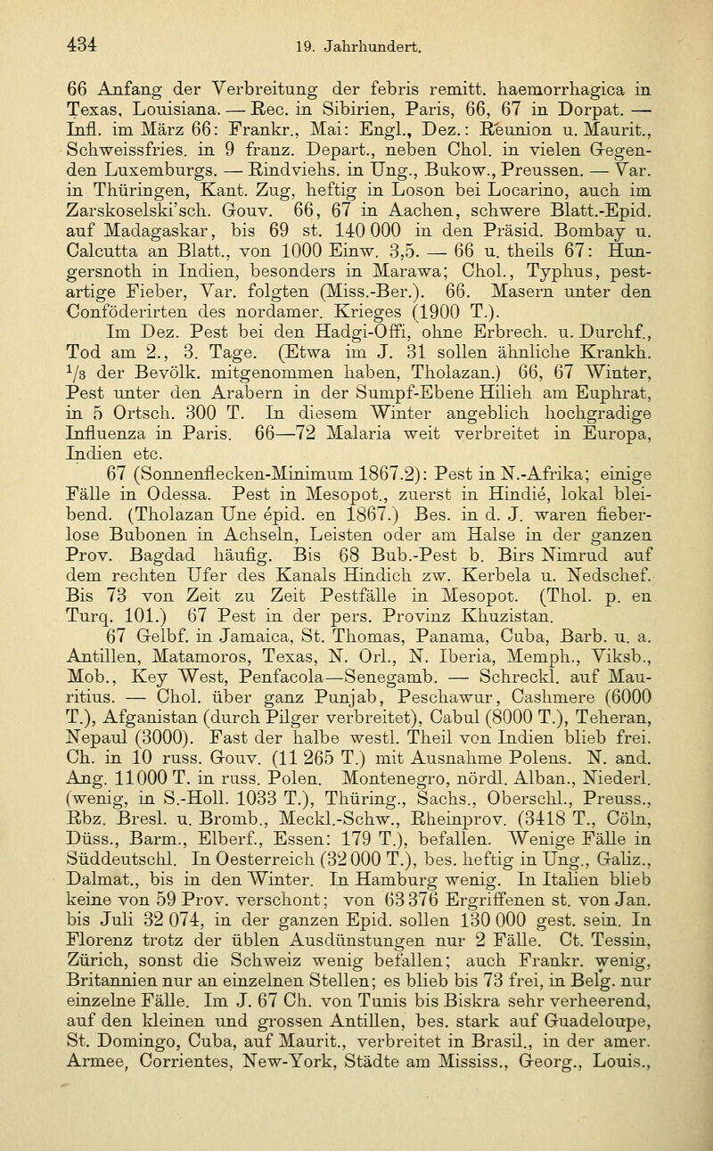 66 Anfang der Verbreitung der febris remitt. liaemorrhagica in Texas, Louisiana. — Reo. in Sibirien, Paris, 66, 67 in Dorpat. — Infi, im März 66: Frankr., Mai: Engl., Dez.: ßeunion u. Maurit., Schweissfries. in 9 franz. Depart., neben Cliol. in vielen Gregen- den Luxemburgs. — Rindviehs, in Ung., Bukow., Preussen. — Var. in Thüringen, Kant. Zug, heftig in Loson bei Locarino, auch im Zarskoselski'sch. Gouv. 66, 67 in Aachen, schwere Blatt.-Epid. auf Madagaskar, bis 69 st. 140 000 in den Präsid. Bombay u. Calcutta an Blatt., von 1000 Einw. 3,5. — 66 u. theils 67: Hun- gersnoth in Lidien, besonders in Marawa; Chol., Typhus, pest- artige Fieber, Var. folgten (Miss.-Ber.). 66. Masern unter den Conföderirten des nordamer. Krieges (1900 T.). Im Dez. Pest bei den Hadgi-Offi, ohne Erbrech. u. Durchf., Tod am 2., 3. Tage. (Etwa im J. 31 sollen ähnliche Krankh. ^/s der Bevölk. mitgenommen haben, Tholazan.) 66, 67 Winter, Pest unter den Arabern in der Sumpf-Ebene Hiheh am Euphrat, in 5 Ortsch. 300 T. In diesem Winter angeblich hochgradige Influenza in Paris. 66—72 Malaria weit verbreitet in Europa, Indien etc. 67 (Sonnenflecken-Minimum 1867.2): Pest inN.-Afrika; einige Fälle in Odessa. Pest in Mesopot., zuerst in Hindie, lokal blei- bend. (Tholazan Une epid. en 1867.) Bes. in d. J. waren fieber- lose Bubonen in Achseln, Leisten oder am Halse in der ganzen Prov. Bagdad häufig. Bis 68 Bub.-Pest b. Birs Nimrud auf dem rechten Ufer des Kanals Hhidich zw. Kerbela u. Nedschef. Bis 73 von Zeit zu Zeit Pestfälle in Mesopot. (Thol. p. en Turq. 101.) 67 Pest in der pers. Provinz Khuzistan. 67 Gelbf. in Jamaica, St. Thomas, Panama, Cuba, Barb. u. a. Antillen, Matamoros, Texas, IST. Orl., N. Iberia, Memph., Viksb., Mob., Key West, Penfacola—Senegamb. — Schreckl. auf Mau- ritius. — Chol, über ganz Punjab, Peschawur, Cashmere (6000 T.), Afganistan (durch Püger verbreitet), Cabul (8000 T.), Teheran, Nepaul (3000). Fast der halbe westl. Theil von Indien blieb frei. Ch. in 10 russ. Gouv. (11 265 T.) mit Ausnahme Polens. N. and. Ang. 11000 T. in russ. Polen. Montenegro, nördl. Alban., IsTiederl. (wenig, LQ S.-Holl. 1033 T.), Thüriug., Sachs., Oberschi., Preuss., Rbz. Bresl. u. Bromb., Meckl.-Schw., Rheinprov. (3418 T., Cöln, Düss., Barm., Elberf., Essen: 179 T.), befallen. Wenige FäUe in Süddeutschi. In Oesterreich (32000 T.), bes. heftig in Ung., GaUz., Dalmat., bis in den Winter. In Hamburg wenig. In Itahen blieb keine von 59 Prov. verschont; von 63 376 Ergriffenen st. von Jan. bis Juli 32 074, in der ganzen Epid. sollen 130 000 gest. sein. In Florenz trotz der üblen Ausdünstungen nur 2 Fälle. Ct. Tessin, Zürich, sonst die Schweiz wenig befallen; auch Frankr. wenig, Britannien nur an einzelnen Stellen; es blieb bis 73 frei, in Belg. nur einzelne Fälle. Im J. 67 Ch. von Tunis bis Biskra sehr verheerend, auf den kleinen und grossen Antillen, bes. stark auf Guadeloupe, St. Domingo, Cuba, auf Maurit., verbreitet in Brasil., in der amer. Armee, Corrientes, New-York, Städte am Mississ., Georg., Louis.,