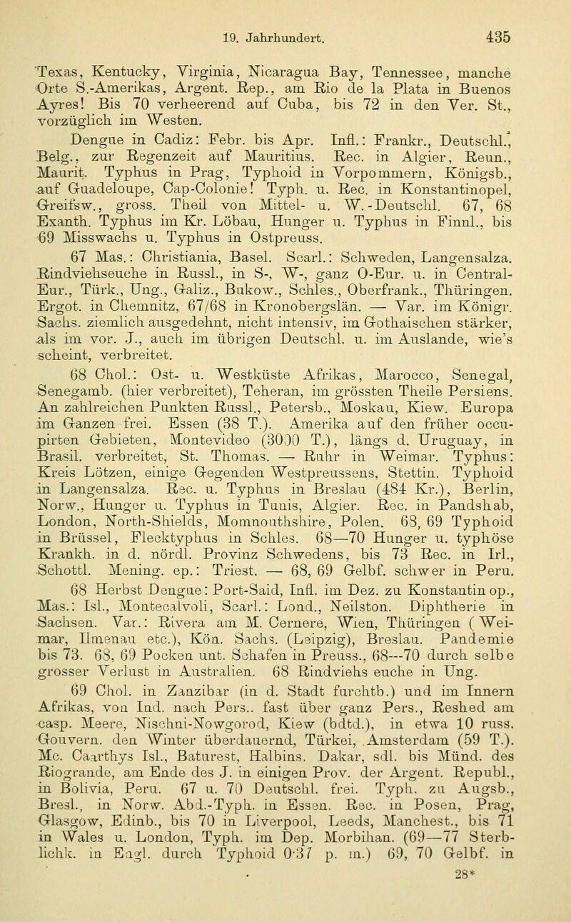 Texas, Kentucky, Virginia, Nicaragua Bay, Tennessee, manche Orte S.-Amerikas, Argent. Rep., am Rio de la Plata in Buenos Ayres! Bis 70 verheerend auf Cuba, bis 72 in den Ver. St., vorzüglich im Westen. Dengue in Cadiz: Febr. bis Apr. Infl.: Frankr., Deutschl.' Belg., zur Regenzeit auf Mauritius. Rec. in Algier, Reun., Maurit. Typhus in Prag, Typhoid in Vorpommern, Königsb., auf Guadeloupe, Cap-Oolonie! Typh. u. Rec. in Konstantinopel, Greifsw., gross. Theil von Mittel- u. W.-Deutschi. 67, 68 Exanth. Typhus im Kr. Löbau, Hunger u. Typhus in Finnl., bis 69 Misswachs u. Typhus in Ostpreuss. 67 Mas.: Christiania, Basel. Scarl.: Schweden, Langensalza. Tiindviehseuche in RussL, in S-, W-, ganz 0-Eur. u. in Central- Eur., Türk., Ung., Galiz., Bukow., Schles., Oberfrank., Thüringen. Ergot. in Chemnitz, 67/68 in Kronobergslän. — Var. im Königr. ■Sachs, ziemlich ausgedehnt, nicht intensiv, im Gothaischen stärker, a.ls im vor. J., auch im übrigen Deutschi. u. im Auslande, wie's scheint, verbreitet. 68 Chol.: Ost- u. Westküste Afrikas, Marocco, Senegal, Senegamb. (hier verbreitet), Teheran, im grössten Theile Persiens. An zahlreichen Paukten Russl., Petersb., Moskau, Kiew. Europa im Ganzen frei. Essen (38 T.). Amerika auf den früher occu- pirten Gebieten, Montevideo (3000 T.), längs d. Uruguay, in Brasil, verbreitet, St. Thomas. — Ruhr in Weimar. Typhus: Kreis Lötzen, einige Gegenden Westpreussens, Stettin. Typhoid in Langensalza. R3C. u. Typhus in Breslau (484 Kr.), Berlin, Norw., Hunger u. Typhus in Tanis, Algier. Rec. in Pandshab, London, North-Shields, Momnouthshire, Polen. 68, 69 Typhoid in Brüssel, Flecktyphus in Schles. 68—70 Hunger u. typhöse Krankh. in d. nördl. Provinz Schwedens, bis 73 Rec. in L-l., Schottl. Mening. ep.: Triest. — 68, 69 Gelbf. schwer in Peru. 68 Herbst Dengae: Port-Said, Infi, im Dez. zu Konstantin op., Mas.: IsL, Montecalvoli, Scarl.: Lond., Neilston. Diphtherie in Sachsen. Var.: Rivera am M. Cernere, Wien, Tiiüringen ( Wei- mar, Ilmenau etc.), Kön. Sachs. (Leipzig), Breslau. Pandemie bis 73. 63, 69 Pocken unt. Schafen in Preuss., 68—70 durch selbe grosser Verlust in Australien. 68 Rindviehs euche in Ung. 69 Chol, in Zauzibar (in d. Stadt farchtb.) und im Innern Afrikas, voa Ind. nach Pers.. fast über ganz Pers., Reshed am •casp. Meere, Nischni-Nowgorod, Kiew (bdtd.), in etwa 10 russ. Gouvern. den Winter überdauernd, Türkei, Amsterdam (59 T.). Mc. Caarthys Isl., Baturest, Halbins, Dakar, sdl. bis Mund, des Riograude, am Ende des J. in einigen Prov. der Argent. Republ., in Bolivia, Peru. 67 u. 70 Deutschi. frei. Typh. zu Augsb., BresL, in Norw. Abd.-Typh. in Essen. Rec. in Posen, Prag, Glasgow, Edinb., bis 70 in Liverpool, Leeds, Manchest., bis 71 in Wales u. London, Typh. im Dep. Morbilian. (69—77 Sterb- lichk. in Eagl. durch Typhoid 0-3/ p. m.) 69, 70 Gelbf. in 28*