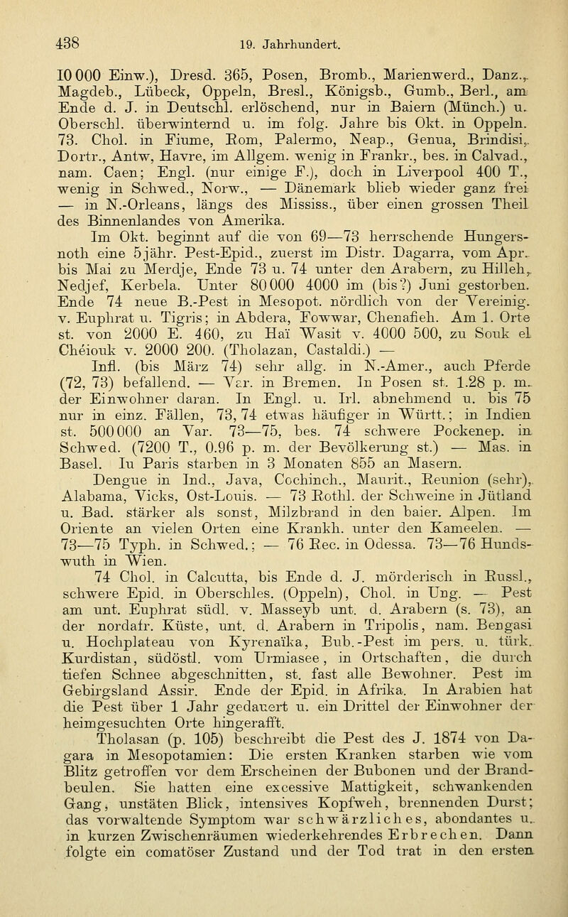 10 000 Einw.), Dresd. 365, Posen, Bromb., Marienwerd., Danz.,. Magdeb., Lübeck, Oppeln, Bresl., Königsb., Gumb., Berl., aitt: Ende d. J. in Deutscbl. erlöschend, nur in Baiern (Müncli.) u. Oberschl. überwinternd n. im folg. Jahre bis Okt. in Oppeln. 73. Chol, in Fiume, Rom, Palermo, Neap., Genua, Brindisi,. Dortr., Antw, Havre, im Allgem. wenig in Frankr., bes. in Calvad., nam. Caen; Engl, (nur einige F.), doch in Liverpool 400 T., wenig in Schwed., Norw., — Dänemark blieb wieder ganz frei — in N.-Orleans, längs des Mississ., über einen grossen Theil des Binnenlandes von Amerika. Im Okt. beginnt auf die von 69—73 herrschende Hungers- noth eine 5jähr. Pest-Epid., zuerst im Distr. Dagarra, vom Apr.. bis Mai zu Merdje, Ende 73 u. 74 unter den Arabern, zu Hilleh,. Nedjef, Kerbela. Unter 80000 4000 im (bis?) Juni gestorben. Ende 74 neue B.-Pest in Mesopot. nördlich von der Yereinig. V. Euphrat u. Tigris; in Abdera, Fowwar, Chenafieh. Am 1. Orte st. von 2000 E. 460, zu Hai Wasit v. 4000 500, zu Souk el Cheioulv V. 2000 200. (Tholazan, Castaldi.) — Infi, (bis März 74) sehr allg. in N.-Amer., auch Pferde (72, 73) befallend. — Y^r. in Bremen. In Posen st. 1.28 p. m.- der Einwohner daran. In Engl. u. Irl. abnehmend u, bis 75 nur in einz. Fällen, 73, 74 etwas häufiger in Württ.; in Indien st. 500000 an Var. 73-—75, bes. 74 schwere Pockenep. in Schwed. (7200 T., 0.96 p. m. der Bevölkerung st.) — Mas. in Basel. lu Paris starben in 3 Monaten 855 an Masern. Dengue in Ind., Java, Cochinch., Maurit., Eeunion (sehr),, Alabama, Vicks, Ost-Louis. ■— 73 Eothl. der Schweine in Jütland u. Bad. stärker als sonst, Milzbrand in den baier. Alpen. Im Oriente an vielen Orten eine Krankh. unter den Kameelen. — 73_75 Typh. in Schwed.; — 76 Eec. in Odessa. 73—76 Hunds- wuth in Wien. 74 Chol, in Calcutta, bis Ende d. J. mörderisch in Eussl., schwere Epid. in Oberschles. (Oppeln), Chol, in Ung. — Pest am unt. Euphrat südl. v. Masseyb unt. d. Arabern (s. 73), an der nordafr. Küste, unt. d. Arabern in Tripolis, nam. Bengasi u. Hochplateau von Kyrenaika, Bub.-Pest im pers. u. türk.. Kurdistan, südöstl. vom Urmiasee, in Ortschaften, die durch tiefen Schnee abgeschnitten, st. fast alle Bewohner. Pest im Gebirgsland Assir. Ende der Epid. in Afrika. In Arabien hat die Pest über 1 Jahr gedauert u. ein Drittel der Einwohner der heimgesuchten Orte hingerafft. Tholasan (p. 105) beschreibt die Pest des J. 1874 von Da- gara in Mesopotamien: Die ersten Kranken starben wie vom Blitz getroffen vor dem Erscheinen der Bubonen und der Brand- beulen, Sie hatten eine excessive Mattigkeit, schwankenden Gang, unstäten Blick, intensives Kopfweh, brennenden Durst; das vorwaltende Symptom war schwärzliches, abondantes u.. in kurzen Zwischenräumen wiederkehrendes Erbrechen. Dann folgte ein comatöser Zustand und der Tod trat in den erstea