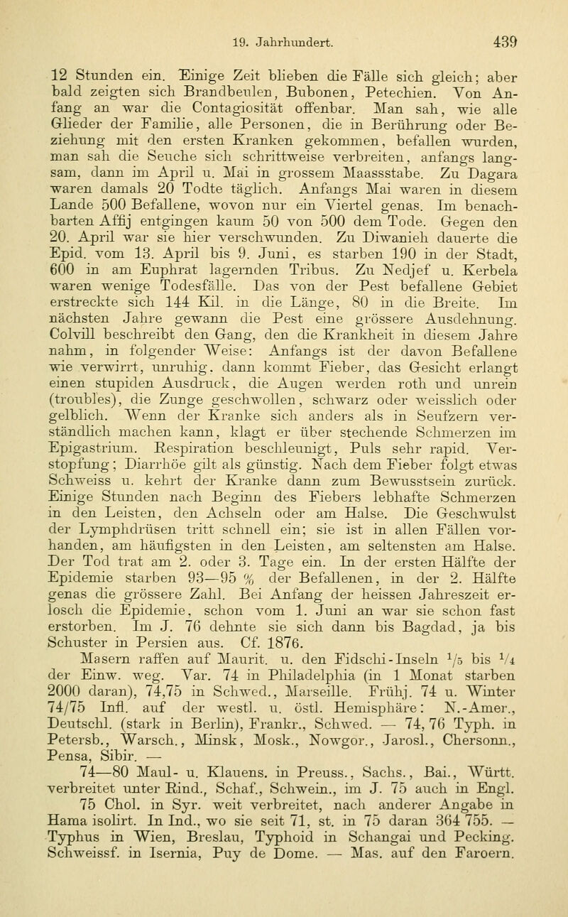 12 Stunden ein. Einige Zeit blieben die Fälle sich gleich; aber bald zeigten sich Brandbeulen, Bnbonen, Petechien. Von An- fang an war die Contagiosität offenbar. Man sah, wie alle Glieder der Familie, alle Personen, die in Berührung oder Be- ziehung mit den ersten Kranken gekommen, befallen wurden, man sah die Seuche sich schrittweise verbreiten, anfangs lano-- sam, dann im April u. Mai in grossem Maassstabe. Zu Dagara waren damals 20 Todte täglich, Anfangs Mai waren in diesem Lande 500 Befallene, wovon nur ein Viertel genas. Im benach- barten Affij entgingen kaum 50 von 500 dem Tode. Gegen den 20. April war sie hier verschwunden. Zu Diwanieh dauerte die Epid. vom 13. April bis 9. Juni, es starben 190 in der Stadt, 600 in am Euphrat lagernden Tribus. Zu Nedjef u. Kerbela waren wenige Todesfälle. Das von der Pest befallene Gebiet erstreckte sich 144 Kil. in die Länge, 80 in die Breite. Im nächsten Jahre gewann die Pest eine grössere Ausdehnung. Colvill beschreibt den Gang, den die Krankheit in diesem Jahre nahm, in folgender Weise: Anfangs ist der davon Befallene wie verwirrt, unruhig, dann kommt Fieber, das Gesicht erlangt einen stupiden Ausdruck, die Augen werden roth und unrein (troubles), die Zunge geschwollen, schwarz oder weisslich oder gelblich. Wenn der Kranke sich anders als in Seufzern ver- ständlich machen kann, klagt er über stechende Schmerzen hn Epigastrium. Respiration beschleunigt. Puls sehr rapid. Ver- stopfung ; Diarrhöe gilt als günstig. Nach dem Fieber folgt etwas Schweiss u. kehrt der Kranke dann zum Bewusstsein zurück. Einige Stunden nach Beginn des Fiebers lebhafte Schmerzen in den Leisten, den Achseln oder am Halse. Die Geschwulst der Lymphdrüsen tritt schnell ein; sie ist in allen Fällen vor- handen, am häufigsten in den Leisten, am seltensten am Halse. Der Tod trat am 2. oder 3. Tage ein. In der ersten Hälfte der Epidemie starben 93—95 % der Befallenen, in der 2. Hälfte genas die grössere Zahl. Bei Anfang der heissen Jahreszeit er- losch die Epidemie, schon vom 1. Juni an war sie schon fast erstorben. Im J. 76 dehnte sie sich dann bis Bagdad, ja bis Schuster in Persien aus. Cf. 1876. Masern raffen auf Maurit. u. den Fidschi-Inseln 1/5 bis Vi dei' Einw. weg. Var. 74 in Philadelphia (in 1 Monat starben 2000 daran), 74,75 in Schwed., Marseille. Frühj. 74 u. Winter 74/75 Infi, auf der westl. u. östl. Hemisphäre: N.-Amer., Deutschi, (stark in Berlin), Frankr., Schwed. — 74, 76 Typh. in Petersb., Warsch., Minsk, Mosk., Nowgor., Jarosl., Chersonn., Pensa, Sibir. — 74—80 Maul- u. Klauens. in Preuss., Sachs., Bai., Württ. verbreitet unter Rind., Schaf., Schwein., im J. 75 auch in Engl. 75 Chol, in Syr. weit verbreitet, nach anderer Angabe in Hama isohrt. In Ind., wo sie seit 71, st. in 75 daran 364 755. — Typhus in Wien, Breslau, Typhoid in Schangai und Pecking. Schweissf. in Isernia, Puy de Dome. — Mas. auf den Faroern.