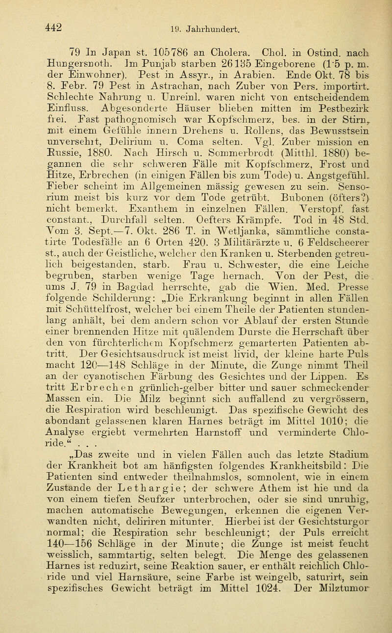 79 In Japan st. 105786 an Cholera. Chol, in Ostind. nach Enngersnoth. Im Pnnjab starben 26135 Eingeborene (15 p. m. der EinTv-ohner). Pest in Assyr., in Arabien. Ende Okt. 78 bis 8. Febr. 79 Pest in Astrachan, nach Zuber von Pers. importirt. Schlechte Nahrung u. Unreinl. waren nicht von entscheidendem Einfluss. Abgesonderte Häuser blieben mitten im Pestbezirk fiei. Fast pathognomisch war Kopfschmerz, bes. in der Stirn^ mit einem Gefühle innein Drehens u. Pollens, das Bewusstsein unversehrt, Delirium u. Coma selten. Vgl. Zuber mission en Eussie, 1880. Nach Hirsch u. Som.merbrcdt (Mitthl. 1880) be- gannen die sehr schweren Fälle mit Kopfschmerz, Frost und Hitze, Erbrechen (in einigen Fällen bis zum Tode) u. AngstgefühL Fieber scheint im Allgemeinen massig gewesen zu sein. Senso- rium meist bis kurz vor dem Tode getrübt. Bubonen (öfters?) nicht bemerkt. Exanthem in einzelnen Fällen. Verstopf, fast constant., Durchfall selten. Oefters Krämpfe. Tod in 48 Std. Vom 3. Sept.—7. Okt. 286 T. in Wetljanka, sämmtliche consta- tirte Todesfälle an 6 Orten 420. 3 Militärärzte u. 6 Feldscheerer st., auch der Geistliche, welcher den Kranken u. Sterbenden getreu- lich beigestanden, starb. Frau u. Schwester, die eine Leiche begruben, starben wenige Tage hernach. Von der Pest, di&. ums J. 79 in Bagdad herrschte, gab die Wien. Med. Presse folgende Schilderung: „Die Erkrankung beginnt in allen Fällen mit Schüttelfrost, welcher bei einem Theile der Patienten stunden- lang anhält, bei dem andern schon vor Ablauf der ersten Stunde einer brennenden Hitze mit quälendem Durste die Herrschaft über den von fürchterlichem Kopfschmerz gemarterten Patienten ab- tritt. Der Gesichtsausdruck ist meist livid, der kleine harte Puls macht 120—148 Schläge in der Minute, die Zunge nimmt Theil an der cyanotischen Färbung des Gesichtes und der Lippen. Es tritt Erbrechen grünlich-gelber bitter und sauer schmeckender Massen ein. Die Milz beginnt sich auffallend zu vergrössern, die Respiration wird beschleunigt. Das spezifische Gewicht des abondant gelassenen klaren Harnes beträgt im Mittel 1010; die Analyse ergiebt vermehrten Harnstoff und verminderte Chlo- ride. . . . „Das zweite und in vielen Fällen auch das letzte Stadium der Krankheit bot am häufigsten folgendes Krankheitsbild: Die Patienten sind entweder theilnahmslos, somnolent, wie in einem Zustande der Lethargie; der schwere Athem ist hie und da von einem tiefen Seufzer unterbrochen, oder sie sind unruhig, machen automatische Bewegungen, erkennen die eigenen Ver- wandten nicht, deliriren mitunter. Hierbei ist der Gesichtsturgor normal; die Eespiration sehr beschleunigt; der Puls erreicht 140—156 Schläge in der Minute; die Zunge ist meist feucht weisslich, sammtartig, selten belegt. Die Menge des gelassenen Harnes ist reduzirt, seine Peaktion sauer, er enthält reichlich Chlo- ride und viel Harnsäure, seine Farbe ist weingelb, saturirt, sein spezifisches Gewicht beträgt im Mittel 1024. Der Milztumor