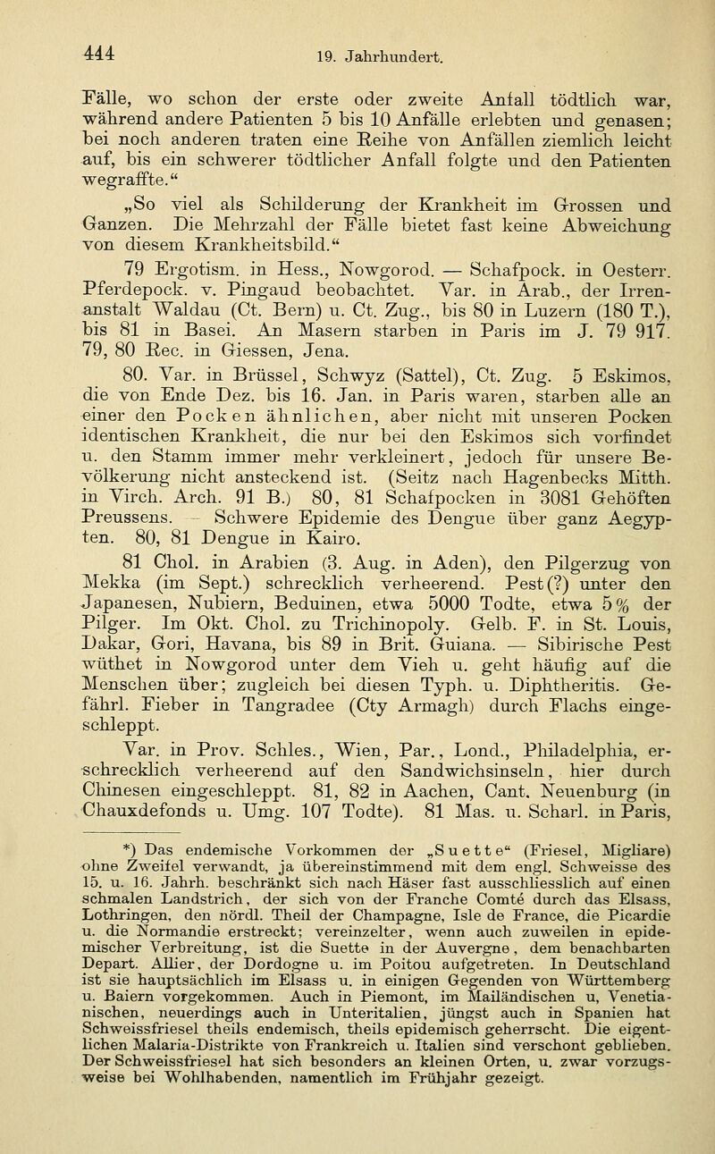 Fälle, wo schon der erste oder zweite Anfall tödtlicli war, während andere Patienten 5 bis 10 Anfälle erlebten und genasen; bei noch anderen traten eine Reihe von Anfällen ziemlich leicht auf, bis ein schwerer tödtlicher Anfall folgte und den Patienten wegraffte. „So viel als Schilderung der Krankheit im Grossen und Ganzen. Die Mehrzahl der Fälle bietet fast keine Abweichung von diesem Krankheitsbild. 79 Ergotism. in Hess., Nowgorod. — Schafpock. in Oesterr. Pferdepock. v. Pingaud beobachtet. Yar. in Arab., der Irren- anstalt Waldau (Ct. Bern) u. Ct. Zug., bis 80 in Luzern (180 T.), bis 81 in Basel. An Masern starben in Paris im J. 79 917. 79, 80 ßec. in Giessen, Jena. 80. Var. in Brüssel, Schwyz (Sattel), Ct. Zug. 5 Eskimos, die von Ende Dez. bis 16. Jan. in Paris waren, starben alle an einer den Pocken ähnlichen, aber nicht mit unseren Pocken identischen Krankheit, die nur bei den Eskimos sich vorfindet u. den Stamm immer mehr verkleinert, jedoch für unsere Be- völkerung nicht ansteckend ist. (Seitz nach Hagenbecks Mitth. in Yirch. Arch. 91 B.) 80, 81 Schafpocken in 3081 Gehöften Preussens. — Schwere Epidemie des Dengue über ganz Aegyp- ten. 80, 81 Dengue in Kairo. 81 Chol, in Arabien (3. Aug. in Aden), den Pilgerzug von Mekka (im Sept.) schrecklich verheerend. Pest(?) unter den Japanesen, Nubiern, Beduinen, etwa 5000 Todte, etwa 5% der Pilger. Im Okt. Chol, zu Trichinopoly. Gelb. F. in St. Louis, Dakar, Gori, Havana, bis 89 in Brit. Guiana. — Sibirische Pest wüthet in Nowgorod unter dem Vieh u. geht häufig auf die Menschen über; zugleich bei diesen Typh. u. Diphtheritis. Ge- fährl. Fieber in Tangradee (Cty Armagh) durch Flachs einge- schleppt. Var. in Prov. Schles., Wien, Par., Lond., Pliiladelphia, er- ■schrecklich verheerend auf den Sandwichsinseln, hier durch Chinesen eingeschleppt. 81, 82 in Aachen, Cant. Neuenburg (in Chauxdefonds u. Umg. 107 Todte). 81 Mas. u. Scharl. m Paris, *) Das endemische Vorkommen der „Suette (Friesel, Migliare) ohne Zweifel verwandt, ja übereinstimmend mit dem engl. Seh weisse des 15. u. 16. Jahrh. beschränkt sich nach Häser fast ausschhesslich auf einen schmalen Landstrich, der sich von der Franche Comte durch das Elsass, Lothringen, den nördl. Theil der Champagne, Isle de France, die Picardie u. die Normandie erstreckt; vereinzelter, wenn auch zuweilen in epide- mischer Verbreitung, ist die Suette in der Auvergne, dem benachbarten Depart. Allier, der Dordogne u. im Poitou aufgetreten. In Deutschland ist sie hauptsächlich im Elsass u. in einigen Gegenden von Württemberg u. Baiern vorgekommen. Auch in Piemont, im Mailändischen u, Venetia- nischen, neuerdings auch in Unteritalien, jüngst auch in Spanien hat Schweissfriesel theils endemisch, theils epidemisch geherrscht. Die eigent- lichen Malaria-Distrikte von Frankreich u. Italien sind verschont geblieben. Der Schweissfriesel hat sich besonders an kleinen Orten, u. zwar vorzugs- weise bei Wohlhabenden, namentlich im Frühjahr gezeigt.