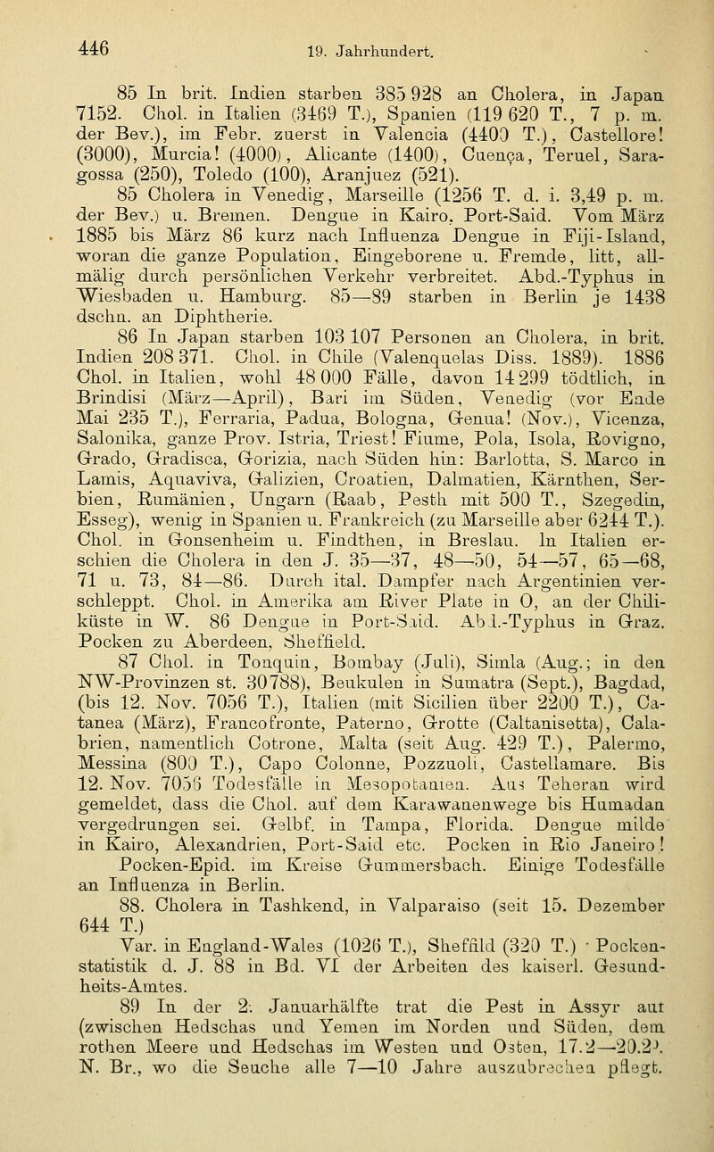 85 In brit. Indien starben 385 928 an Cliolera, in Japan 7152. Chol, in Italien (3469 T.), Spanien (119 620 T., 7 p. m. der Bev.), im Febr. zuerst in Valencia (4403 T.), Oastellore! (3000), Mnrcia! (4000), Alicante (1400), Caenca, Ternel, Sara- gossa (250), Toledo (100), Aranjuez (521). 85 Cholera in Venedig, Marseille (1256 T. d. i. 3,49 p. m. der Bev.) u. Bremen. Dengue in Kairo, Port-Said. Vom März 1885 bis März 86 kurz nach Influenza Dengue in Fiji-Island, woran die ganze Population, Eingeborene u. Fremde, litt, aU- mälig durch persönlichen Verkehr verbreitet. Abd.-Typhus in Wiesbaden u. Hamburg. 85—89 starben in Berlin je 1438 dschn. an Diphtherie. 86 In Japan starben 103 107 Personen an Cholera, in brit, Indien 208 371. Chol, in Chile (Valenquelas Diss. 1889). 1886 Chol, in Italien, wohl 48 000 Fälle, davon 14 299 tödtlich, in Brindisi (März—April), Bari im Süden, Veuedig (vor Eade Mai 235 T.), Ferraria, Padua, Bologna, Grenua! (Nov.), Vicenza, Salonika, ganze Prov. Istria, Triest! Fiume, Pola, Isola, ßovigno, Grado, Gradisca, Gorizia, nach Süden hin: Barlotta, S. Marco in Lamis, Aquaviva, Galizien, Croatien, Dalmatien, Kärnthen, Ser- bien, Rumänien, Ungarn (Raab, Pesth mit 500 T., Szegedin, Esseg), wenig in Spanien u. Frankreich (zu Marseille aber 6244 T.). Chol, in (ronsenheim u. Findthen, in Breslau. In Italien er- schien die Cliolera in den J. 35—37, 48—50, 54-—57, 65—68, 71 u. 73, 84—86. Durch ital. Dampfer nach Argentinien ver- schleppt. Chol, in Amerika am River Plate in 0, an der Chili- küste in W. 86 Dengue in Port-Said. Abi.-Typhus in Graz. Pocken zu Aberdeen, Sheffield. 87 Chol, in Toaquin, Bombay (Juli), Simla (Aug.; in den NW-Provinzen st. 30788), Beukulen in Sumatra (Sept.), Bagdad, (bis 12. Nov. 7056 T.), Italien (mit Sicilien über 2200 T.), Ca- tanea (März), Francofronte, Paterno, Grotte (Caltanisetta), Cala- brien, namentlich Cotrone, Malta (seit Aug. 429 T.), Palermo, Messina (800 T.), Capo Colonne, Pozzuoli, Castellamare. Bis 12. Nov. 7058 Todesfälle in Mesopobaaieu. Aus Teheran wird gemeldet, dass die Chol, auf dem Karawanenwege bis Humadan vergedrungen sei. Gelbf. in Tampa, Florida. Dengue milde in Kairo, Alexandrien, Port-Said etc. Pocken in Rio Janeiro! Pocken-Epid. im Kreise Gummersbach. Einige Todesfälle an Influenza in Berlin. 88. Cholera in Tashkend, in Valparaiso (seit 15. Dezember 644 T.) Var. in Eugland-Wales (1026 T.), Shefflld (320 T.) ■ Pocken- statistik d. J. 88 in Bd. VI der Arbeiten des kaiserl. Gesuud- heits-Amtes. 89 In der 2. Januarhälfte trat die Pest in Assyr aut (zwischen Hedschas und Yemen im Norden und Südeu, dem rothen Meere und Hedschas im Westen und Osten, 17.2—20.2^. N. Br., wo die Seuche alle 7—10 Jahre auszubrechea pflegt.