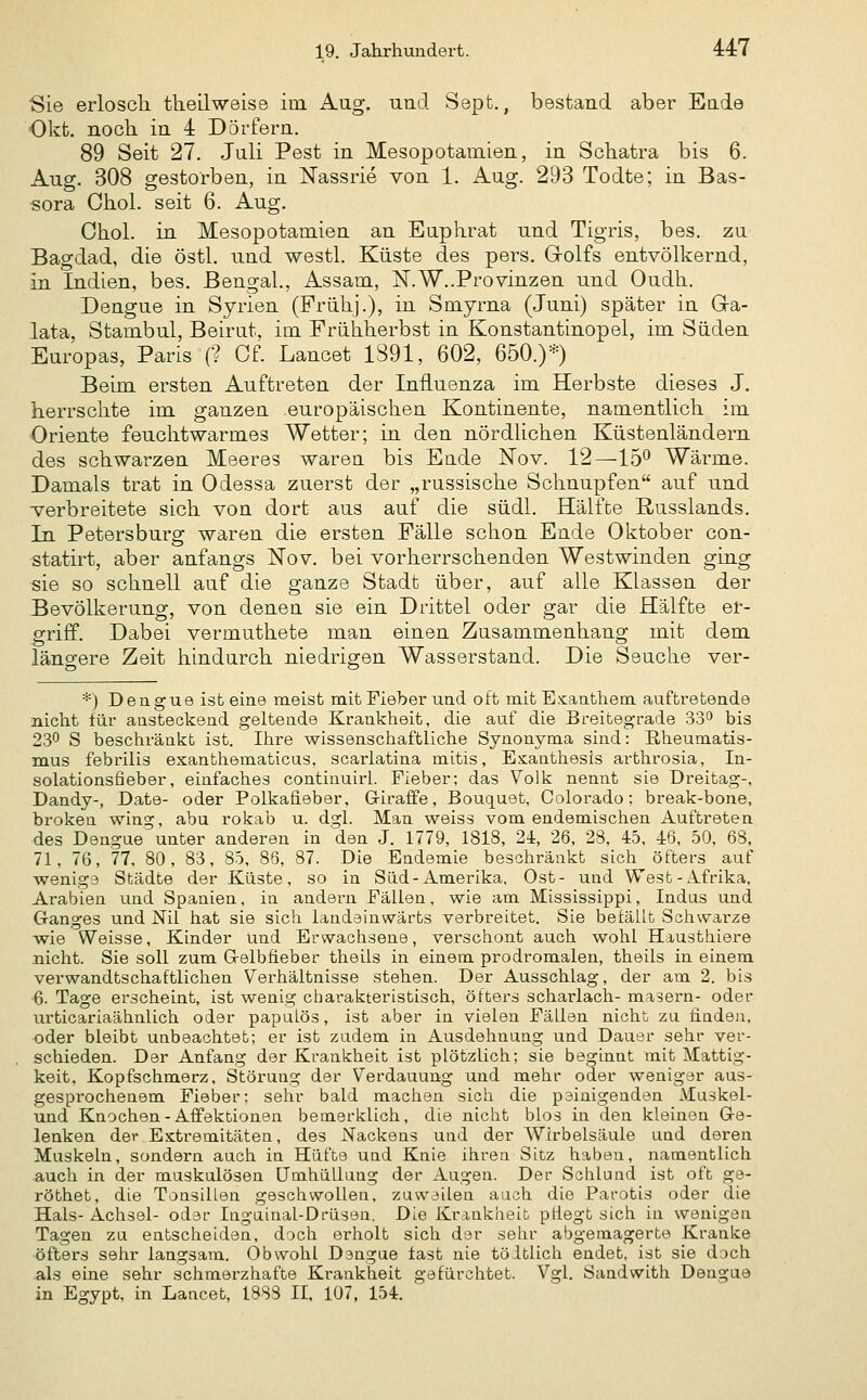 Sie erlosch tlieilweise im. Aag. und Sept., bestand aber Eade Okt. noch in 4 Dörfern. 89 Seit 27. Juli Pest in Mesopotamien, in Schatra bis 6. Aug. 308 gestorben, in Nassrie von 1. Aug. 293 Todte; in Bas- sora Chol, seit 6. Aug. Chol, in Mesopotamien an Euphrat und Tigris, bes. zu Bagdad, die östl. und westl. Küste des pers. Grolfs entvölkernd, in Indien, bes. Bengal., Assam, iSF.W..Provinzen und Oudh. Dengue in Syrien (Frühj.), in Smyrna (Juni) später in Ga- lata, Stambul, Beirat, im Frühherbst in Konstantinopel, im Süden Europas, Paris (? Cf. Lancet 1891, 602, 650.)*) Beim ersten Auftreten der Influenza im Herbste dieses J. herrschte im ganzen europäischen Kontinente, namentlich im Oriente feuchtwarmes Wetter; in den nördlichen Küstenländern des schwarzen Meeres waren bis Ende Nov. 12—15^ Wärme. Damals trat in Odessa zuerst der „russische Schnupfen auf und verbreitete sich von dort aus auf die südl. Hälfte Russlands. In Petersburg waren die ersten Fälle schon Ende Oktober con- statirt, aber anfangs Nov. bei vorherrschenden Westwinden ging sie so schnell auf die ganze Stadt über, auf alle Klassen der Bevölkerung, von denen sie ein Drittel oder gar die Hälfte er- griff. Dabei vermuthete man einen Zusammenhang mit dem längere Zeit hindurch niedrigen Wasserstand. Die Seuche ver- *) Dengue ist eine meist mit Fieber und oft mit E.-cauthem auftretende nicht für austeckend gelteude Krankheit, die auf die Breitegrade 33^ bis 2.30 S beschränkt ist. Ihre wissenschaftliche Synonyma sind: Rheumatis- mus febrilis esanthematicus, scarlatina mitis, Esanthesis arthrosia, In- solationsfieber, einfaches contiuuirl. Fieber; das Volk neant sie Dreitag-, Dandy-, Date- oder Polkafieber, Giraffe, Bouq[uet, Colorado: break-bone, brokea wing, abu rokab u. dgl. Man weiss vom endemischen Auftreten des Dengue unter anderen in den J. 1779, 1818, 24, 26, 28, 45, 46, 50, 68, 71, 76, 77, 80, 83, 85, 88. 87. Die Endemie beschränkt sich öfters auf wenig3 Städte der Küste, so in Süd-Amerika, Ost- und West-Afrika. Arabien und Spanien, in andern Fällen, wie am Mississippi, Indas und Ganges und Nil hat sie sich landeinwärts verbreitet. Sie betällt Schwarze wie Weisse, Kinder und Erwachsene, verschont auch wohl Hausthiere nicht. Sie soll zum Gelbfieber theiis in einem prodromalen, theils in einem verwandtschaftlichen Verhältnisse stehen. Der Ausschlag, der am 2. bis 6. Tage er.3cheint, ist wenig ctiarakteristisch, Otters Scharlach- masern- oder urticariaähnlich oder papuLös, ist aber in vielen Fällen nicht zu finden, oder bleibt unbeachtet; er ist zudem in Ausdehnung und Dauer sehr ver- schieden. Der Anfang der Krankheit ist plötzlich; sie be^^innt mit Mattig- keit, Kopfschmerz, Störung der Verdauung und mehr oder weniger aus- gesprochenem Fieber: sehr bald machen sich die peinigenden Muskel- und Knochen-Affektionen bemerklich, die nicht blos in den kleinen Ge- lenken der Extremitäten, des Nackens und der Wirbelsäule und deren Muskeln, sondern auch in Hüfte und Knie ihren Sitz haben, namentlich auch in der muskulösen Umhüllung der Augen. Der Schlund ist oft ge- röthet, die Tonsillen geschwollen, zuweilen auch die Parotis oder die Hals- Achsel- oder Inguinal-Drüsen. Die Krankheit ptiegt sich in wenigen Tagen zu entscheiden, doch erholt sich der sehr abgemagerte Kranke öfters sehr langsam. Obwohl Dangue fast nie töltlich endet, ist sie dach als eine sehr schmerzhafte Krankheit gefürchtet. Vgl. Sandwith Dengue in Egypt, in Lancet, 1888 II. 107, 154.
