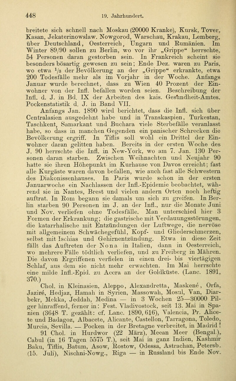 breitete sich sclinell nacli Moskau (20000 Kranke), Kursk, Tover^ Kasan, Jekaterinowslaw. Nowgorod, Warscliau, Krakau, Lemberg, über Deutschland, Oesterreich, Ungarn und Rumänien. Im Winter 89/90 sollen zu BerHn, wo vor ihr „Grippe herrschte, 54 Personen daran gestorben sein. In Frankreich scheint sie besonders bösartig gewesen zu sein; Ende Dez. waren zu Paris, wo etwa 1/3 der Bevölkerung an der „Grippe erkrankte, etwa 200 Todesfälle mehr als im Vorjahr in der Woche. Anfangs Januar wurde berechnet, dass zu Wien 40 Prozent der Ein- wohner von der Infi, befallen worden seien. Beschreibung der Infi. d. J. in Bd. IX der Arbeiten des kais. Ges!indheit-Amtes. Pockenstatistik d. J. in Band YII. Anfangs Jan. 1890 wird berichtet, dass die Infi, sich über Centralasien ausgedehnt habe und in Transkaspien, Turkestan, Taschkent, Samarkant und Buchara viele Sterbefälle veranlasst habe, so dass in manchen Gegenden ein panischer Schrecken die Bevölkerung ergriff. In Tifhs soll wohl ein Drittel der Ein- wohner daran gelitten haben. Bereits in der ersten Woche des J. 90 herrschte die Infi, in New-York, wo am 7. Jan. 130 Per- sonen daran starben. Zwischen Weihnachten und Neujahr 90 hatte sie ihren Höhepunkt im Kurhause von Davos erreicht: fast alle Kurgäste waren davon befallen, wie auch fast alle Schwestern des Diakonissenhauses. In Paris wurde schon in der ersten Januarwoche ein Nachlassen der Infl.-Epidemie beobachtet, wäh- rend sie in Nantes, Brest und vielen andern Orten noch heftig auftrat. In Rom begann sie damals um sich zu greifen. In Ber- lin starben 90 Personen im J. an der Infi., nur die Monate Juni und Nov. verliefen ohne Todesfälle. Man unterschied hier 3 Formen der Erkrankung; die gastrische mit Yerdauungsstörungen, die katarrhahsche mit Entzündungen der Luftwege, die nervöse mit allgemeinem Schwächegefühl, Kopf- und Ghederschmerzen^ selbst mit Ischias und Gehirnentzündung. Etwa in diese Zeit fällt das Auftreten der Nona in Itahen, dann in Oesterreich, wo mehrere Fälle tödtlich verliefen, und zu Freiberg in Mähren. Die davon Ergriffenen verfielen in einen drei- bis viertägigen Schlaf, aus dem sie nicht mehr erwachten. Im Mai herrschte eine milde Infl.-Epid. zu Accra an der Goldküste. (Lanc. 1891, 370.) Chol, in Kleinasien, Aleppo, Alexandretta, Maskene, Orfa, Jazire, Hedjaz, Hamah in Syrien, Massowah, Mosul, Van, Diar- bekr, Mekka, Jeddah, Medina — in 3 Wochen 25—30000 Pil- ger liinraffend, ferner in: Fest. Vladivostock, seit 13. Mai in Spa- nien (3648 T. gezählt: cf. Lanc. 1890,616), Valencia, Pr. Ahce- te und Badagoz, Albacete, Ahcante, CasteUon, Tarragona, Toledo, Murcia, Sevilla. — Pocken in der Bretagne verbreitet, in Madrid ! 91 Chol, in Hurdwor (22 März), Meean Meer (BengaL), Cabul (in 16 Tagen 5575 T.), seit Mai in ganz Indien, Kashmir Baku, Tiflis, Batum, Asow, Rostow, Odessa, Astrachan, Petersb. (15. Juli), Nischni-Nowg., Riga — in Russland bis Ende Nov.