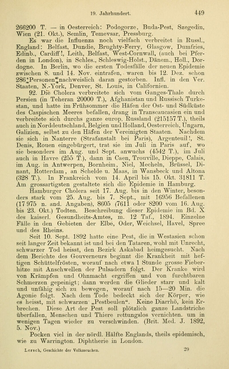 266200 T. — in OesterreicliI Podogorze, Buda-Pest, Szegedin, Wien (21. Okt.), Semlin, Temevsar, Pressbnrg. Es war die Influenza noch vielfach verbreitet in RussL, England: Belfast, Dundie, Brughty-Ferry, Glasgow, Dumfries, Edinb., Cardiff!, Leith, Belfast, West-Cornwall, (anch bei Pfer- den in London), in Schles., Schleswig-Holst., Dänem., Holl., Dor- dogne. In Berlin, wo die ersten Todesfälle der neuen Epidemie zwischen 8. und 14. Nov. eintrafen, . waren bis 12. Dez. schon 286,^Personen^nachweishch daran gestorben. Infi, in den Ver. Staaten, N.-York, Denver, St. Louis, in Californien. 92. Dfe Cholera verbreitete sich vom Ganges-Thale durch Persien (in Teheran 20000 T.), Afghanistan und Russisch Turke- stan, und hatte im. Prühsommer die Häfen der Ost- und Südküste des Caspischen Meeres befallen, drang in Transcaucasien ein und verbreitete sich durchs ganze europ. Russland (215157 T.), theils auch in Norddeutschland, Belgien und Holland, Oesterreich, Ungarn, Galizien, selbst zu den Häfen der Yereinigten Staaten. Nachdem sie sich in Nanterre (Strafanstalt bei Paris), Argenteuil!, St. Denis, Ronen eingebürgert, trat sie im Juh in Paris auf, wo sie besonders im Aug. und Sept. anwuchs (4542 T.), im Juli auch in Havre (255 T.), dann in Caen, Trouvrlle, Dieppe, Calais, im Aug. in Antwerpen, Bornheim, Niel, Mecheln, Brüssel, Di- nant, Rotterdam, an Scheide u. Maas, in Wansbeck und Altena (328 T.). In Frankreich vom 14. April bis 15. Okt. 31811 T. Am grossartigsten gestaltete sich die Epidemie in Hamburg, Hamburger Cholera seit 17. Aug. bis in den Winter, beson- ders stark vom 25. Aug. bis 7. Sept., mit 16956 Befallenen (17 975 n. and. Angaben), 8605 (7611 oder 8200 vom 16. Aug. bis 23. Okt.) Todten. Beschreibung dieser Epidemie im Bd. X des kaiserl. Gesundheits-Amtes, m. 12 Taf., 1894. Einzelne FäUe in den Gebieten der Elbe, Oder, Weichsel, Havel, Spree und des Rheins. Seit 10. Sept. 1892 hatte eine Pest, die in Westasien schon seit langer Zeit bekannt ist und bei den Tataren, wohl mit Unrecht, schwarzer Tod heisst, den Bezirk Askabad heimgesucht. Nach dem Berichte des Gouverneurs beginnt die Krankheit mit hef- tigen Schüttelfrösten, worauf nach etwa 1 Stunde grosse Fieber- hitze mit Anschwellen der Pulsadern folgt. Der Kranke wird von Krämpfen und Olinmacht ergriffen und von furchtbaren Schmerzen gepeinigt; dann werden die Glieder starr und kalt und unfähig sich zu bewegen, worauf nach 15—20 Min. die Agonie folgt. Nach dem Tode bedeckt sich der Körper, wie es heisst, mit schwarzen „Pestbeulen. Keine Diarrhö, kein Er- brechen. Diese Art der Pest soll plötzlich ganze Landstriche überfallen, Menschen und Thiere rettungslos vernichten, um in wenigen Tagen wieder zu verschwinden. (Brit. Med. J. 1892, 5. Nov.) Pocken viel in der nördl. Hälfte Englands, theils epidemisch, wie zu Warrington. Diphtherie in London. Lersch, Geschichte der Volksscuchcn. ^o