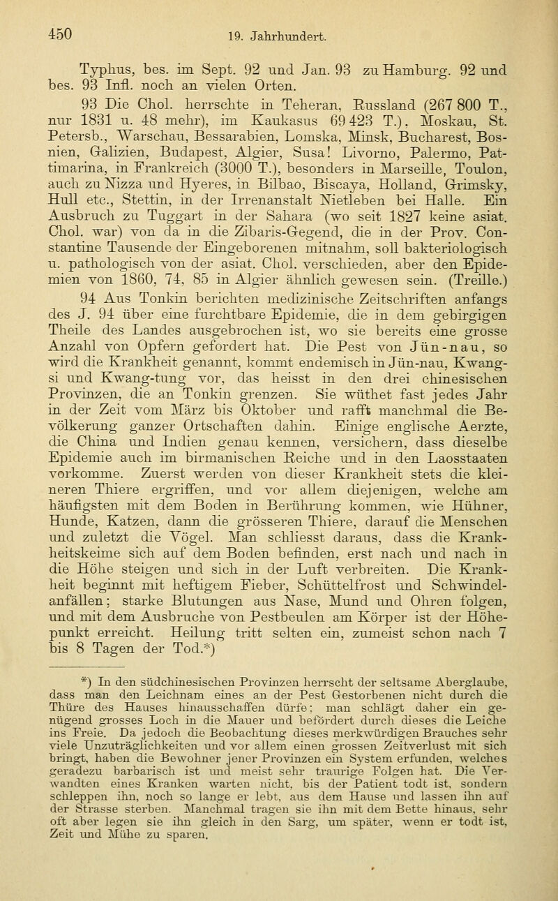Typhus, bes. im Sept. 92 und Jan. 93 zu Hamburg. 92 und bes. 93 Infi, nocb an vielen Orten. 93 Die Chol, herrschte m Teheran, Eussland (267 800 T., nur 1831 u. 48 mehi-), im Kaukasus 69 423 T.), Moskau, St. Petersb., Warschau, Bessarabien, Lomska, Minsk, Bucharest, Bos- nien, Galizien, Budapest, Algier, Susa! Livorno, Palermo, Pat- timarina, in Frankreich (3000 T.), besonders in Marseille, Toulon, auch zu Nizza und Hyeres, in. Bilbao, Biscaya, Holland, G-rimsky, Hüll etc., Stettin, in der Irrenanstalt Nietleben bei Halle. Ein Ausbruch zu Tuggart in der Sahara (wo seit 1827 keine asiat. Chol, war) von da in die Zibaris-Gegend, die in der Prov. Con- stantine Tausende der Eingeborenen mitnahm, soll bakteriologisch u. pathologisch von der asiat. Chol, verschieden, aber den Epide- mien von 1860, 74, 85 in Algier ähnlich gewesen sein. (Treille.) 94 Aus Tonkin berichten medizinische Zeitschriften anfangs des J. 94 über eine furchtbare Epidemie, die in dem gebirgigen Theile des Landes ausgebrochen ist, wo sie bereits eine grosse Anzahl von Opfern gefordert hat. Die Pest von Jün-nau, so wird die Krankheit genannt, kommt endemisch in Jün-nau, Kwang- si und Kwang-tung vor, das heisst in den drei chinesischen Provinzen, die an Tonkin grenzen. Sie wüthet fast jedes Jahr in der Zeit vom März bis Oktober und rafft manchmal die Be- völkerung ganzer Ortschaften dahin. Einige englische Aerzte, die China und Indien genau kennen, versichern, dass dieselbe Epidemie auch im birmanischen Reiche und in den Laosstaaten vorkomme. Zuerst werden von dieser Krankheit stets die klei- neren Thiere ergriffen, und vor allem diejenigen, welche am häufigsten mit dem Boden in Berührung kommen, wie Hühner, Hunde, Katzen, dann die grösseren Thiere, darauf die Menschen und zuletzt die Vögel. Man schliesst daraus, dass die Krank- heitskeime sich auf dem Boden befinden, erst nach und nach in die Höhe steigen und sich in der Luft verbreiten. Die Krank- heit beginnt mit heftigem Fieber, Schüttelfrost und Schwindel- anfällen; starke Blutungen aus Nase, Mund und Ohren folgen, und mit dem Ausbruche von Pestbeulen am Körper ist der Höhe- punkt erreicht. Heilung tritt selten ein, zumeist schon nach 7 bis 8 Tagen der Tod.*) *) In den südchinesischen Provinzen herrscht der seltsame Aherglaube, dass man den Leichnam eines an der Pest Gestorbenen nicht durch die Thüi-e des Hauses hinausschaffen düi'fe: man schlägt daher ein ge- nügend grosses Loch in die Mauer imd befördert diu'ch dieses die Leiche ins Freie. Da jedoch die Beobachtung dieses merk^vürdigen Brauches sehr viele Unzuträglichkeiten und vor allem einen grossen Zeitverlust mit sich bringt, haben die Bewolmer jener Provinzen ein Sj^stem erfunden, welches geradezu barbarisch ist mid meist sehr traurige Folgen hat. Die Ver- wandten eines Kranken warten nicht, bis der Patient todt ist, sondern schleppen ihn, noch so lange er lebt, aus dem Hause und lassen ihn auf der Strasse sterben. Manchmal tragen sie ihn mit dem Bette hinaus, sehr oft aber legen sie ihn gleich in den Sarg, um später, wenn er todt ist, Zeit und Mühe zu sparen.