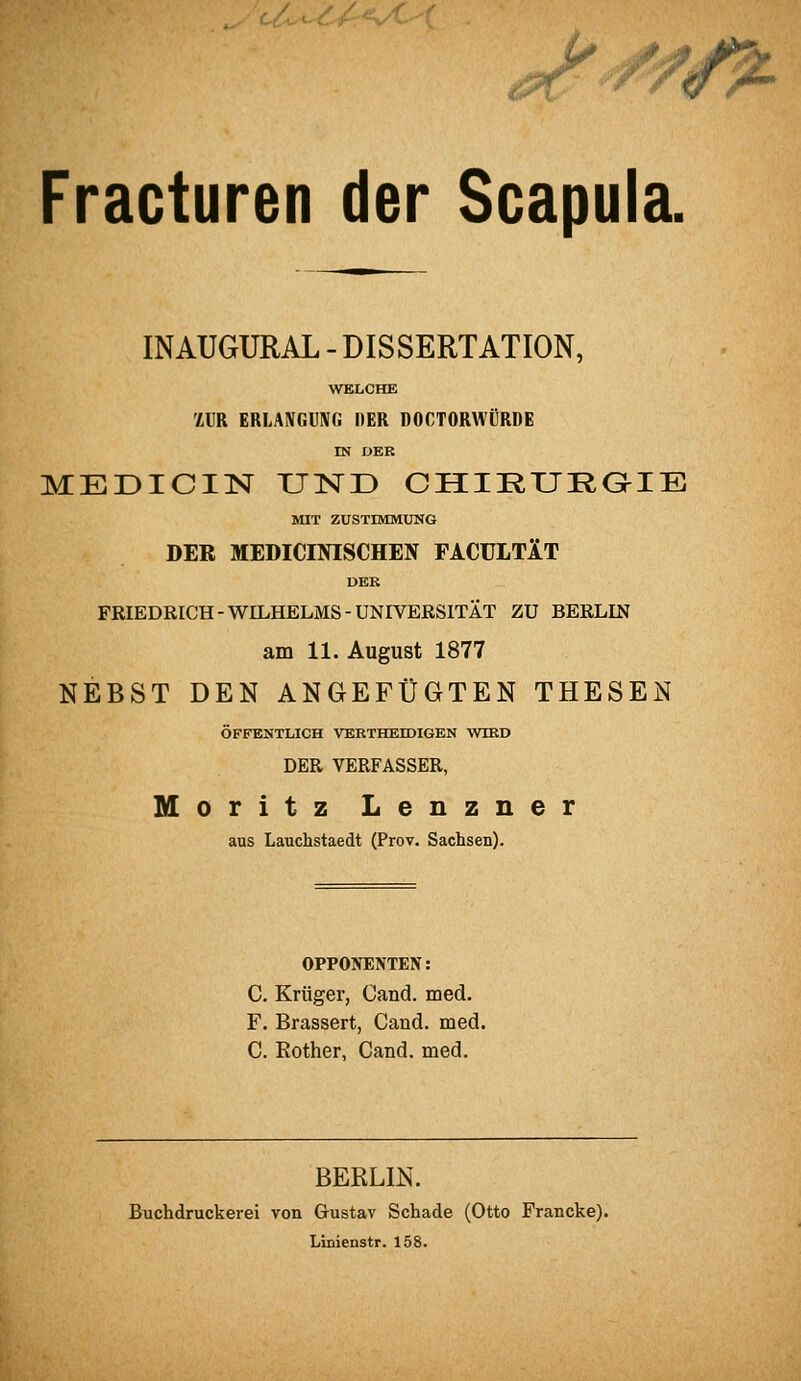 U '''' ■; Jr ^ iA. Fracturen der Scapula. INAUGURAL - DISSERTATION, WELCHE ZUR ERLANGUNG DER DOCTORWÜRDE DJ UER MEDICIlSr UlSTD CHIRURaiE MIT ZUSTIMMUNG DER MEDICINISCHEN FACüLTIT DER FRIEDRICH-WILHELMS-UNIVERSITÄT ZU BERLIN am 11. August 1877 NEBST DEN ANGEFÜGTEN THESEN ÖFFENTLICH VERTHEBDIGEN WIRD DER VERFASSER, Moritz Lenzner aus Lauchstaedt (Prov. Sachsen). OPPONENTEN: C. Krüger, Cand. med. F. Brassert, Cand. med. C. Rother, Cand. med. BEKLIN. Buchdruckerei von Gustav Schade (Otto Francke). Linienstr. 158.