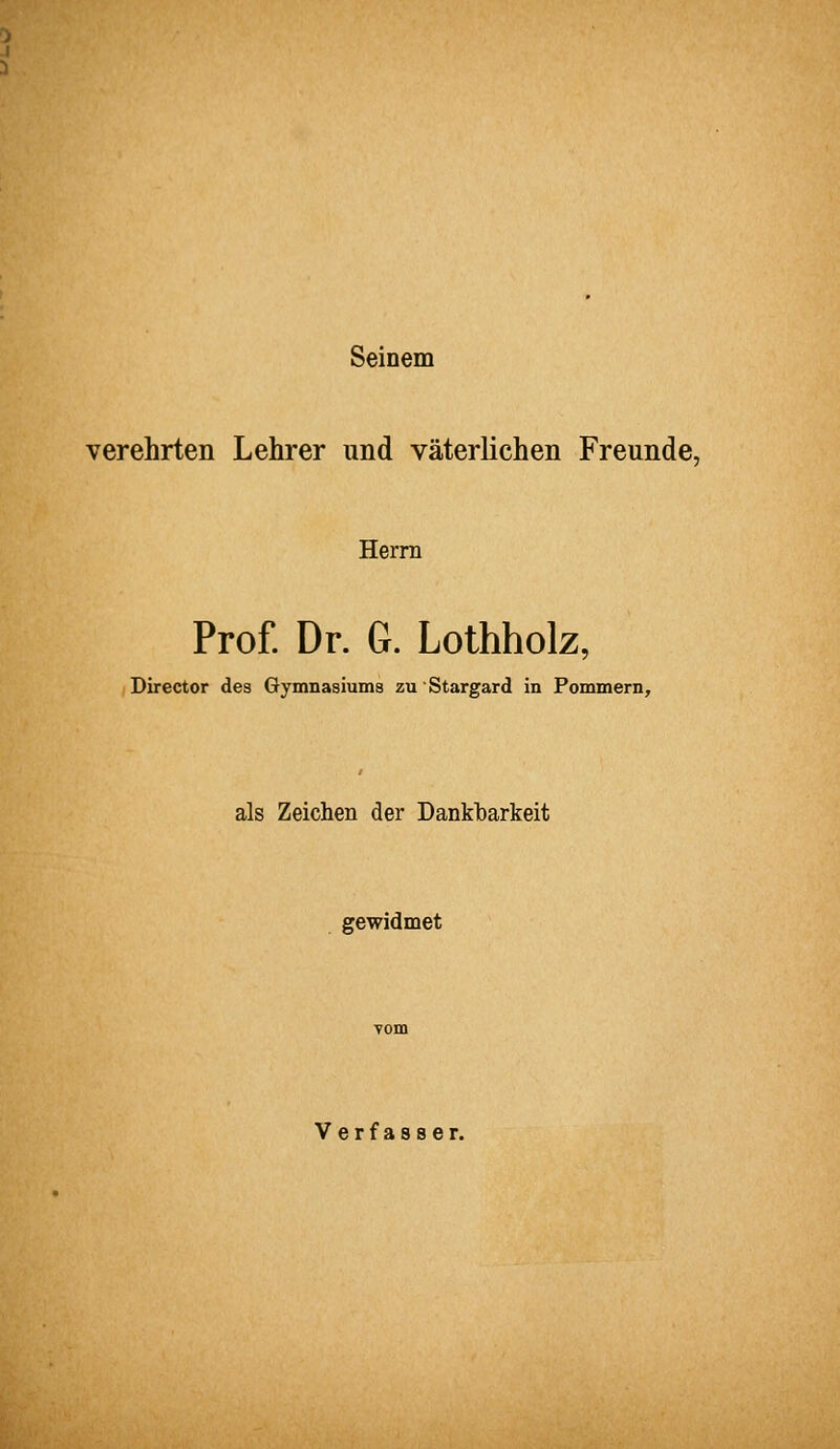 Seinem verehrten Lehrer und väterlichen Freunde, Herrn Prof. Dr. G. Lothholz, Director des Gymnasiums zuStargard in Pommern, als Zeichen der Dankbarkeit gewidmet Verfasser.